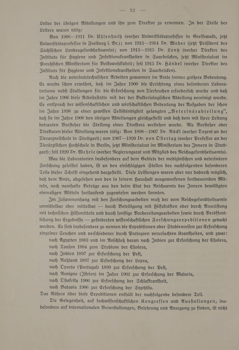 ur = Leiter der übrigen Abteilungen und ihn zum Direktor zu ernennen. In der Gtelle des Leiters waren tätig: Bon 1906—1911 Dr. Uhlenhuth (vorher Univerjitätsprofejjor in Greifswald, jet Univerjitätsprofellor in Freiburg t. Br.); von 1911—1914 Dr. Weber (jet Präjident des Sächſiſchen Landesgejundheitsamts); von 1913—1915 Dr. Lenk (vorher Direftor Des Initituts für Hygiene und Infektionskrankheiten in Saarbrüden, jetzt Minijterialrat im Preußiſchen MNinijterium für Voltswohlfahrt) ; jeit 1915 Dr. Händel (vorher Direktor des Inſtituts für Hygiene und Infektionskrankheiten in Saarbrüden). Auch die veterinärtechniichen Arbeiten gewannen im Amte immer größere Bedeutung. Es wurde ſchon erwähnt, da im Jahre 1900 die Errihtung eines bejonderen Labora- toriums nebjt Stallungen für die Erforschung von Tierjeuchen erforderli wurde und daß im Sabre 1906 dieje Arbeitsitätte mit der der Bakteriologiſchen Abteilung vereinigt wurde. Es entſprach der wiſſenſchaftlichen und wirtichaftlihen Bedeutung der Aufgaben der ſchon im Sabre 1898 zu einer gewiljen Selbjtändigfeit gelangten „Beterinärabteilung‘, daß ſie im Jahre 1908 den übrigen Abteilungen gleichgeltellt und daß dem mit ihrer Leitung betrauten Borjteher die Stellung eines Direktors verliehen wurde. Als VBorjteher oder Direktoren diejer Abteilung waren tätig: Von 1898—1907 Dr. Rödl (vorher Dozent an der Tierarzneiſchule in Stuttgart) ; von 1907—1920 Dr. von Oſtertag (vorher Profejjor an der Tierärztlihen Hochſchule in Berlin, jest Minijterialvat im Minijterium des Innern in Stutt- gart) ; ſeit 1920 Dr. Wehrle (vorher Regierungsrat und Mitglied des Reihsgejundheitsamts). Mas die Laboratorien insbejondere auf dem Gebiete der medizinischen und veterinären Forſchung geleitet haben, iſt an den einjchlägigen Stellen des nachfolgenden bejonderen Teils diejer Schrift eingehend dargeſtellt. Dieje Leiltungen waren aber nur dadurch möglich, daß dem Amte, abgejehen von den in jeinem Haushalt ausgeworfenen fortdauernden Mit- teln, noch) namhafte Beträge aus den beim Etat des Neihsamts des Innern bewilligten einmaligen Mitteln fortlaufend zugewiejen werden fonnten. Sm Zulammenbang mit den Forihungsarbeiten mu} der vom Reichsgejundheitsamte unmittelbar oder mittelbar — durch Beteiligung mit Hilfsträften oder durch Ausrüjtung mit techniſchen Hilfsmitteln und durch Jonjtige Vorbereitungsarbeiten ſowie Durch Veröffent- lihung der Ergebniſſe — geförderten wiſſenſchaftlichen Korihungsexpeditionen gedadt werden. Es jind insbejondere zu nennen die Expeditionen oder Studienreijen zur Erforſchung einzelner Seuchen und verſchiedener durch Protozoen verurfahhten Krankheiten, und zwar: nad) Agypten 1883 und im Anſchluß daran nad) Indien zur Erforfhung der Cholera, nad) Toulon 1884 zum Studium der Cholera, nad Indien 1897 zur Erforjchung der Belt, nah Rußland 1897 zur Erforſchung der Lepra, nah Oporto (Portugal) 1899 zur Erforſchung der Belt, nad) Rovigno (Jitrien) im Jahre 1901 zur Erforfhung der Malaria, nad Djtafrifa 1906 zur Erforihung der Schlaffrankheit, nad) Batavia 1906 zur Erforfhung der Syphilis. Das Nähere über dieſe Expeditionen enthält der nachfolgende bejondere Teil. Die Gelegenheit, auf fahwillenfhaftlihen Kongreſſen und Ausjtellungen, ins- bejondere auf internationalen Beranjtaltungen, Belehrung und Anregung zu finden, iſt nicht