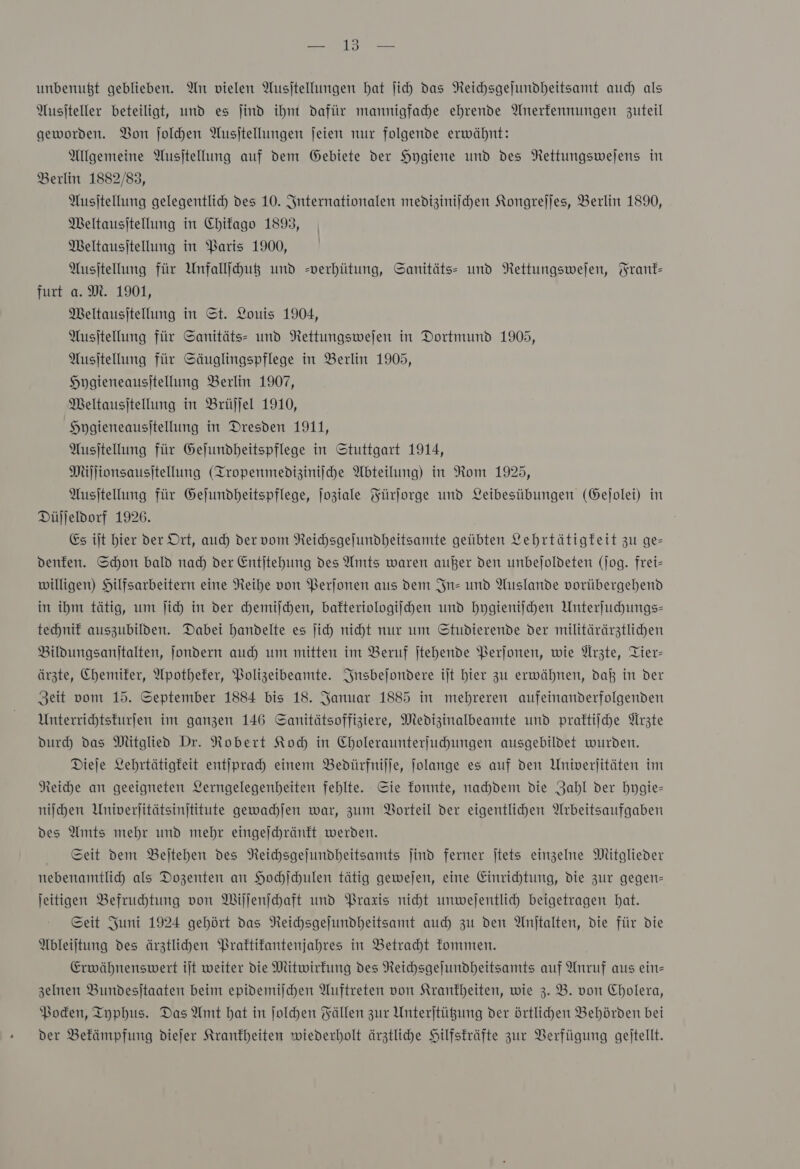 Ben mr ER unbenußt geblieben. An vielen Ausjtellungen hat ſich das Neichsgejundheitsamt auch als Wusjteller beteiligt, und es ind ihm dafür mannigfahe ehrende Anerfennungen zuteil geworden. Bon Jolhen Ausjtellungen jeien nur folgende erwähnt: Allgemeine Ausjtellung auf dem Gebiete der Hygiene und des Nettungswejens in Berlin 1882/83, Ausſtellung gelegentlich des 10. Internationalen medizinischen Kongrejjes, Berlin 1890, Meltausitellung in Chifago 1893, Meltausitellung in Paris 1900, Ausjtellung für Unfall du und =verhütung, Sanitäts- und NRettungswefen, Frank— furt a. M. 1901, Meltausitellung in St. Louis 1904, Ausjtellung für Sanitäts- und NRettungswejen in Dortmund 1905, Ausjtellung für Säuglingspflege in Berlin 1905, Hygieneausitellung Berlin 1907, Meltausjtellung in Brüjjel 1910, Hpgieneausitellung in Dresden 1911, Ausjtellung für Gefundheitspflege in Stuttgart 1914, Millionsausitellung (Iropenmediziniiche Abteilung) in Rom 1925, Ausjtellung für Gejundbeitspflege, joziale Fürſorge und Leibesübungen (Gejolei) in Düjjeldorf 1926. Es iſt hier der Ort, auch der vom Neichsgejundheitsamte geübten Lehrtätigkeit zu ge— denfen. Schon bald nad) der Entjtehung des Amts waren außer den unbejoldeten (jog. frei- willigen) Hilfsarbeitern eine Neihe von Perjonen aus dem In- und Auslande vorübergehend in ihm tätig, um ſich in der chemiſchen, bafteriologijhen und hygieniſchen Unterſuchungs— technif auszubilden. Dabei handelte es jich nicht nur um Studierende der militärärztlichen Bildungsanitalten, jondern auch um mitten im Beruf jtehende Perſonen, wie Arzte, Tier- ärzte, Chemiker, Apothefer, Bolizeibeamte. Insbeſondere ilt hier zu erwähnen, daß in der Zeit vom 15. September 1884 bis 18. Januar 1885 in mehreren aufeinanderfolgenden Unterrihtsturfen im ganzen 146 Sanitätsoffiziere, Medizinalbeamte und praftiiche Ärzte durch) das Mitglied Dr. Nobert Koh in Choleraunterfuhungen ausgebildet wurden. Dieje Lehrtätigkeit entſprach einem Bedürfniſſe, Jolange es auf den Univerjitäten im Reiche an geeigneten Lerngelegenheiten fehlte. Sie fonnte, nahdem die Zahl der hygie— niſchen Univerjitätsinjtitute gewachlen war, zum Borteil der eigentlichen Arbeitsaufgaben des Amts mehr und mehr eingejchränftt werden. Seit dem Bejtehen des NReichsgejundheitsamts jind ferner jtets einzelne Mitglieder nebenamtlih als Dozenten an Hochſchulen tätig gewejen, eine Einrichtung, die zur gegen jeitigen Befruchtung von Wiſſenſchaft und Praxis nicht unwesentlich beigetragen hat. Seit Juni 1924 gehört das NReichsgejundheitsamt auch zu den Anitalten, die für die Ableiſtung des ärztlihen Praftifantenjahres in Betraht kommen. Erwähnenswert ijt weiter die Mitwirkung des Neichsgejundheitsamts auf Anruf aus ein= zelnen Bundesjtaaten beim epidemijchen Auftreten von Krankheiten, wie 3. B. von Cholera, Boden, Typhus. Das Amt hat in ſolchen Fällen zur Unterjtügung der örtlihen Behörden bei der Bekämpfung diejer Krankheiten wiederholt ärztliche Hilfskräfte zur Verfügung geitellt.