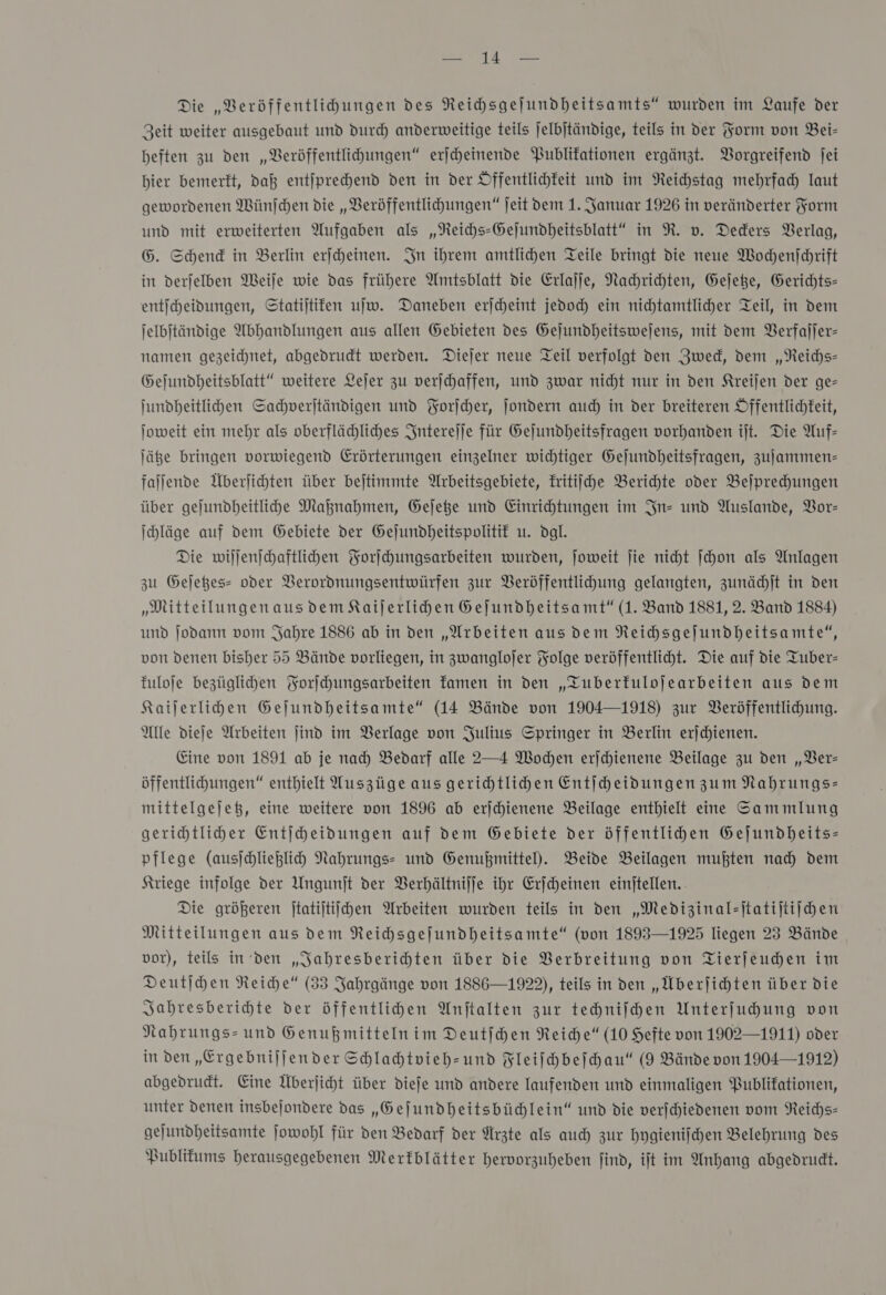 Die „VBeröffentlihungen des Reihsgejundheitsamts“ wurden im Laufe der Zeit weiter ausgebaut und duch anderweitige teils jelbjtändige, teils in der Form von Bei- beften zu den „Veröffentlihungen“ eriheinende Publikationen ergänzt. Vorgreifend jei hier bemerkt, dal entſprechend den in der Öffentlichkeit und im Reichstag mehrfach laut gewordenen Wünfchen die „VBeröffentlihungen“ jeit dem 1. Januar 1926 in veränderter Form und mit erweiterten Aufgaben als „NReichs-Gejundheitsblatt“ in R. v. Deders Verlag, 6. Schend in Berlin erjcheinen. In ihrem amtlichen Teile bringt die neue Wochenſchrift in derjelben Weile wie das frühere Amtsblatt die Erlajje, Nachrichten, Geſetze, Gerichts- entſcheidungen, Statijtifen ujw. Daneben erjcheint jedoch ein nichtamtlicher Teil, in dem jelbjtändige Abhandlungen aus allen Gebieten des Gejundheitswejens, mit dem Verfaſſer— namen gezeichnet, abgedrudt werden. Diejer neue Teil verfolgt den Zweck, dem „Reichs- Gejundheitsblatt“ weitere Lejer zu verichaffen, und zwar nicht nur in den Kreijen der ge- jundheitlihen Sachverſtändigen und Forſcher, ſondern auch in der breiteren Öffentlichkeit, Joweit ein mehr als oberflächliches Snterejje für Gejundheitsfragen vorhanden ijt. Die Auf— Jäße bringen vorwiegend Erörterungen einzelner wichtiger Gejundheitsfragen, zuſammen— faljende Überjichten über bejtimmte Arbeitsgebiete, Eritiiche Berichte oder Beſprechungen über gejundheitlihde Maßnahmen, Gejege und Einrichtungen im In- und Auslande, Vor— Ihläge auf dem Gebiete der Gejundheitspolitif u. dgl. Die willenichaftlihen Forihungsarbeiten wurden, joweit ſie nicht ſchon als Anlagen zu Gejeßes- oder VBerordnungsentwürfen zur Veröffentlihung gelangten, zunächſt in den „MitteilungenausdemKaijerlihen Gejundheitsamt“ (1. Band 1881, 2. Band 1884) und Jodann vom Jahre 1886 ab in den „Arbeiten aus dem Reihhsgejundheitsamte“, von denen bisher 55 Bände vorliegen, in zwanglojer Folge veröffentlicht. Die auf die Tuber- fuloje bezüglihen Forſchungsarbeiten famen in den „TZuberfulojearbeiten aus dem Kaijerlihen Gejundheitsamte“ (14 Bände von 1904—1918) zur Veröffentlichung. Alle dieje Arbeiten jind im Verlage von Julius Springer in Berlin erjdhienen. Eine von 1891 ab je nad) Bedarf alle 2—4 Wochen erjchienene Beilage zu den „Ver— öffentlichungen“ enthielt Wuszüge aus gerichtlichen Entiheidungen zum Nahrungs— mittelgejeß, eine weitere von 1896 ab erjchienene Beilage enthielt eine Sammlung gerihtliher Entjheidungen auf dem Gebiete der öffentlihen Gejundheits- pflege (ausſchließlich Nahrungs- und Genußmittel). Beide Beilagen mußten nad) dem Kriege infolge der Ungunjt der Verhältniſſe ihr Erſcheinen einjtellen. Die größeren jtatijtiichen Arbeiten wurden teils in den „Medizinaleftatijtiihen Mitteilungen aus dem Reihsgejundheitsamte“ (von 1893—1925 liegen 23 Bände vor), teils in den „Sahresberihten über die Verbreitung von Tierfeuden im Deutſchen Reiche“ (33 Jahrgänge von 1886—1922), teils in den „Überfihten über die Jahresberichte der öffentlihen Anftalten zur techniſchen Unterfuhung von Nahrungs- und Genußmittelnim Deutfhen Reiche“ (10 Hefte von 1902—1911) oder in den „Ergebnijjender Schlahtvieh-und Fleiſchbeſchau“ (9 Bände von 1904—1912) abgedrudt. Eine Überjiht über diefe und andere laufenden und einmaligen Publikationen, unter Denen insbejondere das „Geſundheitsbüchlein“ und die verjchiedenen vom Reichs- gejundheitsamte ſowohl für den Bedarf der Arzte als auch zur hygieniſchen Belehrung des Publitums herausgegebenen Merkblätter hervorzuheben find, ift im Anhang abgedrudt.