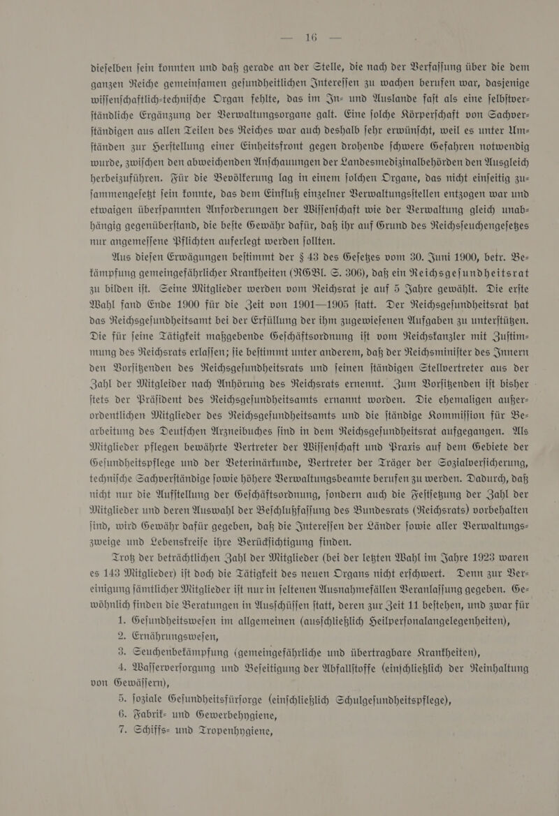 diejelben jein fonnten und daß gerade an der Stelle, die nad) der Verfajlung über die dem ganzen Reihe gemeinfamen gejundheitlichen Interejjen zu wachen berufen war, dasjenige willenichaftlich-tehniihe Organ fehlte, das im In- und Auslande faſt als eine jelbjtver- jtändlihe Ergänzung der VBerwaltungsorgane galt. Eine ſolche Körperichaft von Sachver— jtändigen aus allen Teilen des Reiches war auch deshalb jehr erwünjcht, weil es unter Um- jtänden zur Herjtellung einer Einheitsfront gegen drohende ſchwere Gefahren notwendig wurde, zwilchen den abweichenden Anjchauungen der Landesmedizinalbehörden den Ausgleich herbeizuführen. Für die Bevölkerung lag in einem ſolchen Organe, das nicht einjeitig zu— ſammengeſetzt jein fonnte, das dem Einfluß einzelner Berwaltungsitellen entzogen war und etwaigen überjpannten Anforderungen der Wiſſenſchaft wie der Verwaltung gleich unab- bängig gegenüberjtand, die bejte Gewähr dafür, daß ihr auf Grund des Neichsjeuchengejeßes nur angemejjene Pflichten auferlegt werden Jollten. Aus diejen Erwägungen bejtimmt der $ 43 des Gejeßes vom 30. Juni 1900, betr. Be- kämpfung gemeingefährlicher Krankheiten (NOBL ©. 306), dal ein NReihsgejundheitsrat zu bilden ilt. Seine Mitglieder werden vom NReichsrat je auf 5 Jahre gewählt. Die erite Mahl fand Ende 1900 für die Zeit von 1901—1905 jtatt. Der Neichsgejundheitsrat hat Das Neichsgejundheitsamt bei der Erfüllung der ihm zugewiejenen Aufgaben zu unterjtüßen. Die für jeine Tätigkeit maßgebende Geſchäftsordnung it vom Neichstanzler mit Zujtim- mung des Neichsrats erlaljen; ſie bejtimmt unter anderem, dal der Reichsminijter des Innern den Borligenden des Neichsgejundheitsrats und jeinen jtändigen Stellvertreter aus der Zahl der Mütgleider nah Anhörung des Neichsrats ernennt. Zum Borjigenden ijt bisher - itets der Präſident des Neichsgejundheitsamts ernannt worden. Die ehemaligen außer- ordentlihen Mitglieder des Neichsgejundheitsamts und die jtändige Kommiſſion für Be- arbeitung des Deutjchen Arzneibuches jind in dem Neichsgejundheitsrat aufgegangen. Als Mitglieder pflegen bewährte Vertreter der Willenichaft und Praxis auf dem Gebiete der Gejundheitspflege und der VBeterinärkunde, Vertreter der Träger der Sozialverjiherung, technilche Sahverjtändige Jowie höhere VBerwaltungsbeamte berufen zu werden. Dadurch, daß nicht nur die Aufjtellung der Geſchäftsordnung, Jondern auch die Feitjegung der Zahl der Mitglieder und deren Auswahl der Beſchlußfaſſung des Bundesrats (Reichsrats) vorbehalten ſind, wird Gewähr dafür gegeben, dal die Interejjen der Länder jowie aller Verwaltungs zweige und Lebensfreije ihre Berüdjihtigung finden. Trotz der beträchtlichen Zahl der Mitglieder (bei der lekten Wahl im Jahre 1923 waren es 143 Mitglieder) ijt Doc) die Tätigkeit des neuen Organs nicht erijhwert. Denn zur Ver— einigung ſämtlicher Mitglieder it nur in jeltenen Ausnahmefällen VBeranlajjung gegeben. Ge- wöhnlich finden die Beratungen in Ausſchüſſen ftatt, deren zur Zeit 11 bejtehen, und zwar für 1. Gejundheitswejen im allgemeinen (ausjchlieglich Heilperfonalangelegenbeiten), 2. Ernährungswejfen, 3. Seuchenbefämpfung (gemeingefährlihe und übertragbare Krankheiten), 4. Waſſerverſorgung und Befeitigung der Abfallitoffe (einjhliehlich der Neinhaltung von Gewällern), 5. Joziale Gejundheitsfürforge (einſchließlich Schulgefundheitspflege), 6. Fabrik- und Gewerbehpygiene, 7. Schiffs- und Tropenhygiene,