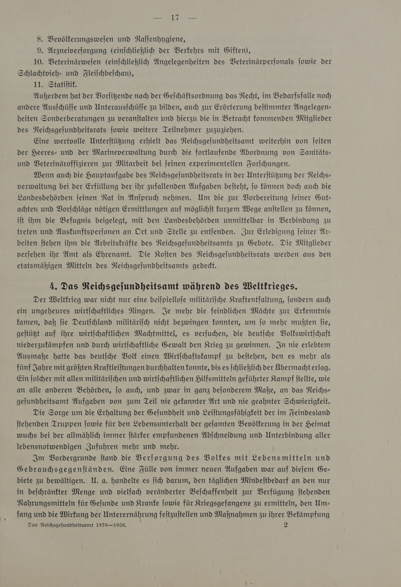 9. Arzneiverforgung (einſchließlich der Verkehrs mit Giften), 10. Beterinärwejen (einichlieglich Angelegenheiten des Beterinärperjonals ſowie der Schlachtvieh- und Fleiſchbeſchau), 11. Statiſtik. Außerdem hat der Vorſitzende nach der Geſchäftsordnung das Recht, im Bedarfsfalle noch andere Ausſchüſſe und Unterausſchüſſe zu bilden, auch zur Erörterung beſtimmter Angelegen— heiten Sonderberatungen zu veranſtalten und hierzu die in Betracht kommenden Mitglieder des Reichsgeſundheitsrats ſowie weitere Teilnehmer zuzuziehen. Eine wertvolle Unterſtützung erhielt das Reichsgeſundheitsamt weiterhin von ſeiten der Heeres- und der Marineverwaltung durch die fortlaufende Abordnung von Sanitäts— und Veterinäroffizieren zur Mitarbeit bei ſeinen experimentellen Forſchungen. Wenn auch die Hauptaufgabe des Reichsgeſundheitsrats in der Unterſtützung der Reichs— verwaltung bei der Erfüllung der ihr zufallenden Aufgaben beſteht, ſo können doch auch die Landesbehörden ſeinen Rat in Anſpruch nehmen. Um die zur Vorbereitung ſeiner Gut— achten und Vorſchläge nötigen Ermittlungen auf möglichſt kurzem Wege anſtellen zu können, iſt ihm die Befugnis beigelegt, mit den Landesbehörden unmittelbar in Verbindung zu treten und Auskunftsperſonen an Ort und Stelle zu entſenden. Zur Erledigung ſeiner Ar— beiten ſtehen ihm die Arbeitskräfte des Reichsgeſundheitsamts zu Gebote. Die Mitglieder verſehen ihr Amt als Ehrenamt. Die Koſten des Reichsgeſundheitsrats werden aus den etatsmähigen Mitteln des Neichsgejundheitsamts gededt. A. Das Reihsgejundheitsamt während des Weltkrieges. Der Weltkrieg war nicht nur eine bei)pielloje militäriſche Kraftentfaltung, Jondern auch ein ungeheures wirtjchaftlihes Ringen. Je mehr die feindlihen Mächte zur Erkenntnis famen, daß jie Deutjchland militäriich nicht bezwingen fonnten, um jo mehr mußten jie, gejtüßt auf ihre wirtichaftlihden Machtmittel, es verjuhen, die deutſche Volkswirtſchaft niederzufämpfen und durch wirtichaftliche Gewalt den Krieg zu gewinnen. In nie erlebtem Ausmaße hatte das deutſche Volk einen MWirtichaftstampf zu bejtehen, den es mehr als fünf Jahre mit größten Kraftleijtungen durchhalten fonnte, bis es ſchließlich der Abermachterlag. Ein ſolcher mit allen militäriſchen und wirtichaftlihen Hilfsmitteln geführter Kampf jtellte, wie an alle anderen Behörden, jo auch), und zwar in ganz bejonderem Maße, an das Reichs— geljundheitsamt Aufgaben von zum Teil nie gefannter Art und nie geahnter Schwierigfeit. Die Sorge um die Erhaltung der Gejundheit und Leiltungsfähigfeit der im Feindesland tehenden Truppen Jowie für den Lebensunterhalt der geſamten Bevölkerung in der Heimat wuchs bei der allmählich immer jtärfer empfundenen Abjchneidung und Unterbindung aller lebensnotwendigen Zufuhren mehr und mehr. Im Bordergrunde Itand die Verjorgung des Volfes mit Lebensmitteln und Gebrauhsgegenjtänden. Eine Fülle von immer neuen Aufgaben war auf dieſem Ge— biete zu bewältigen. U. a. handelte es ji) darum, den täglihen Mindeitbedarf an den nur in bejchränfter Menge und vielfah veränderter Bejchaffenheit zur Verfügung ſtehenden Nahrungsmitteln für Gejunde und Kranke jowie für Kriegsgefangene zu ermitteln, den Um— fang und die Wirfung der Unterernährung feitzuitellen und Maßnahmen zu ihrer Befämpfung Das Reihsgejundheitsamt 1876—1926. 2