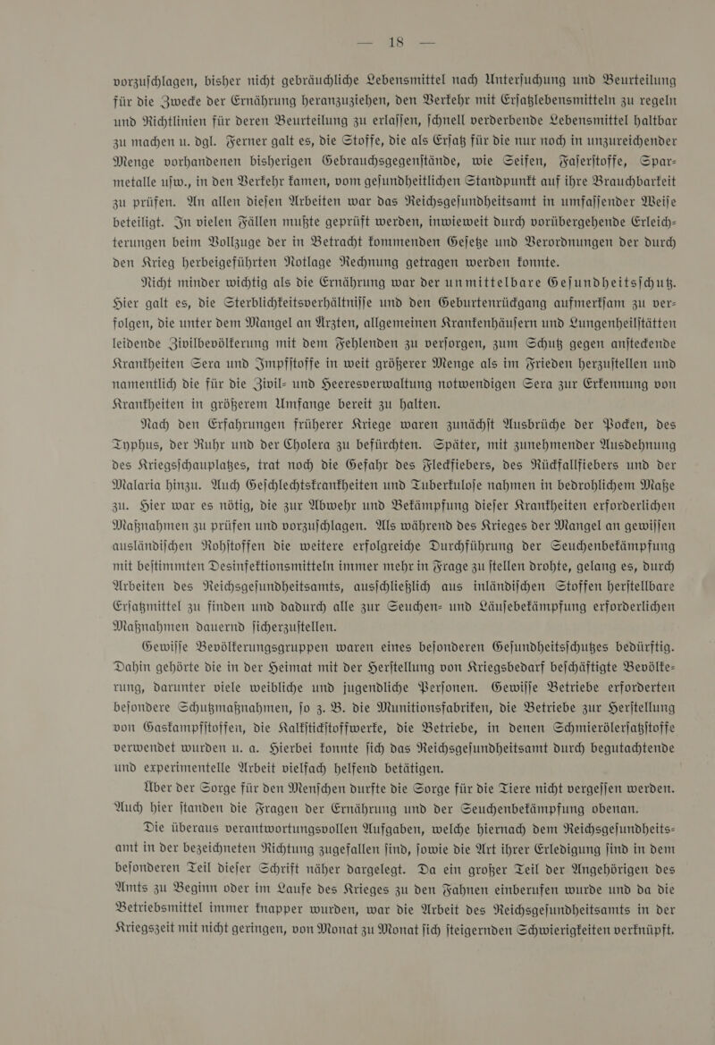 Fee vorzufchlagen, bisher nicht gebräuchliche Lebensmittel nah Unterfuhung und Beurteilung für die Zwede der Ernährung heranzuziehen, den Verkehr mit Erjaßlebensmitteln zu regeln und Richtlinien für deren Beurteilung zu erlajjen, ſchnell verderbende Lebensmittel haltbar zu madhen u. dgl. Ferner galt es, die Stoffe, die als Erjat für die nur noch in unzureichender Menge vorhandenen bisherigen Gebrauchsgegenjtände, wie Seifen, Yajeritoffe, Spar- metalle ujw., in den Verkehr famen, vom gejundheitlichen Standpunkt auf ihre Brauchbarkeit zu prüfen. An allen diefen Arbeiten war das NReichsgejundheitsamt in umfaljender Weije beteiligt. In vielen Fällen mußte geprüft werden, inwieweit durch vorübergehende Erleich- terungen beim Bollzuge der in Betracht kommenden Gejete und Verordnungen der durch den Krieg herbeigeführten Notlage Nechnung getragen werden fonnte. Nicht minder wichtig als die Ernährung war der unmittelbare Geſundheitsſchutz. Hier galt es, die Sterblichkeitsverhältnijje und den Geburtenrüdgang aufmerfjam zu ver- folgen, die unter dem Mangel an Arzten, allgemeinen Kranfenhäufern und Lungenbeiljtätten leidende Zivilbevölferung mit dem Fehlenden zu verjorgen, zum Schuß gegen anjtedende Krantheiten Sera und Impfitoffe in weit größerer Menge als im Frieden herzujtellen und namentlic) die für die Zivil- und Heeresverwaltung notwendigen Sera zur Erkennung von Krankheiten in größerem Umfange bereit zu balten. Nach den Erfahrungen früherer Kriege waren zunächſt Ausbrüche der Voden, des Iyphus, der Ruhr und der Cholera zu befürdhten. Später, mit zunehmender Ausdehnung des Kriegsichauplages, trat noch die Gefahr des Yledfiebers, des Nüdfallfiebers und der Malaria hinzu. Auch Geichlehtstranfheiten und Tuberkuloje nahmen in bedrohlihem Maße zu. Hier war es nötig, die zur Abwehr und Bekämpfung diejer Krankheiten erforderlichen Maknahmen zu prüfen und vorzujchlagen. Als während des Krieges der Mangel an gewiljen ausländilhen NRobjtoffen die weitere erfolgreihe Durchführung der Seuchenbefämpfung mit beitimmten Desinfeftionsmitteln immer mehr in Frage zu ſtellen drohte, gelang es, durch Arbeiten des Neichsgejundheitsamts, ausichliegih aus inländiihen Stoffen herjtellbare Erjagmittel zu finden und dadurd) alle zur Seuchen- und Läujebefämpfung erforderlichen Maknahmen dauernd Jicherzujtellen. Gewilje Bevölferungsgruppen waren eines bejonderen Gejundbeitsichußes bedürftig. Dabin gehörte die in der Heimat mit der Heritellung von Kriegsbedarf bejchäftigte Bevölke— rung, darunter viele weibliche und jugendlihe Perjonen. Gewiſſe Betriebe erforderten bejondere Schutzmaßnahmen, jo 3.8. die Munitionsfabrifen, die Betriebe zur Herftellung von Gaskampfſtoffen, die Kalfitikjtoffwerfe, die Betriebe, in denen Schmierölerſatzſtoffe verwendet wurden u. a. Hierbei konnte ſich das Reichsgeſundheitsamt durch begutachtende und experimentelle Arbeit vielfach helfend betätigen. Über der Sorge für den Menſchen durfte die Sorge für die Tiere nicht vergejjen werden. Auch bier jtanden die Fragen der Ernährung und der Seuchenbekämpfung obenan. Die überaus verantwortungsvollen Aufgaben, welhe hiernach dem Neichsgejundheits- amt in der bezeichneten Richtung zugefallen find, jowie die Art ihrer Erledigung ſind in dem bejonderen Teil diefer Schrift näher dargelegt. Da ein großer Teil der Angehörigen des Amts zu Beginn oder im Laufe des Krieges zu den Fahnen einberufen wurde und da die Betriebsmittel immer knapper wurden, war die Arbeit des NReichsgefundheitsamts in der Kriegszeit mit nicht geringen, von Monat zu Monat fich jteigernden Schwierigkeiten verfnüpft.