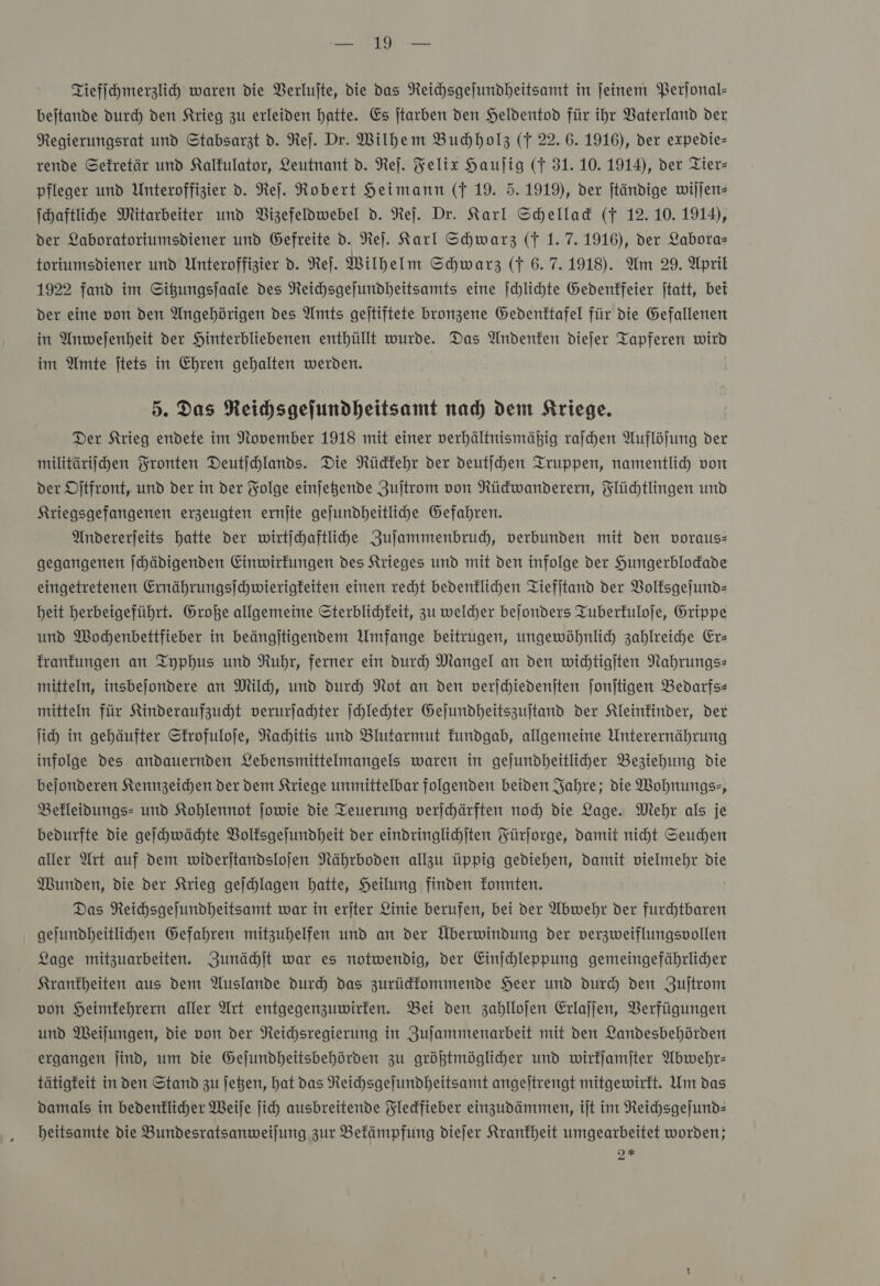 a Tiefſchmerzlich waren die Verlufte, die das Neichsgejundheitsamt in feinem Perjonal- beitande durch den Krieg zu erleiden hatte. Es jtarben den Heldentod für ihr Vaterland ver Regierungsrat und Stabsarzt d. Re). Dr. Wilhem Buchholz (f 22. 6. 1916), der expedie= rende Sekretär und Kalfulator, Leutnant d. Reſ. Felix Haujig (F 31. 10. 1914), der Tier— pfleger und Unteroffizier d. Ref. Robert Heimann (f 19. 5. 1919), der jtändige wiſſen— Ihaftlihe Mitarbeiter und Bizefeldwebel d. Reſ. Dr. Karl Schellack (f 12.10. 1914), der Laboratoriumsdiener und Gefreite d. Ne). Karl Schwarz (T 1.7.1916), der Labora— toriumsdiener und Unteroffizier d. Ne]. Wilhelm Schwarz (f 6.7.1918). Am 29. April 1922 fand im Situngsjaale des Reichsgejundheitsamts eine |chlihte Gedenkfeier jtatt, bei der eine von den Angehörigen des Amts geitiftete bronzene Gedenktafel für die Gefallenen in Anweſenheit der Hinterbliebenen enthüllt wurde. Das Andenken diejer Tapferen wird im Amte jtets in Ehren gehalten werden. | 5. Das Reihsgejundheitsamt nad) dem Kriege. Der Krieg endete im November 1918 mit einer verhältnismäßig raſchen Auflöfung der militärifjhen Fronten Deutſchlands. Die Rückkehr der deutfchen Truppen, namentlid von der Ditfront, und der in der Folge einjegende Zuſtrom von Rüdwanderern, Flüchtlingen und Kriegsgefangenen erzeugten ernite gejundbeitliche Gefahren. Andererjeits hatte der wirtichaftlihe Zulammenbrud, verbunden mit den vorauss gegangenen ſchädigenden Einwirkungen des Krieges und mit den infolge der Hungerblodade eingetretenen Ernährungsichwierigfeiten einen recht bedenklichen Tiefitand der Volksgeſund— beit herbeigeführt. Große allgemeine Sterblichkeit, zu weldher bejonders Tuberfuloje, Grippe und Mochenbettfieber in beängitigendem Umfange beitrugen, ungewöhnlich zahlreihe Erz Tranfungen an Typhus und Ruhr, ferner ein dur Mangel an den widtigiten Nahrungs- mitteln, insbejondere an Mil, und durch Not an den verjhiedeniten jonjtigen Bedarfs: mitteln für Kinderaufzuht verurſachter Ichlechter Gejundheitszujtand der Kleinkinder, der ih) in gehäufter Skrofuloſe, Rahitis und Blutarmut Fundgab, allgemeine Unterernährung infolge des andauernden Lebensmittelmangels waren in gejundheitliher Beziehung die bejonderen Kennzeichen der dem Kriege unmittelbar folgenden beiden Jahre; die Wohnungs-, Befleidungs- und Kohlennot ſowie die Teuerung verschärften noch die Lage. Mehr als je bedurfte die geſchwächte Volksgeſundheit der eindringlichiten Fürforge, Damit niht Seuchen aller Art auf dem wideritandslojen Nährboden allzu üppig gediehen, damit vielmehr die Wunden, die der Krieg geſchlagen hatte, Heilung finden fonnten. Das Neihsgelundheitsamt war in erjter Linie berufen, bei der Abwehr der furchtbaren gejundheitlihen Gefahren mitzuhelfen und an der Überwindung der verzweiflungsvollen Lage mitzuarbeiten. Zunächſt war es notwendig, der Einichleppung gemeingefährlicher Krankheiten aus dem Auslande durch das zurüdfommende Heer und dur‘) den Zuſtrom von Heimfehrern aller Art entgegenzuwirten. Bei den zahllojen Erlaſſen, Verfügungen und MWeilungen, die von der Reichsregierung in Zujammenarbeit mit den Landesbehörden ergangen Jind, um die Gejundheitsbehörden zu größtmöglicher und wirkſamſter Abwehr: tätigfeit in den Stand zu Jegen, hat das Reichsgejundheitsamt angeltrengt mitgewirkt. Um das damals in bedenflicher Weife ſich ausbreitende Fledfieber einzudämmen, ijt im Reichsgeſund— heitsamte die Bundesratsanweilung zur Befämpfung diejer Krankheit umgearbeitet worden;