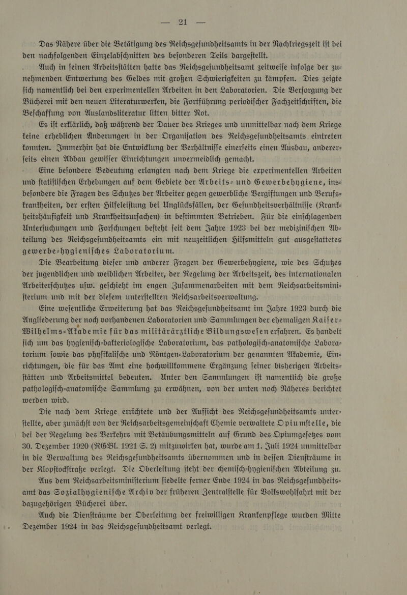 EN Das Nähere über die Betätigung des Reichsgejundheitsamts in der Nachkriegszeit ijt bei den nahfolgenden Einzelabjchnitten Des bejonderen Teils dargeitellt. Auch in feinen Arbeitsjtätten hatte das NReichsgejundheitsamt zeitweije infolge der zu— nehmenden Entwertung des Geldes mit großen Schwierigkeiten zu kämpfen. Dies zeigte ſich namentlid) bei den experimentellen Arbeiten in ven Laboratorien. Die VBerjorgung der Bücherei mit den neuen Literaturwerfen, die Fortführung periodilher Yachzeitjchriften, Die Beihaffung von Auslandsliteratur litten bitter Not. Es iſt erflärli, daß während der Dauer des Krieges und unmittelbar nad) dem Kriege feine erheblihen Änderungen in der Organijation des Reichsgejundheitsamts. eintreten fonnten. Immerhin hat die Entwidlung der Verhältniſſe einerjeits einen Ausbau, anderer- jeits einen Abbau gewiljer Einrichtungen unvermeidlih gemadt. Eine bejondere Bedeutung erlangten nad Dem Kriege die experimentellen Arbeiten und ſtatiſtiſchen Erhebungen auf dem Gebiete der Arbeits=- und Gewerbehygiene, ins— bejondere die Fragen des Schußes der Arbeiter gegen gewerbliche Vergiftungen und Berufs— franfheiten, der erjten Hilfeleiltung bei Unglüdsfällen, der Gejundheitsverhältnijje (Kranf- beitshäufigfeit und Krankheitsurſachen) in bejtimmten Betrieben. Für die einjchlagenden Unterfuhungen und Forſchungen bejteht jeit dem Jahre 1923 bei der medizinijchen Ab— teilung des NReihsgejundheitsamts ein mit neuzeitlihen Hilfsmitteln gut ausgeltattetes gewerbe-hygienilhes Laboratorium. Die Bearbeitung diejer und anderer Fragen der Gewerbehygiene, wie des Schußes der jugendlihen und weiblichen Arbeiter, Der Regelung der Arbeitszeit, des internationalen Arbeiterſchutzes uſw. gejchieht im engen Zujammenarbeiten mit dem Reichsarbeitsminis ſterium und mit der diefem unterjtellten Reichsarbeitsperwaltung. Eine wejentlihe Erweiterung hat das Reihsgejundheitsamt im Jahre 1923 durch die Angliederung der noch) vorhandenen Laboratorien und Sammlungen der ehemaligen Kaijer= Milhelms-Afademie für das militärärztlihe Bildungswejen erfahren. Es handelt ji um das hygienijch-bafteriologijhe Laboratorium, das pathologiſch-anatomiſche Labora— torium jowie das phylifaliihe und Röntgen- Laboratorium der genannten Akademie, Ein- rihtungen, die für das Amt eine hochwillkommene Ergänzung Jeiner bisherigen Arbeits— jtätten und Arbeitsmittel bedeuten. Unter den Sammlungen iſt namentli die große pathologiſch-anatomiſche Sammlung zu erwähnen, von der unten nocd Näheres berichtet werden wird. Die nad) dem Kriege errichtete und der Aufliht des Reihsgejundheitsamts unter- itellte, aber zunächſt von der Reichsarbeitsgemeinihaft Chemie verwaltete Opiumſtelle, die bei der Regelung des Berfehrs mit Betäubungsmitteln auf Grund des Opiumgefeßes vom 30. Dezember 1920 (RGBI. 1921 ©. 2) mitzuwirten hat, wurde am 1. Juli 1924 unmittelbar in die Verwaltung des Reihsgejundheitsamts übernommen und in dejjen Dienjträume in der Klopſtockſtraße verlegt. Die Oberleitung jteht der chemiſch-hygieniſchen Abteilung zu. Aus dem Reichsarbeitsminijterium ſiedelte ferner Ende 1924 in das Reichsgefundheits- amt das Sozialhygieniſche Archiv der früheren Zentralitelle für VBoltswohlfahrt mit der Dazugehörigen Bücherei über. | | Auch die Dienjträume der Oberleitung der freiwilligen Krankenpflege wurden Mitte Dezember 1924 in das Reichsgefundheitsamt verlegt.