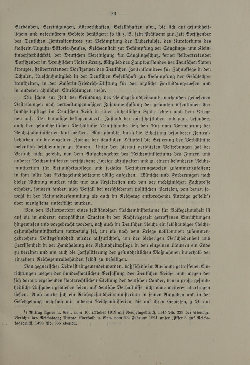 Verbänden, Vereinigungen, Körperſchaften, Gejellihaften ujw., die ji auf gejundheit- lihem und veterinärem Gebiete betätigen; jo ilt 3. B. jein Präſident zur Zeit VBorjigender des Deutihen Zentralfomitees zur Befämpfung der Tuberfuloje, des Kuratoriums des Kaijerin-Augujte-Biktoria-Haujes, Neichsanftalt zur Befämpfung der Säuglings- und Klein- tinderjterblichfeit, der Deutjchen Bereinigung für Säuglingsjchuß, ferner jtellvertretender Borligender im Preußiſchen Roten Kreuz, Mitglied des Hauptoorjtandes des Deutichen Roten Kreuzes, jtellvertretender Vorſitzender des Deutjhen Zentralfomitees für Zahnpflege in den Schulen, Ausſchußmitglied in der Deutſchen Geſellſchaft zur Bekämpfung der Geſchlechts— krankheiten, in der Kaiſerin-Friedrich-Stiftung für das ärztliche Fortbildungsweſen und in anderen ähnlichen Einrichtungen mehr. Die ſchon zur Zeit der Gründung des Reichsgeſundheitsamts vorhanden geweſenen Beſtrebungen nach verwaltungsmäßiger Zuſammenfaſſung der geſamten öffentlichen Ge— ſundheitspflege im Deutſchen Reich in einer einheitlichen Spitze lebten nach dem Kriege neu auf. Der damalige beklagenswerte Zuſtand der wirtſchaftlichen und ganz beſonders auch der geſundheitlichen Verhältniſſe Deutſchlands ließ den Ruf nach Vermehrung der Reichsfachminiſterien laut werden. Man glaubte, durch die Schaffung beſonderer Zentral— behörden für die einzelnen Zweige der ſtaatlichen Tätigkeit die Beſſerung der Verhältniſſe weſentlich beſchleunigen zu können. Unter den hierauf gerichteten Beſtrebungen hat der Verſuch nicht gefehlt, von dem Aufgabengebiet des Reichsminiſteriums des Innern und anderer Reichsminiſterien verſchiedene Zweige abzuſpalten und zu einem beſonderen Reichs— miniſterium für Geſundheitspflege und ſoziales Verſicherungsweſen zuſammenzufaſſen; in ihm ſollte das Reichsgeſundheitsamt völlig aufgehen. Wünſche und Forderungen nach dieſer Richtung wurden nicht nur aus Arztekreiſen und von der mediziniſchen Fachpreſſe erhoben, ſondern fanden auch Beifall bei verſchiedenen politiſchen Parteien, von denen ſo— wohl in der Nationalverſammlung als auch im Reichstag entſprechende Anträge geitellt!) oder wenigitens unterjtügt wurden. Bon den Befürwortern eines jelbitändigen NReichsminijteriums für Volksgeſundheit ijt auf die in anderen europäilhen Staaten in der Nachkriegszeit getroffenen Einrichtungen bingewiejen und vorgebradht worden, daß auch im Deutſchen Reiche ein Jelbjtändiges Reichs— gejundheitsminijterium notwendig jei, um die nad) dem Kriege vollfommer zufammen- gebrochene Bolfsgejundheit wieder aufzurihten, um der bisherigen Verſchiedenheit und Zerriljenheit in der Handhabung der Gejundheitspflege in den einzelnen Ländern ein Ende zu bereiten und um aud) die Jerjplitterung der gejundheitlihen Maknahmen innerhalb der einzelnen Reichszentralbehörden ſelbſt zu bejeitigen. Bon gegnerilcher Seite ijt eingewendet worden, daß ſich die im Auslande getroffenen Ein- rihtungen wegen der bundesjtaatlihen Verfaſſung des Deutſchen Reichs und wegen der ji) daraus ergebenden Jtaatsrechtlichen Stellung der deutſchen Länder, denen große gejund- beitliche Aufgaben geblieben jeien, auf deutſche Verhältniſſe nicht ohne weiteres übertragen ließen. Auch würde ſich ein Neichsgejundheitsminijterium in jeinen Aufgaben und in der Gejeßgebung mehrfach mit anderen Reichsminijterien, die auf ihren Gebieten, 3.8. auf 1) Antrag Agnes u. Gen. vom 10. Oktober 1919 auf Reichstagsdrudf. 1145 Bd. 339 der Stenogr. Berihte des Reichstags; Antrag Aderhold u. Gen. vom 23. Februar 1921 unter Ziffer 3 auf Reichs— tagsdrud]. 1498 Bd. 365 ebenda.