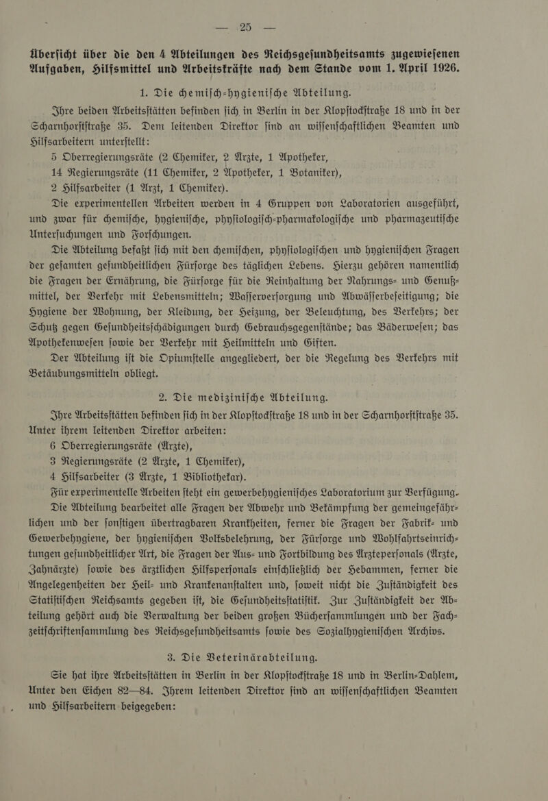 BM : PRO Überjicht über die den 4 Abteilungen des Neichsgejundheitsamts zugewiejenen Aufgaben, Hilfsmittel und Arbeitsträfte nad) dem Stande vom 1. April 1926. 1. Die che miſch-hygieniſche Abteilung. Ihre beiden Arbeitsjtätten befinden ſich in Berlin in der Klopſtockſtraße 18 und in der Scharnhorſtſtraße 35. Dem leitenden Direktor find an wiſſenſchaftlichen Beamten und Hilfsarbeitern unteritellt: 5 Oberregierungsräte (2 Chemiker, 2 Ärzte, 1 Apotheker, 14 Regierungsräte (11 Chemiker, 2 Apotheker, 1 Botaniter), 2 Hilfsarbeiter (1 Arzt, 1 Chemiter). Die experimentellen Arbeiten werden in 4 Gruppen von Laboratorien ausgeführt, und zwar für hemijche, hygieniſche, phyſiologiſch-pharmakologiſche und pharmazeutiiche Unterfuhungen und Forihungen. Die Abteilung befaßt ſich mit den chemiſchen, phyliologijhen und hygieniſchen Fragen der gejamten gejundbeitlihen Fürſorge des täglichen Lebens. Hierzu gehören namentlich die Fragen der Ernährung, die Fürjorge für die Reinhaltung der Nahrungs- und Genuß— mittel, der Verkehr mit Lebensmitteln; Wajjerverjorgung und Abwäljerbejeitigung; die Hygiene der Wohnung, der Kleidung, der Heizung, der Beleuchtung, des Verkehrs; der Shut gegen Gejundheitsjhädigungen durch Gebrauchsgegenjtände; das Bäderwejen; das Apothefenwejen jowie der Verkehr mit Heilmitteln und Giften. Der Abteilung ijt die Opiumijtelle angegliedert, der die Regelung des Verkehrs mit Betäubungsmitteln obliegt. 2. Die medizinijhe Abteilung. Ihre Urbeitsjtätten befinden jich in der Klopſtockſtraße 18 und in der Scharnhorititraße 35. Unter ihrem leitenden Direktor arbeiten: 6 Oberregierungsräte (Ärzte), 3 Regierungsräte (2 Ärzte, 1 Chemiter), 4 Hilfsarbeiter (3 Ärzte, 1 Bibliothekar). Für experimentelle Arbeiten jteht ein gewerbehygienifches Laboratorium zur Verfügung. Die Abteilung bearbeitet alle Fragen der Abwehr und Bekämpfung der gemeingefähr- lihen und der jonjtigen übertragbaren Krankheiten, ferner die Fragen der Yabrif- und Gewerbehygiene, der hygieniſchen Bolfsbelehrung, der Fürforge und Wohlfahrtseintich- tungen gejundheitlicher Art, die Fragen der Aus- und Fortbildung des Arzteperſonals (Ärzte, Zahnärzte) jowie des ärztlihen SHilfsperjonals einſchließlich der Hebammen, ferner die Angelegenheiten der Heil- und Kranfenanjtalten und, joweit niht die Zujtändigfeit des Statijtiihen Reichsamts gegeben ijt, die Gejundheitsitatijtif. Zur Zujtändigfeit der Ab— teilung gehört auch die Verwaltung der beiden großen Bücherſammlungen und der Fach— zeitichriftenJammlung des Neichsgejundheitsamts ſowie des Sozialhygieniſchen Archivs. 3. Die VBeterinärabteilung. Sie hat ihre Arbeitsjtätten in Berlin in der Klopſtockſtraße 18 und in Berlin-Dahlem, Unter den Eichen 82—84. Ihrem leitenden Direktor find an wiljenfchaftlihen Beamten und Hilfsarbeitern beigegeben: