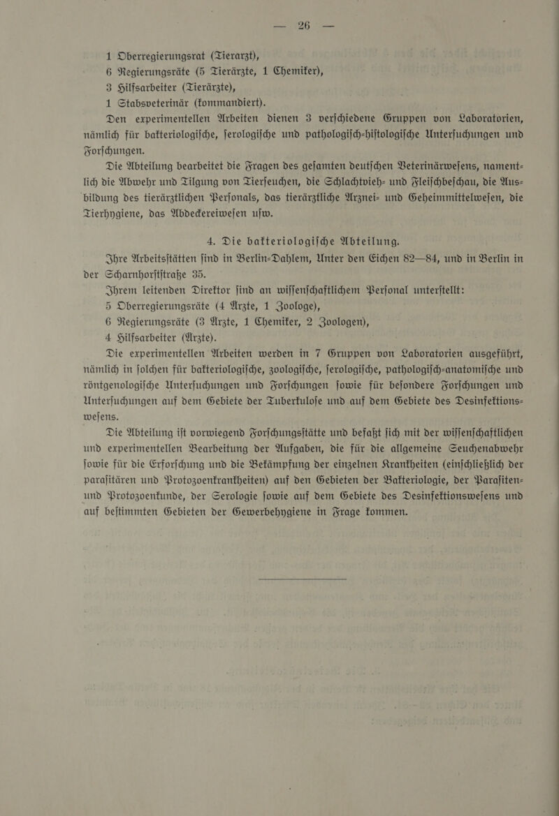 6 Negierungsräte (5 Tierärzte, 1 Chemiker), 3 Hilfsarbeiter (Tierärzte), 1 Stabsveterinär (fommanbdiert). Den experimentellen Arbeiten dienen 3 verjchiedene Gruppen von Laboratorien, nämlich für bafteriologijche, ſerologiſche und pathologiſch-hiſtologiſche Unterſuchungen und Forſchungen. Die Abteilung bearbeitet die Fragen des geſamten deutſchen Veterinärweſens, nament— lich die Abwehr und Tilgung von Tierſeuchen, die Schlachtvieh- und Fleiſchbeſchau, die Aus— bildung des tierärztlihen Perjonals, das tierärztliche Arznei» und Geheimmittelwejen, die Tierhygiene, das Abdedereiwejen ujw. 4. Die bafteriologiihe Abteilung. Ihre Arbeitsitätten ind in Berlin-Dahlem, Unter den Eichen 82—84, und in Berlin in der Scharnhorftitraße 35. Ihrem leitenden Direktor Jind an wiſſenſchaftlichem Perſonal unterjtellt: 5 Oberregierungsräte (4 Arzte, 1 Zoologe), 6 Regierungsräte (3 Ärzte, 1 Chemiker, 2 Zoologen), 4 Hilfsarbeiter (Ärzte). Die experimentellen Arbeiten werden in 7 Gruppen von Laboratorien ausgeführt, nämlich in joldhen für bafteriologijche, zoologiſche, ſerologiſche, pathologijch-anatomijche und röntgenologijche Unterfuhungen und Forſchungen jowie für bejondere Forſchungen und Unterſuchungen auf dem Gebiete der Tuberkuloſe und auf dem Gebiete des Desinfektions— weſens. Die Abteilung iſt vorwiegend Forſchungsſtätte und befaßt ſich mit der wiſſenſchaftlichen und experimentellen Bearbeitung der Aufgaben, die für die allgemeine Seuchenabwehr jowie für die Erforfchung und die Befämpfung der einzelnen Krankheiten (einſchließlich der paralitären und Protozoenkrankheiten) auf den Gebieten der Bafteriologie, der Parajliten- und Protozoenfunde, der Serologie jowie auf dem Gebiete des Desinfektionswejens und auf bejtimmten Gebieten der Gewerbehygiene in Frage fommen.   