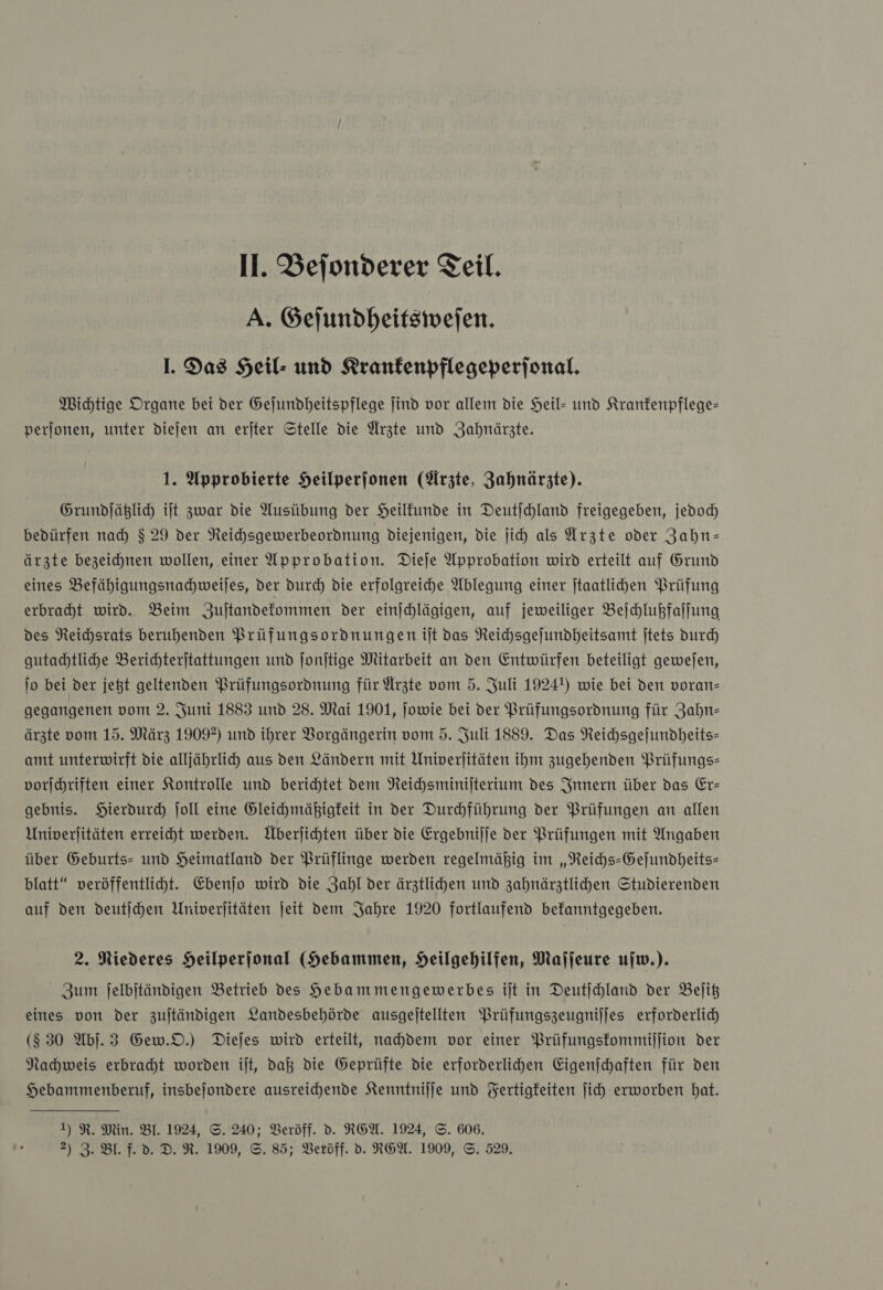 A. Gejundheitsiwefen. I. Das Heil- und KRranfenpflegeperjonal. Michtige Organe bei der Gejundheitspflege jind vor allem die Heil- und Kranfenpflege- perjonen, unter diejen an eriter Stelle die Arzte und Zahnärzte. 1. Approbierte Heilperfonen (Arzte, Zahnärzte). Grundjäßlic it zwar die Ausübung der Heilfunde in Deutichland freigegeben, jedoch) bedürfen nad) $ 29 der Reichsgewerbeordnung diejenigen, die ji) als Ärzte oder Zahn— ärzte bezeichnen wollen, einer Approbation. Dieje Approbation wird erteilt auf Grund eines Befähigungsnachweiles, der durch Die erfolgreiche Ablegung einer jtaatlihen Prüfung erbraht wird. Beim Zuſtandekommen der einjchlägigen, auf jeweiliger Beſchlußfaſſung des Reihsrats beruhenden Prüfungsordnungen ilt das Reichsgejundheitsamt jtets Durch gutachtliche Berichterjtattungen und Jonjtige Mitarbeit an den Entwürfen beteiligt gewejen, jo bei der jegt geltenden Prüfungsordnung für Ärzte vom 5. Juli 1924) wie bei den voran- gegangenen vom 2. Juni 1883 und 28. Mai 1901, jowie bei der Prüfungsordnung für Zahn: ärzte vom 15. März 1909?) und ihrer VBorgängerin vom 5. Juli 1889. Das Reichsgeſundheits— amt unterwirft die alljährlid) aus den Ländern mit Univerjitäten ihm zugehenden Prüfungs- vorjhriften einer Kontrolle und berichtet dem Neichsminijterium des Innern über das Er— gebnis. Hierdurch ſoll eine Gleihmäßigfeit in der Durchführung der Prüfungen an allen Univerjitäten erreicht werden. Überjichten über die Ergebnijje der Prüfungen mit Angaben über Geburts- und Heimatland der Prüflinge werden regelmäßig im „Reichs-Gefundheits- blatt“ veröffentlicht. Ebenjo wird die Zahl der ärztlichen und zahnärztlichen Studierenden auf den deutſchen Univerjitäten jeit dem Jahre 1920 fortlaufend befanntgegeben. 2. Niederes Heilperjonal (Hebammen, Heilgehilfen, Mafjeure ujw.). Zum jelbjtändigen Betrieb des Hebammengewerbes ilt in Deutichland der Belit eines von der zultändigen Landesbehörde ausgeitellten Prüfungszeugnijjes erforderlich ($ 30 Abj.3 Gew.D.) Diejes wird erteilt, nahdem vor einer Prüfungskommiſſion der Nahweis erbraht worden ilt, daß die Geprüfte die erforderlichen Eigenjchaften für den Hebanmmenberuf, insbejondere ausreichende Kenntnijje und Fertigkeiten jich erworben bat. 1) R. Min. BI. 1924, S. 240; Veröff. d. REA. 1924, ©. 606. 2) 3. Bl. f. d. D. R. 1909, ©. 85; Beröff. d. RGA. 1909, ©. 529.