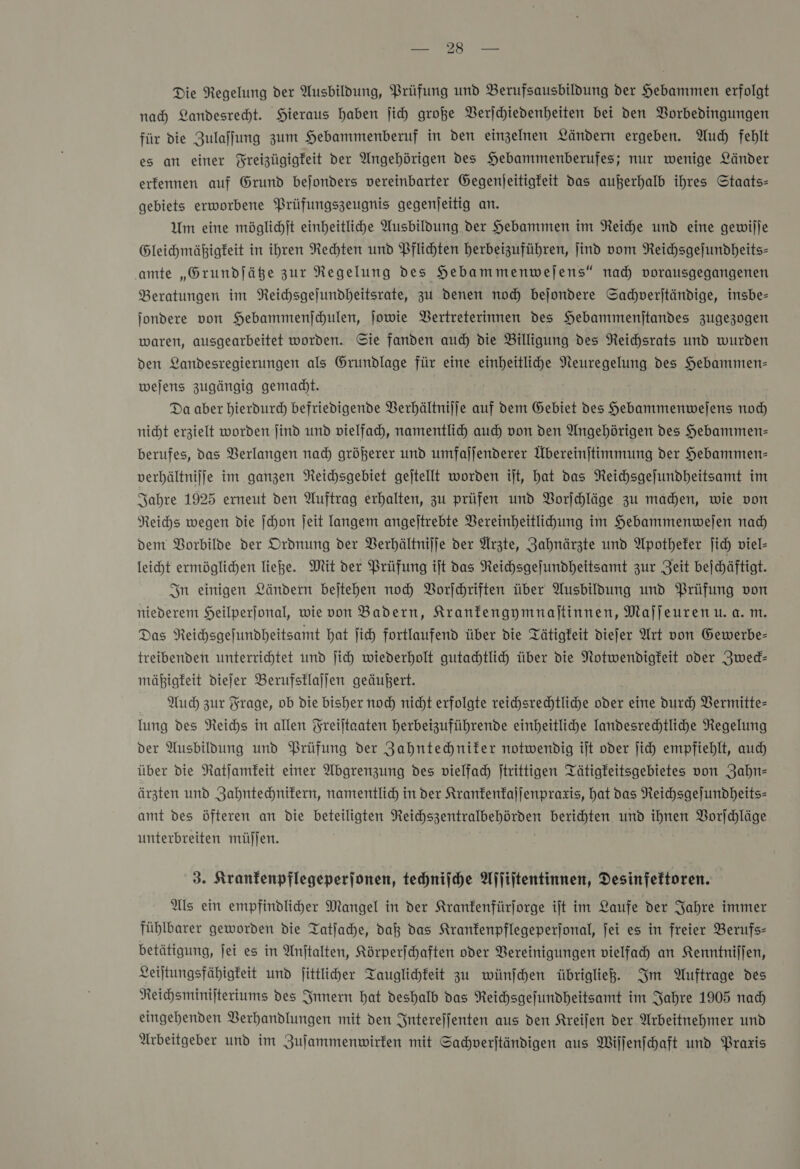 Ada ag Die Regelung der Ausbildung, Prüfung und Berufsausbildung der Hebammen erfolgt nad) Landesrecht. Hieraus haben ſich große VBerjchiedenheiten bei den Borbedingungen für die Zulaflung zum Hebammenberuf in den einzelnen Ländern ergeben. Auch fehlt es an einer Freizügigkeit der Angehörigen des Hebammenberufes; nur wenige Länder erfennen auf Grund befonders vereinbarter Gegenjeitigfeit das außerhalb ihres Staats- gebiets erworbene Prüfungszeugnis gegenjeitig an. Um eine möglichſt einheitliche Ausbildung der Hebammen im Reiche und eine gewilje Gleihmäßigfeit in ihren Rechten und Pflichten herbeizuführen, jind vom Neichsgejundheits- ‚amte „Grundfäße zur Regelung des Hebammenwejens“ nad vorausgegangenen Beratungen im Reichsgejundheitsrate, zu denen noch bejondere Sachverſtändige, insbe- jondere von Hebammenjchulen, jowie Bertreterinnen des Hebammenjtandes zugezogen waren, ausgearbeitet worden. Cie fanden aud) die Billigung des NReichsrats und wurden den Landesregierungen als Grundlage für eine einheitliche Neuregelung des Hebammen- wejens zugängig gemadht. | Da aber hierdurch befriedigende Verhältnijfe auf dem Gebiet des Hebammenwejens noch nicht erzielt worden ſind und vielfach, namentlich aud) von den Angehörigen des Hebammen- berufes, das Verlangen nad) größerer und umfaljenderer Übereinjtimmung der Hebammen: verhältnijfe im ganzen Neichsgebiet gejtellt worden ijt, hat das Neichsgejundheitsamt im Sahre 1925 erneut den Auftrag erhalten, zu prüfen und Vorſchläge zu madhen, wie von Reichs wegen die ſchon Jeit langem angejtrebte VBereinheitlihung im Hebammenwejen nad) dem Vorbilde der Ordnung der Berhältnilje der Arzte, Zahnärzte und Apotheker ich viel- leicht ermöglichen ließe. Mit der Prüfung ift das Neichsgefundheitsamt zur Zeit bejhäftigt. In einigen Ländern bejtehen noch PVorjehriften über Ausbildung und Prüfung von niederem Heilperjonal, wie von Badern, Kranfengymnajtinnen, Majjeurenu. a. m. Das NReichsgefundheitsamt hat ſich fortlaufend über die Tätigkeit diefer Art von Gewerbe- treibenden unterrichtet umd ſich wiederholt gutahtlich über die Notwendigkeit oder Zwed- mäßigfeit diejer Berufsklajjen geäußert. Auch zur Frage, ob die bisher noch nicht erfolgte reichsrechtliche oder eine Durch Vermitte- lung des Reichs in allen Freiltaaten herbeizuführende einheitliche Iandesrechtlihe Negelung der Ausbildung und Prüfung der Zahntechniker notwendig ilt oder ſich empfiehlt, auch über die Natjamfeit einer Abgrenzung des vielfach Itrittigen QTätigfeitsgebietes von Zahn— ärzten und Zahntechnikern, namentlich in der Kranfenfajjenprazis, hat das Neichsgejundheits- amt des öfteren an die beteiligten Reichszentralbehörden berichten und ihnen Vorſchläge unterbreiten müſſen. 3. Kranfenpflegeperjonen, technische Affiitentinnen, Desinfettoren. Als ein empfindliher Mangel in der Kranfenfürjorge ift im Laufe der Jahre immer fühlbarer geworden die Tatjache, daß das Kranfenpflegeperjonal, jei es in freier Berufs- betätigung, ſei es in Anftalten, Körperfchaften oder Vereinigungen vielfach an Kenntnilfen, Leiltungsfähigfeit und jittliher Tauglichkeit zu wünſchen übriglie. Im Auftrage des Reihsminijteriums des Innern hat deshalb das Reihsgefundheitsamt im Jahre 1905 nad eingehenden Verhandlungen mit den Interejfenten aus den Kreijen der Arbeitnehmer und Arbeitgeber und im Zuſammenwirken mit Sachverſtändigen aus Wiſſenſchaft und Praxis