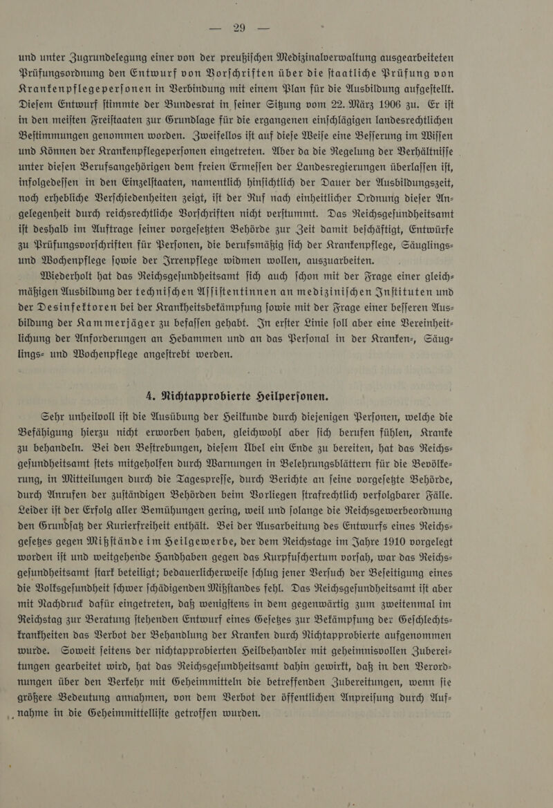 und unter ZJugrundelegung einer von der preußilchen Medizinalverwaltung ausgearbeiteten Prüfungsordnung den Entwurf von Vorſchriften über die ftaatlihe Prüfung von Kranfenpflegeperjonen in Verbindung mit einem Plan für die Ausbildung aufgejtellt. Diefem Entwurf jtimmte der Bundesrat in feiner Sigung vom 22. März 1906 zu. Er ijt in den meijten Freiltaaten zur Grundlage für die ergangenen einjchlägigen landesredhtlichen Beltimmungen genommen worden. Jweifellos ijt auf dieje Weile eine Befjerung im Wiſſen und Können der Kranfenpflegeperjonen eingetreten. Uber da die Regelung der Berhältniffe unter diejen Berufsangehörigen dem freien Ermeljen der Landesregierungen überlajjen ijt, infolgedejjen in den Einzeljtaaten, namentlich hinjichtlih der Dauer der Ausbildungszeit, noch erhebliche Verſchiedenheiten zeigt, ift der Ruf nach einheitlicher Ordnung diejer An- gelegenheit durch reihsrechtlihe Vorſchriften nicht verjtummt. Das Neihsgefundheitsamt ilt deshalb im Auftrage jeiner vorgejegten Behörde zur Zeit damit bejchäftigt, Entwürfe zu Prüfungsvorſchriften für Perjonen, die berufsmäßig ſich der Krankenpflege, Säuglings- und Wochenpflege ſowie der Srrenpflege widmen wollen, auszuarbeiten. Miederholt hat das NReichsgejundheitsamt ſich auch ſchon mit der Frage einer gleich mäßigen Ausbildung der techniſchen Aſſiſtentinnen an mediziniſchen Inſtituten und der Desinfeftoren bei der Kranfheitsbefämpfung Jowie mit der Frage einer bejjeren Aus— bildung der Kammerjäger zu befallen gehabt. In erjter Linie joll aber eine Vereinheit- lichung der Anforderungen an Hebammen und an das Perjonal in der Kranken, Säug— lings- und Wochenpflege angejtrebt werden. A. Nichtapprobierte Heilperjonen. Sehr unheilvoll ijt die Ausübung der Heilfunde durch diejenigen Perſonen, welde die Befähigung hierzu nicht erworben haben, gleichwohl aber ſich berufen fühlen, Kranke zu behandeln. Bei den Beftrebungen, diefem Übel ein Ende zu bereiten, hat das Reichs- gejundheitsamt jtets mitgeholfen Durch Warnungen in Belehrungsblättern für die Bevölke— rung, in Mitteilungen durch die Tagesprejje, durch Berichte an ſeine vorgejekte Behörde, durch Anrufen der zujtändigen Behörden beim Borliegen jtrafrechtlich verfolgbarer Fälle. Leider ijt der Erfolg aller Bemühungen gering, weil und jolange die Reichsgewerbeordnung den Grundſatz der Kurierfreiheit enthält. Bei der Ausarbeitung des Entwurfs eines Reichs— geſetzes gegen Mißſtände im Heilgewerbe, der dem Reichstage im Jahre 1910 vorgelegt worden iſt und weitgehende Handhaben gegen das Kurpfuſchertum vorſah, war das Reichs— geſundheitsamt ſtark beteiligt; bedauerlicherweiſe ſchlug jener Verſuch der Beſeitigung eines die Volksgeſundheit ſchwer ſchädigenden Mißſtandes fehl. Das Reichsgeſundheitsamt iſt aber mit Nachdruck dafür eingetreten, daß wenigſtens in dem gegenwärtig zum zweitenmal im Reichstag zur Beratung ſtehenden Entwurf eines Geſetzes zur Bekämpfung der Geſchlechts— Tranfheiten das Verbot der Behandlung der Kranken durch Nihtapprobierte aufgenommen wurde. Soweit jeitens der nichtapprobierten Heilbehandler mit geheimnisvollen Zuberei- tungen gearbeitet wird, hat das Neichsgejundheitsamt dahin gewirkt, daß in den Verord— nungen über den Berfehr mit Geheimmitteln die betreffenden Zubereitungen, wenn jie größere Bedeutung annahmen, von dem Verbot der öffentliden Anpreifung durch Auf— ‚nahme in die Geheimmittellijte getroffen wurden.