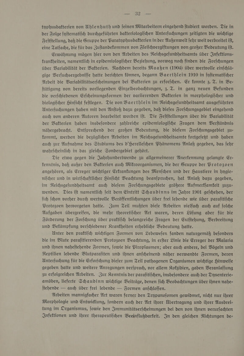 tuphusbafterien von Uhlenhuth und jeinen Mitarbeitern eingehend jtudiert worden. Die in der Folge ſyſtematiſch durchgeführten bafteriologijchen Unterſuchungen zeitigten die wichtige Feititellung, dak die Gruppe der Paratyphusbafterien in der Außenwelt jehr weit verbreitet ilt, eine Tatlache, die für das Zuſtandekommen von Fleilchvergiftungen von großer Bedeutung it. Erwähnung mögen bier von den Arbeiten des Neichsgejundheitsamts über Infektions— franfheiten, namentlich in epidemiologiſcher Beziehung, vorweg nod) finden die Forſchungen über Variabilität der Bakterien. Nachdem bereits Maahen (1904) über wertvolle einjchlä- gige Verſuchsergebniſſe hatte berichten fönnen, begann Baerthlein 1910 in ſyſtematiſcher Arbeit die Variabilitätseriheinungen bei Bakterien zu erforihen. Er fonnte z. T. in Be- jtätigung von bereits vorliegenden Einzelbeobahtungen, 3. T. in ganz neuen Befunden die verschiedenen Erſcheinungsformen der variierenden Bakterien in morphologiſcher und biologischer Hinlicht feitlegen. Die von Baerthlein im NReihsgejundheitsamt ausgeführten Unterjuchungen haben mit den Anjtoß dazu gegeben, daß diejes Forſchungsgebiet eingehend auch von anderen Autoren bearbeitet worden ilt. Die Feititellungen über die Variabilität der Bakterien haben insbejondere zahlreiche epidemiologiihe Fragen dem Berjtändnis nähergebradt. Entiprehend der großen Bedeutung, die diefem Forſchungsgebiet zu— fommt, werden die bezüglihen Arbeiten im NReichsgejundheitsamte fortgejeßt und haben auch zur Aufnahme des Studiums des D’Herelleihen Phänomens Anlaß gegeben, das jehr wahriheinli in das gleiche Sondergebiet gehört. Die etwa gegen die Jahrhundertwende zu allgemeinerer Anerfennung gelangte Er- fenntnis, daß außer den Bakterien auch Mikroorganismen, die der Gruppe der Brotozoen angehören, als Erreger wichtiger Erfranfungen des Menſchen und der Haustiere in hygie— nilher und in wirtichaftliher Hinliht Beahtung beanjpruden, hat Anlaß dazu gegeben, im NReichsgelundheitsamt auch dieſem Korichungsgebiete größere Aufmerfjamfeit zuzu— wenden. Dies ilt namentlich jeit dem Eintritt Shaudinns im Jahre 1901 gejchehen, der id) Ihon vorher durch wertvolle Beröffentlihungen über frei lebende wie über paralitijche Protozoen hervorgetan hatte. Zum Teil mußten dieje Arbeiten vielfah auch auf ſolche Aufgaben übergreifen, die mehr theoretiiher Art waren, deren Löjung aber für die Förderung der Forſchung über praftilch belangreihe Fragen der Entjtehung, Verbreitung und Befämpfung verjchiedener Krankheiten erheblihe Bedeutung Hatte. Unter den praftiich wichtigen Yormen von Lebewejen fanden naturgemäß bejonders die im Blute parajitierenden Protozoen Beahtung, in erjter Linie die Erreger der Malaria und ihnen nabejtehende Formen, jowie die Piroplasmen; aber auch andere, bei Vögeln und Reptilien lebende Blutparaliten und ihnen anjcheinend näher verwandte Formen, deren Unterſuchung für die Erforichung diejer zum Teil pathogenen Organismen wichtige Hinweije gegeben hatte und weitere Anregungen verjpradh, vor allem Kofzidien, gaben Veranlaſſung zu erfolgreichen Arbeiten. Zur Kenntnis der paralitiihen, insbejondere auch der Dysenterie- amöben, lieferte Schaudinn wichtige Beiträge, denen ſich Beobahtungen über ihnen nahe— jtehende — auch über frei lebende — Formen anjdlojjen. Arbeiten mannigfaher Art waren ferner den Trypanoſomen gewidmet, nicht nur ihrer Morphologie und Entwidlung, jondern auch der Art ihrer Übertragung und ihrer Ausbrei- tung im Organismus, jowie den Immunitätserſcheinungen bei den von ihnen verurſachten Infektionen und ihrer therapeutiihen Beeinflußbarfeit. In den gleichen Richtungen be=