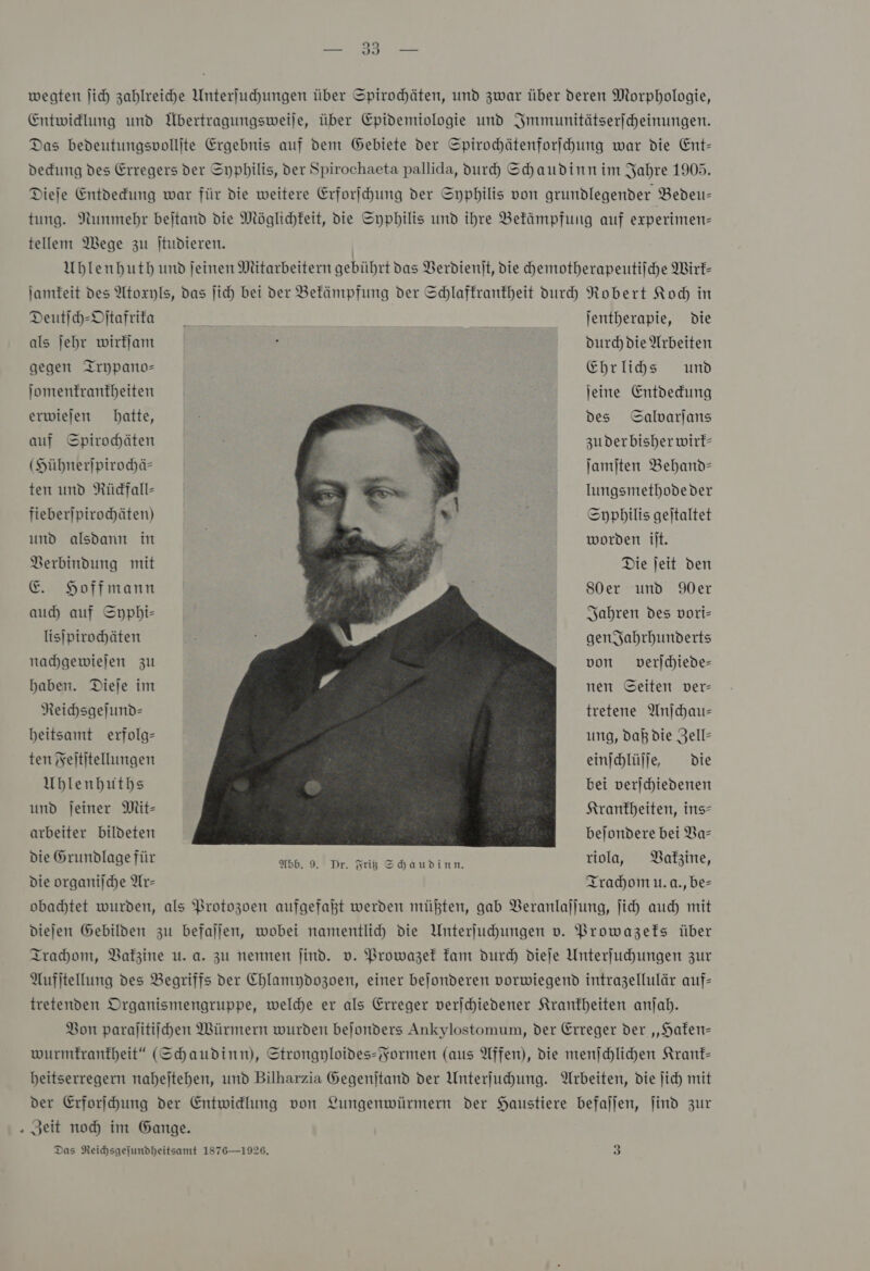 2 Jı — wegten ſich zahlreiche Unterſuchungen über Spirochäten, und zwar über deren Morphologie, Entwicklung und Übertragungsweiſe, über Epidemiologie und Immunitätserſcheinungen. Das bedeutungsvollſte Ergebnis auf dem Gebiete der Spirochätenforſchung war die Ent— deckung des Erregers der Syphilis, der Spirochaeta pallida, durch Schaudinn im Jahre 1905. Dieje Entdedung war für die weitere Erforihung der Syphilis von grundlegender Bedeu- tung. Nunmehr bejtand die Möglichkeit, die Syphilis und ihre Befämpfung auf experimen- tellem Wege zu Itudieren. Uhlenhuth und jeinen Mitarbeitern gebührt das Verdienit, die chemotherapeutiſche Wirf- Jamteit des Atoxyls, das Jich bei der Bekämpfung der Schlaffranfheit durch Robert Kod in Deutih-Dftafrita ſentherapie, die als jehr wirkſam gegen Trypano— Jomenfranfbeiten erwiejen hatte, auf Spirochäten (Hübnerjpirochä&gt; ten und Rückfall— fieberjpirochäten) und alsdann in Verbindung mit E. Hoffmann auch auf Syphi— lisipirochäten nachgewiejen zu haben. Dieje im Reichsgejund- beitsamt erfolg= ten Feſtſtellungen Ublenhbutbs und jeiner Mit- arbeiter bildeten die Grundlage für Die organilche Ar-  Dr. Fritz Shaudinn. Durch die Arbeiten EChrlids um jeine Entdeckung des Galvarjans 3uderbisher wirk— Jamjten Behand- lungsmetbhode der Syphilis geitaltet worden ilt. Die jeit den 80er und 90er Jahren des vori- genJahrhunderts von verſchiede— nen Seiten ver— tretene Anſchau— ung, daß die Jell- einihlüjle die bei verjchiedenen Krankheiten, ins⸗ bejondere bei Va— riola, Vakzine, Trachom u. a. bes obachtet wurden, als Protozoen aufgefaßt werden müßten, gab Veranlaſſung, ſich auch mit dieſen Gebilden zu befaſſen, wobei namentlich die Unterſuchungen v. Prowazeks über Trachom, Vaäkzine u. a. zu nennen ſind. v. Prowazek kam durch dieſe Unterſuchungen zur Aufſtellung des Begriffs der Chlamydozoen, einer beſonderen vorwiegend intrazellulär auf— tretenden Organismengruppe, welche er als Erreger verſchiedener Krankheiten anſah. Von paraſitiſchen Würmern wurden beſonders Ankylostomum, der Erreger der „Haken— wurmkrankheit“ (Schaudinn), Strongyloides-Formen (aus Affen), die menſchlichen Krank— heitserregern naheſtehen, und Bilharzia Gegenſtand der Unterſuchung. Arbeiten, die ſich mit der Erforſchung der Entwicklung von Lungenwürmern der Haustiere befaſſen, ſind zur Zeit noch im Gange. Das Reichsgeſundheitsamt 1876—1926, 3