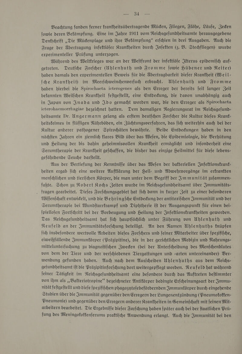 Bee Beachtung fanden ferner frankheitsübertragende Müden, Fliegen, Flöhe, Läufe, Zeden Jowie deren Bekämpfung. Eine im Jahre 1911 vom Reichsgefundheitsamte herausgegebene Denkſchrift „Die Mücdenplage und ihre Bekämpfung“ erjchien in drei Ausgaben. Auch die Frage der Übertragung infektiöfer Krankheiten durch Inſekten (3. B. Stechfliegen) wurde experimenteller Prüfung unterzogen. Während des Weltkrieges war an der Weſtfront der infektiöje Ikterus epidemiſch auf- getreten. Deutſche Forſcher (Uhlenhuth und Fromme jowie Hübener und Reiter) haben damals den experimentellen Beweis für die Übertragbarkeit diefer Krankheit (Weil- ſche Krankheit) im Meerihweindenverfuh erbracht. Uhlenhuth und Fromme haben hierbei die Spirochaeta icterogenes als den Erreger der bereits jeit langer Zeit befannten Weilſchen Krankheit fejtgejtellt, eine Entdedfung, die Davon unabhängig auch in Japan von Inada und Ido gemacht worden war, die den Erreger als Spirochaeta icterohaemorrhagiae bezeichnet hatten. Dem damaligen Regierungsrat im Reichsgefund- beitsamte Dr. Ungermann gelang als erjtem deutjchen Korjcher die Kultur diejes Kranf- heitsfeimes in flüjligen Nährböden, ein ZJüchtungsverfahren, das Jich weiterhin auch bei der Kultur anderer pathogener Spirohäten bewährte. Beide Entdedungen haben in den nächſten Jahren ein ziemlich klares Bild über das Wejen, die Epidemiologie, die Verhütung und Heilung der bis dahin geheimnisvollen Krankheit ermöglicht und injonderheit eine Serumtberapie der Krankheit gejchaffen, die bisher das einzige Heilmittel für dieje lebens- gefährdende Seuche daritellt. Aus der Bertiefung der Kenntnijje über das MWejen der bafteriellen Infektionskrank— beiten ergab ſich eine weitere Aufklärung der Heil- und Abwehrvorgänge im erkrankten menſchlichen und tierijschen Körper, die man unter dem Begriff der Im munität zujammen- fahte. Schon zu Robert Kochs Zeiten wurde im Reichsgejundheitsamt über Immunitäts— . fragen gearbeitet. Diejes Forſchungsgebiet hat ſich dann in furzer Zeit zu einer bejonderen Wiſſenſchaft entwidelt, und die Behringſche Entdedung der antitoxiſchen Immunität und der Serumtherapie bei Wundjtarrframpf und Dipbtherie ijt der Ausgangspunkt für einen bei- ſpielloſen Fortichritt bei der Vorbeugung und Heilung der Infektionskrankheiten geworden. Das Reihsgejundheitsamt hat ſich hauptjähli unter Führung von Uhlenhuth und Neufeld an der Immunitätsforſchung beteiligt. An den Namen Uhlenhuths fnüpfen ſich insbeſondere wertvolle Arbeiten diejes Forſchers und jeiner Mitarbeiter über |pezifilche, eiweißfällende Immunkörper (Präzipitine), die in der. gerichtlichen Medizin und Nahrungs- mittelunterfuhung zu diagnoftiihen Zweden (bei der Unterjcheidung des Menjchenblutes von dem der Tiere und der verjchiedenen Tiergattungen und arten untereinander) Ver— wendung gefunden haben. Auch nah dem Ausiheiden Uhlenhuths aus dem NReichs- gejundheitsamt ijt die Präzipitinforfchung dort weitergepflegt worden. Neufeld hat während jeiner Tätigkeit im NReichsgefundheitsamt eine befondere durch das Auftreten bejtimmter von ihm als „Bakteriotropine“ bezeichneter Antiförper bedingte Erfheinungsart der Immu— nität fejtgejtellt und dieſe ſpezifiſchen phagozytoſebefördernden Immunkörper durd) eingehende Studien über die Jmmunität gegenüber den Erregern der Lungenentzündung (Pneumokokken— Pneumonie) und gegenüber den Erregern anderer Krankheiten in Gemeinjchaft mit feinen Mit- arbeitern bearbeitet. Die Ergebnilje diefer Forſchung haben jpäter auch bei der jtaatlihen Prü- fung des Meningofoffenferums praftiiche Anwendung erlangt. Much die Immunität bei den