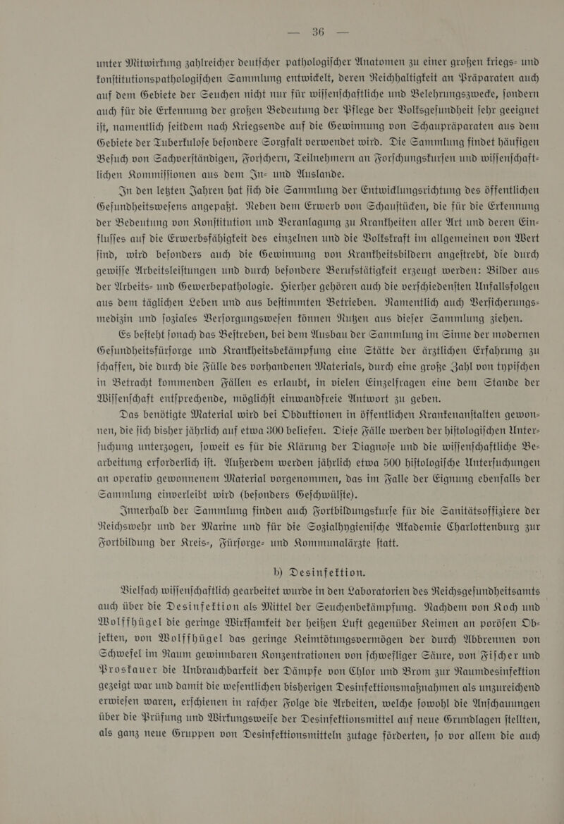 Sen unter Mitwirfung zahlreicher deutſcher pathologiſcher Anatomen zu einer großen kriegs- und konſtitutionspathologiſchen Sammlung entwidelt, deren Reichhaltigkeit an Präparaten auch auf dem Gebiete der Seuchen nicht nur für wiljenjchaftliche und Belehrungszwede, Jondern auch für die Erkennung der großen Bedeutung der Pflege der Volksgejundheit jehr geeignet it, namentlich jeitdem nad) Kriegsende auf die Gewinnung von Schaupräparaten aus dent Gebiete der Tuberfuloje bejondere Sorgfalt verwendet wird. Die Sammlung findet häufigen Beſuch von Sahverjtändigen, Forſchern, Teilnehmern an Forſchungskurſen und wijjenjchaft- lihen Kommiſſionen aus dem In- und Auslande. In den letzten Jahren bat jich die Sammlung der Entwidlungsrichtung des öffentlichen Gejundheitswejens angepaht. Neben dem Erwerb von Schaujtüden, die für die Erfennung der Bedeutung von Konjtitution und Beranlagung zu Krankheiten aller Art und deren Ein- fluffes auf die Erwerbsfähigteit des einzelnen und die Volkskraft im allgemeinen von Wert ind, wird bejonders auch die Gewinnung von Krantbeitsbildern angejtrebt, die durch gewilje Arbeitsleiftungen und durch bejondere Berufstätigkeit erzeugt werden: Bilder aus der Arbeits- und Gewerbepathologie. Hierher gehören auch die verſchiedenſten Unfallsfolgen aus dem täglihen Leben und aus bejtimmten Betrieben. Namentlich auch Verſicherungs— medizin und Joziales Verjorgungswejen können Nußen aus diejer Sammlung ziehen. Es beſteht Jjonad) das Beitreben, bei dem Ausbau der Sammlung im Sinne der modernen Gejundheitsfürjorge und Kranfheitsbefämpfung eine Stätte der ärztlihen Erfahrung zu \haffen, die durch die Fülle des vorhandenen Materials, Durch eine große Zahl von typiſchen in Betracht fommenden Fällen es erlaubt, in vielen Einzelfragen eine dem Stande der Wiſſenſchaft entiprechende, möglichjt einwandfreie Antwort zu geben. Das benötigte Material wird bei Obduftionen in öffentlihen Kranfenanjtalten gewon= nen, die Jich bisher jährlich auf etwa 300 beliefen. Dieje Fälle werden der hiſtologiſchen Unter- Juhung unterzogen, joweit es für die Klärung der Diagnoje und die willenjchaftliche Be- arbeitung erforderlich ijt. Außerdem werden jährlid) etwa 500 hiſtologiſche Unterfuhhungen an operativ gewonnenem Material vorgenommen, das im Falle der Eignung ebenfalls der Sammlung einverleibt wird (bejonders Geſchwülſte). Innerhalb der Sammlung finden auch Fortbildungskurſe für die Sanitätsoffiziere der Neihswehr und der Marine und für die Sozialhygieniiche Akademie Charlottenburg zur Fortbildung der Kreis», Fürſorge- und Kommunalärzte jtatt. b) Desinfeftion. Vielfach wiljenjchaftlich gearbeitet wurde in den Laboratorien des Reichsgefundheitsamts aud) über die Desinfektion als Mittel der Seuhhenbefämpfung. Nachdem von Koch und MWolffhügel die geringe Wirkſamkeit der heigen Luft gegenüber Keimen an poröjen Ob- jetten, von Wolffhügel das geringe Keimtötungspermögen der durch Abbrennen von Schwefel im Raum gewinnbaren Konzentrationen von [hwefliger Säure, von Fifcher und Prostauer die Unbrauchbarfeit der Dämpfe von Chlor und Brom zur Raumdesinfeftion gezeigt war und damit die wejentlichen bisherigen Desinfeftionsmaßnahmen als unzureichend erwiejen waren, erjchienen in rafcher Folge die Arbeiten, welche ſowohl die Anſchauungen über die Prüfung und Wirkungsweiſe der Desinfektionsmittel auf neue Grundlagen ftellten, als ganz neue Gruppen von Desinfektionsmitteln zutage fürderten, jo vor allem die auch