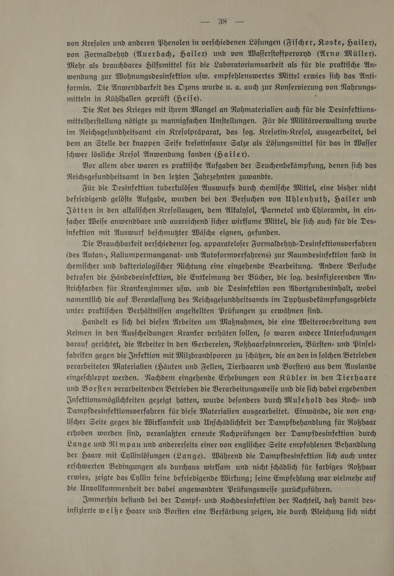 von Formaldehyd (Auerbach, Hailer) und von Wajjerjtoffperoxyd (Arno Müller). Mehr als brauchbares Hilfsmittel für die Laboratoriumsarbeit als für die praftiihe An— wendung zur Wohnungsdesinfeftion ujw. empfehlenswertes Mittel erwies ji) das Anti- formin. Die Anwendbarkeit des Dzons wurde u. a. aud) zur Konjervierung von Nahrungs- mitteln in Kühlhallen geprüft (Heije). ß Die Not des Krieges mit ihrem Mangel an Rohmaterialien auch für die Desinfeftions- mittelberijtellung nötigte zu mannigfadhen Umjtellungen. Für die Militärverwaltung wurde im Reichsgejundheitsamt ein Krejolpräparat, das ſog. Krejotin-Strejol, ausgearbeitet, bei dem an Stelle der fnappen Seife frejotinfaure Salze als Löjungsmittel für das in Waller ichwer lösliche Krejol Anwendung fanden (Hailer). Bor allem aber waren es praftiihe Aufgaben der Seuchenbekämpfung, denen ſich das Reichsgejundheitsamt in den leßten Jahrzehnten zuwandte. Für die Desinfektion tuberfulöjen Auswurfs durch chemiſche Mittel, eine bisher nicht befriedigend gelöjte Aufgabe, wurden bei den Verſuchen von Uhlenhuth, Hailer und Jötten in den alkaliihen Krejollaugen, dem Mfalyjol, Barmetol und Chloramin, in ein- facher Weife anwendbare und ausreichend ſicher wirffame Mittel, die ſich auch für die Des- infeftion mit Auswurf beſchmutzter Wäſche eignen, gefunden. Die Brauchbarfeit verschiedener jog. apparatelojer Yormaldehyd-Desinfektionsverfahren (des Autan-, Kaliumpermanganat- und Autoformverfahrens) zur Raumdesinfeftion fand in chemiſcher und bakteriologiſcher Richtung eine eingehende Bearbeitung. Andere Verjuche betrafen die Händedesinfektion, die Entfeimung der Bücher, die jog. desinfizierenden An- ſtrichfarben für Kranfenzimmer ujw. und die Desinfektion von Abortgrubeninhalt, wobei namentlich die auf Veranlajjung des Reihsgejundheitsamts im Typhusbefämpfungsgebiete unter praktiſchen Berhältnijjen angejtellten Prüfungen zu erwähnen jind. Handelt es ſich bei diefen Arbeiten um Mahnahmen, die eine Weiterverbreitung von Keimen in den Ausſcheidungen Kranker verhüten jollen, jo waren andere Unterfuhungen darauf gerichtet, Die Arbeiter in den Gerbereien, Rokhaarjpinnereien, Bürjten- und Pinfel- fabrifen gegen die Infektion mit Milzbrandiporen zu ſchützen, die an den in ſolchen Betrieben verarbeiteten Materialien (Häuten und Fellen, Tierhaaren und Borjten) aus dem Auslande eingejchleppt werden. Nahdem eingehende Erhebungen von Kübler in den Tierhaare und Borjten verarbeitenden Betrieben die VBerarbeitungsweije und die ſich Dabei ergebenden Snfektionsmöglichkeiten gezeigt hatten, wurde bejonders durch Mujehold das Koch- und Dampfdesinfektionsverfahren für diefe Materialien ausgearbeitet. Einwände, die von eng— licher Seite gegen die Wirkſamkeit und Unfchädlichkeit der Dampfbehandlung für Roßhaar erhoben worden jind, veranlaßten erneute Nachprüfungen der Dampfdesinfeftion durch Lange und Rimpau und andererjeits einer von engliicher Seite empfohlenen Behandlung der Haare mit Cyllinlöjungen (Lange). Während die Dampfdesinfektion fih auch unter erſchwerten Bedingungen als durchaus wirffam und nicht ſchädlich für farbiges Roßhaar erwies, zeigte das Cyllin feine befriedigende Wirkung; feine Empfehlung war vielmehr auf die Unvollfommenheit der dabei angewandten Prüfungsweife zurüdzuführen. Immerhin bejtand bei der Dampf- und Kochdesinfektion der Nachteil, daß damit des- infizierte weiße Haare und Borjten eine Verfärbung zeigen, die durch Bleihung ſich nicht