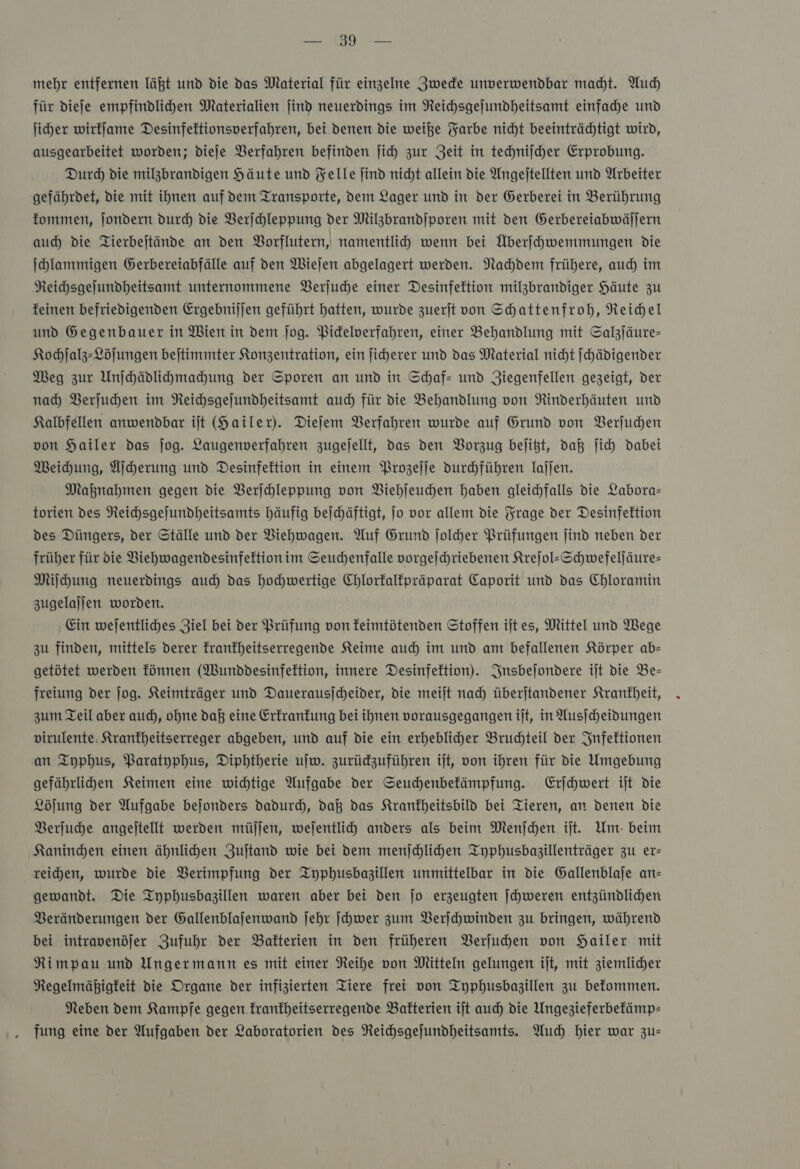 RES. mehr entfernen läßt und die das Material für einzelne Zwecke unverwendbar macht. Auch für diefe empfindlihen Materialien find neuerdings im Reichsgejundheitsamt einfache und ſicher wirkſame Desinfeftionsverfahren, bei denen die weiße Yarbe nicht beeinträchtigt wird, ausgearbeitet worden; dieſe Verfahren befinden jich zur Zeit in techniſcher Erprobung. Durch die milgbrandigen Häute und Felle jind nicht allein die Angejtellten und Arbeiter gefährdet, Die mit ihnen auf dem Transporte, dem Lager und in der Gerberei in Berührung fommen, jondern durch die VBerfchleppung der Milzbrandjporen mit den Gerbereiabwällern auch die Tierbejtände an den Borflutern, namentlich wenn bei Überfhwemmungen die Ihlammigen Gerbereiabfälle auf den Wiejen abgelagert werden. Nachdem frühere, auch im Reihsgejundheitsamt unternommene Berjuche einer Desinfektion milzbrandiger Häute zu feinen befriedigenden Ergebnijjen geführt hatten, wurde zuerjt von Schattenfroh, Reichel und Gegenbauer in Wien in dem jog. Pidelwerfahren, einer Behandlung mit Salzjäure- Kochſalz-Löſungen bejtimmter Konzentration, ein ficherer und das Material nicht ſchädigender Meg zur Unihädlihmahung der Sporen an und in Schaf- und Ziegenfellen ‚gezeigt, der nach Berjuhen im Reichsgejundheitsamt auch für die Behandlung von Rinderhäuten und Kalbfellen anwendbar iſt (Hailer). Dieſem Verfahren wurde auf Grund von Verſuchen von Hailer das jog. Laugenverfahren zugejellt, das den Vorzug bejißt, daß ſich dabei Weichung, Aſcherung und Desinfektion in einem Prozeſſe durchführen laſſen. Maknahmen gegen die Berjchleppung von Viehſeuchen haben gleichfalls die Labora— torien des Reichsgejundheitsamts häufig beichäftigt, Jo vor allem die Frage der Desinfektion des Düngers, der Ställe und der VBiehwagen. Auf Grund ſolcher Prüfungen jind neben der früher für die VBiehwagendesinfektionim Seuchenfalle vorgejchriebenen Krejol-Schwefeljäure- Miſchung neuerdings auch das hochwertige Chlorfalfpräparat Caporit und das Chloramin zugelaljen worden. Ein wejentliches Ziel bei der Prüfung von feimtötenden Stoffen ijt es, Mittel und Wege zu finden, mittels derer franfheitserregende Keime auch im und am befallenen Körper ab— getötet werden fünnen (Wunddesinfeftion, innere Desinfektion). Insbeſondere iſt die Be— freiung der ſog. Keimträger und Dauerausjcheider, die meilt nach überjtandener Krankheit, zum Teil aber au), ohne daß eine Erkrankung bei ihnen vorausgegangen ijt, in Ausjcheidungen virulente. Kranfheitserreger abgeben, und auf die ein erhebliher Bruchteil der Infektionen an Typhus, Paratyphus, Diphtherie uſw. zurüdzuführen ijt, von ihren für die Umgebung gefährlihen Keimen eine wichtige Aufgabe der Seuchenbefämpfung. Erſchwert ijt die Löſung der Aufgabe bejonders dadurch, daß das Krankheitsbild bei Tieren, an denen die Verſuche angejtellt werden müjjen, wejentlich anders als beim Menſchen ijt. Um- beim Kaninden einen ähnlihen Zujtand wie bei dem menſchlichen Typhusbasillenträger zu er— reihen, wurde die Verimpfung der Typhusbazillen unmittelbar in die Gallenblaje an— gewandt. Die Typhusbazillen waren aber bei den Jo erzeugten ſchweren entzündlichen Beränderungen der Gallenblajenwand jehr ſchwer zum Berihwinden zu bringen, während bei intravenöjfer Zufuhr der Bakterien in den früheren Verſuchen von Hailer mit Rimpau und Ungermann es mit einer Reihe von Mitteln gelungen ijt, mit ziemlicher Regelmäßigfeit die Organe der infizierten Tiere frei von Typhusbagillen zu befommen. Neben dem Kampfe gegen franfheitserregende Bakterien ijt auch die Ungezieferbefämp- fung eine der Aufgaben der Laboratorien des Reichsgejundheitsamts. Auch hier war zus