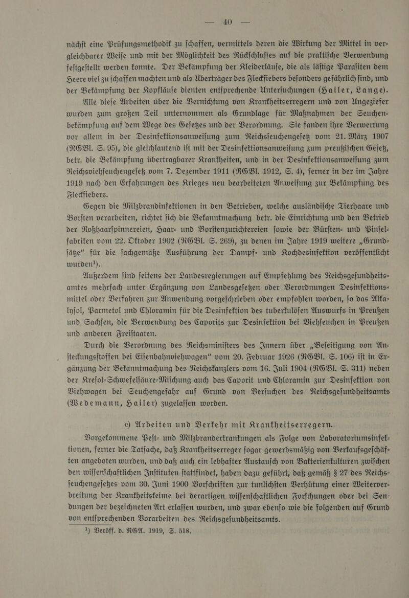 ———— TI wr nächſt eine Prüfungsmethodif zu ſchaffen, vermittels deren die Wirfung der Mittel in ver- gleichbarer Weile und mit der Möglichkeit des Rückſchluſſes auf die praftiiche Verwendung fejtgejtellt werden fonnte. Der Bekämpfung der Kleiderläuje, die als läjtige Paraſiten dem Heere vielzu ſchaffen machten und als Überträger des Fledfiebers bejonders gefährlich find, und der Bekämpfung der Kopfläuje dienten entiprechende Unterfuhungen (Hailer, Lange). Alle diefe Arbeiten über die Vernichtung von Krankheitserregern und von Ungeziefer wurden zum großen Teil unternommen als Grundlage für Maknahmen der Seuchen- befämpfung auf dem Wege des Gejetes und der Verordnung. Sie fanden ihre Verwertung vor allem in der Desinfeftionsanweilung zum Reichsſeuchengeſetz vom 21. März 1907 (RGEBl. ©. 95), die gleichlautend ijt mit der Desinfeftionsanweilung zum preußiſchen Geſetz, betr. die Befämpfung übertragbarer Krankheiten, und in der Desinfektionsanweilung zum Reichspiehleuchengejeß vom 7. Dezember 1911 (RGBI. 1912, ©. 4), ferner in der im Jahre 1919 nad) den Erfahrungen des Krieges neu bearbeiteten Anweilung zur Befämpfung des Fleckfiebers. Gegen die Milzbrandinfektionen in den Betrieben, welche ausländiſche Tierhaare und Borſten verarbeiten, richtet ſich die Bekanntmachung betr. die Einrichtung und den Betrieb der Roßhaarſpinnereien, Haar- und Borſtenzurichtereien ſowie der Bürſten- und Pinſel— fabriken vom 22. Dftober 1902 (RGBI. ©. 269), zu denen im Jahre 1919 weitere „Grund— ſätze“ für die ſachgemäße Ausführung der Dampf und Kochdesinfektion veröffentlicht wurden!). Außerdem Jind jeitens der Landesregierungen auf Empfehlung des Reichsgejundheits- amtes mehrfah unter Ergänzung von Landesgejegen oder Verordnungen Desinfeftions- mittel oder Berfahren zur Anwendung vorgejchrieben oder empfohlen worden, jo das Alfa- Iyjol, Barmetol und Chloramin für die Desinfektion des tuberfulöjen Auswurfs in Preußen und Sadjen, die Verwendung des Caporits zur Desinfektion bei Viehjeuchen in Preußen und anderen Yreiltaaten. Dur) die Verordnung des Neichsminijters des Innern über „Bejeitigung von Ans tedungsitoffen bei Eijenbahnviehwagen“ vom 20. Februar 1926 (RNGBI. ©. 106) iſt in Er- gänzung der Bekanntmachung des Reichsfanzlers vom 16. Juli 1904 (RGBI. ©. 311) neben der Krejol-Schwefeljäure-Mijfchung auch) das Caporit und Chloramin zur Desinfektion von Viehwagen bei Seuchhengefahr auf Grund von Verſuchen des Reichsgejundheitsamts MWedemann, Hailer) zugelajjen worden. c) Arbeiten und Verkehr mit Kranfheitserregern. Vorgekommene Peit- und Milzbranderfranfungen als Folge von Laboratoriumsinfef- tionen, ferner die Tatlache, da Krankheitserreger jogar gewerbsmäßig von Verkaufsgeſchäf— ten angeboten wurden, und daß aud) ein lebhafter Austauſch von Bakterienkulturen zwiſchen den wiljenjchaftlichen Inſtituten jtattfindet, haben dazu geführt, daß gemäß $ 27 des Reichs- jeuchengejeges vom 30. Juni 1900 Vorſchriften zur tunlichſten Verhütung einer Weiterver- breitung der Kranfheitsfeime bei derartigen wiljenjchaftlichen Forſchungen oder bei Sen- dungen der bezeichneten Art erlaffen wurden, und zwar ebenjo wie die folgenden auf Grumd von entiprechenden Vorarbeiten des NReichsgefundheitsamts.