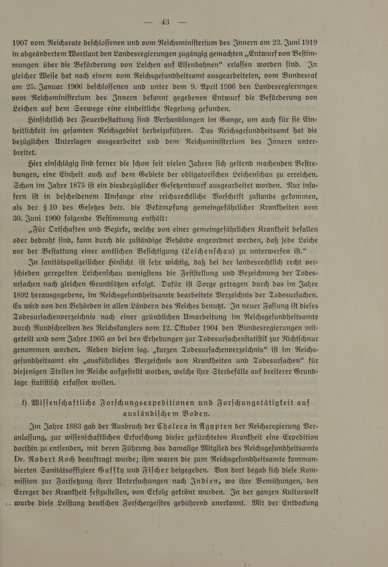 BERN ' DR 1907 vom Reichsrate beſchloſſenen und vom Reihsminifterium des Innern am 23. Juni 1919 in abgeändertem Wortlaut den Landesregierungen zugängig gemadten „Entwurf von Beſtim— mungen über die Beförderung von Leihen auf Eifenbahnen“ erlalfen worden jind. In gleicher Weiſe hat nad) einem vom Reichsgejundheitsamt ausgearbeiteten, vom Bundesrat am 25. Januar 1906 bejchlojfenen und unter dem 9. April 1906 den Landesregierungen vom Reichsminilterium des Innern befannt gegebenen Entwurf die Beförderung von Leihen auf dem Seewege eine einheitliche Regelung gefunden. Hinjichtlicdy der Feuerbejtattung ſind Berhandlungen im Gange, um auch für jie Ein- beitlichfeit im gejamten NReichsgebiet herbeizuführen. Das NReichsgefundheitsamt hat die bezüglihen Unterlagen ausgearbeitet und dem Neichsminijterium des Innern unter- breitet. Hier einſchlägig Jind ferner die ſchon ſeit vielen Jahren fich geltend machenden Beitre- bungen, eine Einheit auch) auf dem Gebiete der obligatoriihen Leichenſchau zu erreichen. Schon im Jahre 1875 iſt ein Diesbezüglicher Gejegentwurf ausgearbeitet worden. Nur inſo— fern ilt in bejcheidenem Umfange eine reihsrechtlihe Vorſchrift zujtande gefommen, als der $10 des Geſetzes betr. die Betämpfung gemeingefährliher Krankheiten vom 30. Juni 1900 folgende Bejtimmung enthält: „Für Ortjchaften und Bezirke, welche von einer gemeingefährlihen Krankheit befallen oder bedroht jind, kann durch die zujtändige Behörde angeordnet werden, daß jede Leiche vor der Beltattung einer amtlihen Belihtigung (Leichenſchau) zu unterwerfen ijt.“ In janitätspolizeiliher Hinſicht ijt jehr wichtig, daß bei der landesrechtlich recht ver- Ihieden geregelten Leichenſchau wenigjtens die Feltitellung und Bezeichnung der Todes- urſachen nad) gleihen Grundjäßgen erfolgt. Dafür ijt Sorge getragen durch das im Jahre 1892 herausgegebene, im Reichsgejundheitsamte bearbeitete Verzeichnis der Todesurjadhen. Es wird von den Behörden in allen Ländern des Reiches benußt. In neuer Faſſung ijt diejes Iodesurlahhenwerzeichnis nad) einer gründlichen Umarbeitung im Neichsgejundheitsamte duch Rundichreiben des Reichsfanzlers vom 12. Dftober 1904 den Bundesregierungen mit- geteilt und vom Jahre 1905 an bei den Erhebungen zur Todesurjahenitatijtit zur Richtſchnur genommen worden. Neben diejem jog. „kurzen Todesurſachenverzeichnis“ iſt im Reichs— gejundheitsamt ein „ausführliches Verzeichnis von Krankheiten und Todesurſachen“ für diejenigen Stellen im Reiche aufgejtellt worden, welche ihre Sterbefälle auf breiterer Grund- lage jtatijtiih erfallen wollen. f) Willenihaftlide Forjhungsexpeditionen und Forihungstätigfeit auf ausländiſchem Boden. Im Jahre 1883 gab der Ausbruch der Cholera in Ägypten der Reichsregierung Ver— anlajjung, zur wiljenjchaftlihen Erforfhung diejer gefürdhteten Kranfbeit eine Expedition dorthin zu entjenden, mit deren Führung das damalige Mitglied des Neichsgejundheitsamts Dr. Robert Kod beauftragt wurde; ihm waren die zum NReichsgejundheitsamte komman— dierten Sanitätsoffiziere Gaffky und Fiſcher beigegeben. Bon dort begab ſich dieje Kom— million zur Fortfegung ihrer Unterfuhungen nah) Indien, wo ihre Bemühungen, den Erreger der Krankheit feitzujtellen, von Erfolg gefrönt wurden. In der ganzen Kulturwelt . wurde dieje Leiltung deutſchen Forjchergeiltes gebührend anerkannt. Mit der Entdedung