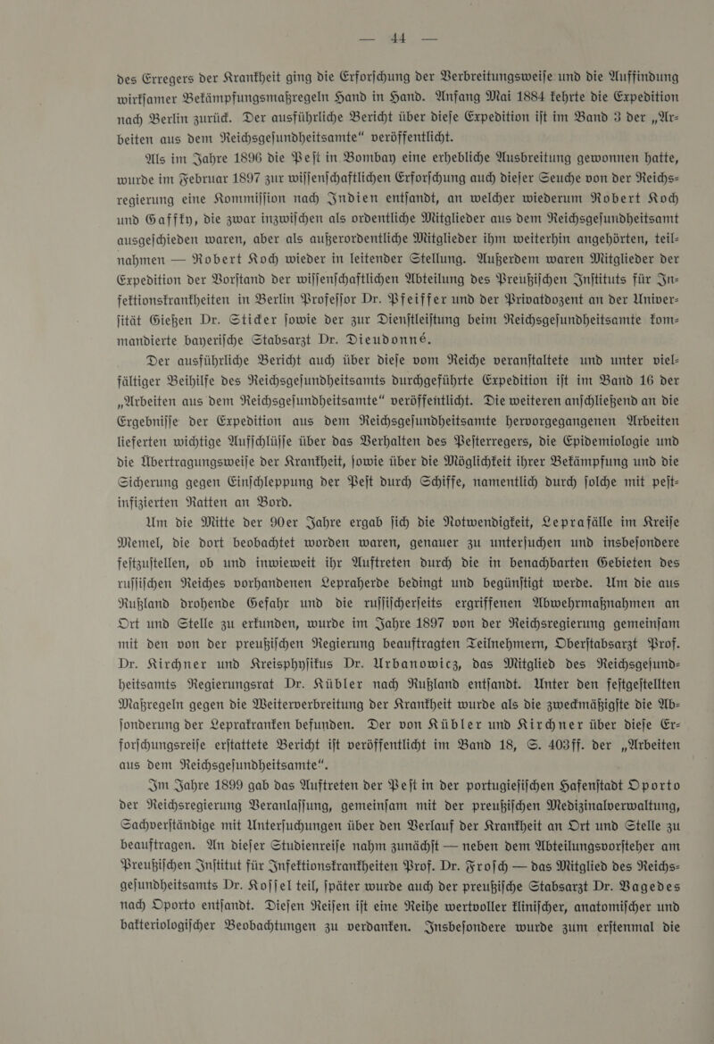 rar Ze des Erregers der Krankheit ging die Erforſchung der Berbreitungsweije und die Auffindung wirfjamer Befämpfungsmaßregeln Hand in Hand. Anfang Mai 1884 kehrte die Expedition nad) Berlin zurüd. Der ausführlihe Bericht über dieſe Expedition ijt im Band 3 der „Ar- beiten aus dem NReichsgejundheitsamte“ veröffentlicht. Als im Jahre 1896 die Peſt in Bombay eine erhebliche Ausbreitung gewonnen hatte, wurde im Februar 1897 zur wiſſenſchaftlichen Erforſchung auch diejer Seuche von der Reichs» regierung eine Kommiſſion nad Indien entjandt, an weldher wiederum Robert Koch und Gafffy, die zwar inzwilchen als ordentlihe Mitglieder aus dem Reichsgejundheitsamt ausgejhieden waren, aber als außerordentlihe Mitglieder ihm weiterhin angehörten, teil- nahmen — Robert Koh wieder in leitender Stellung. Außerdem waren Mitglieder der Expedition der Vorftand der wiljenihaftlihen Abteilung des Preußiſchen Injtituts für In— feftionstranfheiten in Berlin Profeſſor Dr. Pfeiffer und der Privatdozent an der Univer- jität Gießen Dr. Stider jowie der zur Dienjtleijtung beim Reichsgejundheitsamte kom— mandierte bayerijhe Stabsarzt Dr. Dieudonne. Der ausführlihe Beriht auch über dieſe vom Neiche veranjtaltete und unter viel- fältiger Beihilfe des Neichsgejundheitsamts durchgeführte Expedition ijt im Band 16 der „Arbeiten aus dem Reihsgejundheitsamte“ veröffentlicht. Die weiteren anjchliegend an die Ergebnijje der Expedition aus dem NReichsgejundheitsamte hervorgegangenen Arbeiten lieferten wichtige Aufjchlüjje über das Verhalten des Pejterregers, die Epidemiologie und die Übertragungsweije der Krankheit, ſowie über die Möglichkeit ihrer Befämpfung und die Sicherung gegen Einjchleppung der Peſt durch Schiffe, namentlich durch ſolche mit pejt- infizierten Natten an Bord. Um die Mitte der 90er Jahre ergab jih die Notwendigkeit, Leprafälle im Kreije Memel, die dort beobachtet worden waren, genauer zu unterjuchen und insbejondere fejtzujtellen, ob und inwieweit ihr Auftreten dur) die in benachbarten Gebieten des rulliihen Reiches vorhandenen Lepraherde bedingt und begünjtigt werde. Um die aus Rußland drohende Gefahr und die rujjiicherjeits ergriffenen Abwehrmahnahmen an Ort und Stelle zu erfunden, wurde im Jahre 1897 von der NReichsregierung gemeinjam mit den von der preußilchen Regierung beauftragten Teilnehmern, Oberjtabsarzt Prof. Dr. Kirhner und Kreisphyſikus Dr. Urbanowicz, das Mitglied des NReichsgejund- heitsamts Regierungsrat Dr. Kübler nad) Rußland entjandt. Unter den fejtgejtellten Mahregeln gegen die Weiterverbreitung der Krankheit wurde als die zwedmäßigjte die Ab— Jonderung der Leprafranfen befunden. Der von Kübler und Kirchner über dieje Er- forſchungsreiſe erjtattete Bericht iſt veröffentliht im Band 18, ©. 403ff. der „Wrbeiten aus dem Neichsgejundheitsamte“. Im Jahre 1899 gab das Auftreten der Pet in der portugiejiihen Hafenjtadt Oporto der NReichsregierung Veranlaſſung, gemeinfam mit der preußiſchen Medizinalverwaltung, Sachverſtändige mit Unterfuhungen über den Berlauf der Krankheit an Ort und Stelle zu beauftragen. An diefer Studienreife nahm zunächſt — neben dem Abteilungsvorjteher am Preußiſchen Inſtitut für Infektionstranfheiten Prof. Dr. Froſch — das Mitglied des Reichs— gejundheitsamts Dr. Koſſel teil, jpäter wurde auch der preußiſche Stabsarzt Dr. Bagedes nad) Oporto entjandt. Diejen Reifen ijt eine Reihe wertvoller kliniſcher, anatomiſcher und bafteriologijher Beobahtungen zu verdanken. Insbejondere wurde zum erjtenmal die