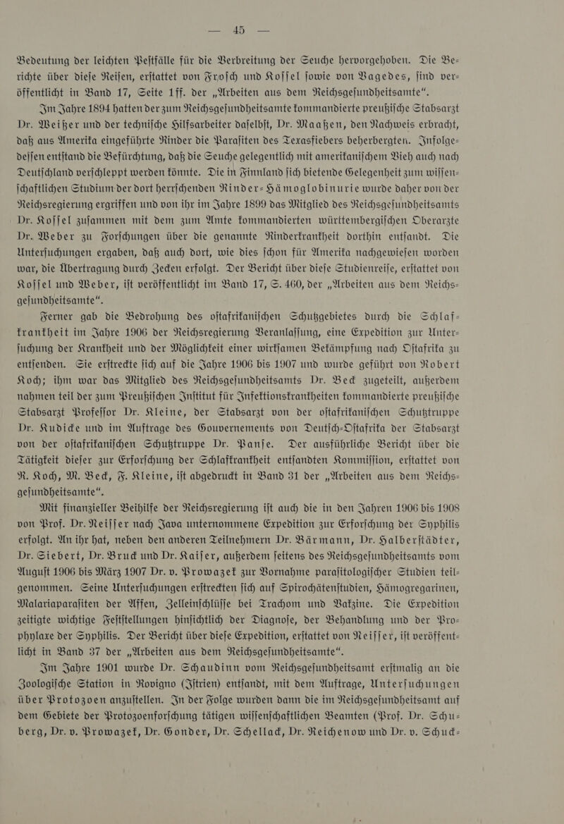 Br Nee Bedeutung der leichten Peltfälle für die Verbreitung der Seuche hervorgehoben. Die Be- richte über dieſe Reiſen, erjtattet von Froſch und Koſſel jowie von VBagedes, jind ver- öffentliht in Band 17, Seite 1ff. der „Arbeiten aus dem Neichsgejundheitsamte“. Im Jahre 1894 hatten der zum Reichsgejundheitsamte kommandierte preußilche Stabsarzt Dr. Weiher umd der techniſche Hilfsarbeiter dajelbjt, Dr. Maaßen, den Nachweis erbracht, dab aus Amerifa eingeführte Rinder die Paraliten des Texasfiebers beherbergten. Infolge— dejjen entitand die Befürchtung, daß die Seuche gelegentlich mit amerikaniſchem Vieh auch nad) Deutichland verichleppt werden fünnte. Die in Finnland ſich bietende Gelegenheit zum wiſſen— Ihaftlihen Studium der dort herrihenden Rinder- Hämoglobinurie wurde daher von der NReichsregierung ergriffen und von ihr im Jahre 1899 das Mitglied des Neichsgelundheitsamts Dr. Koſſel zufammen mit dem zum Amte fommandierten württembergijchen Oberarzte Dr. Weber zu Forſchungen über die genannte Rinderkrankheit dorthin entjandt. Die Unterfuchungen ergaben, daß auch dort, wie dies ſchon für Amerifa nachgewiejen worden war, die Übertragung durch Jeden erfolgt. Der Bericht über dieſe Studienreije, erjtattet von Koſſel und Weber, ijt veröffentlicht im Band 17, ©. 460, der „Arbeiten aus dem NReichs- gelundheitsamte“. Ferner gab die Bedrohung des oſtafrikaniſchen Schußgebietes durch die Schlaf- franfheit im Jahre 1906 der Neichsregierung VBeranlajjung, eine Expedition zur Unter- Juhung der Krankheit und der Möglichkeit einer wirffamen Bekämpfung nah Oſtafrika zu entjenden. Sie erjtredte ji) auf die Jahre 1906 bis 1907 und wurde geführt von Robert Koh; ihm war das Mitglied des Reihsgejundheitsamts Dr. Bed zugeteilt, außerdem nahmen teil der zum Preußiſchen Inſtitut für Infektionskrankheiten fommandierte preußilche Stabsarzt Profeſſor Dr. Kleine, der Stabsarzt von der oftafrifaniihen Schußtruppe Dr. Kudide und im Auftrage des Gouvernements von Deutjch-Ojtafrifa der Stabsarzt von der oſtafrikaniſchen Schußtruppe Dr. Banje. Der ausführlihe Bericht über die Tätigkeit diejer zur Erforihung der Schlaffranfheit entjandten Kommiſſion, erjtattet von R. Koch, M. Bed, F. Kleine, iſt abgedrudt in Band 31 der „Arbeiten aus dem Neichs- gejundheitsamte“. Mit finanzieller Beihilfe der Neihsregierung ijt auch die in den Jahren 1906 bis 1908 von Prof. Dr. Neijjer nah Java unternommene Expedition zur Erforfhung der Syphilis erfolgt. An ihr hat, neben den anderen Teilnehmern Dr. Bärmann, Dr. Halberjtädter, Dr. Siebert, Dr. Brud und Dr. Kaijer, außerdem Jeitens des Reichsgejundheitsants vom Auguſt 1906 bis März 1907 Dr. v. Prowazek zur Vornahme paralitologiiher Studien teil- genommen. Seine Unterjuhungen erjtredten ji) auf Spirochätenjtudien, Hämogregarinen, Malariaparaliten der Affen, Zelleinjhlüjfe bei Trahom und Vakzine. Die Expedition zeitigte wichtige Feititellungen binjihtlih der Diagnoje, der Behandlung und der Pro— pbylaxe der Syphilis. Der Bericht über dieje Expedition, erjtattet von Neiſſer, iſt veröffent- liht in Band 37 der „Arbeiten aus dem Reichsgejundheitsamte“. Im Jahre 1901 wurde Dr. Shaudinn vom NReichsgejundheitsamt erjtmalig an die Zoologiſche Station in Rovigno (Fitrien) entjandt, mit dem Auftrage, Unterfuhungen über Protozoen anzuitellen. In der Folge wurden dann die im Neichsgejundheitsamt auf dem Gebiete der Protozoenforſchung tätigen wiljenschaftlihen Beamten (Brof. Dr. Schu- berg, Dr. v. Browazef, Dr. Sonder, Dr. Schellad, Dr. Reihenow und Dr.v. Schud-