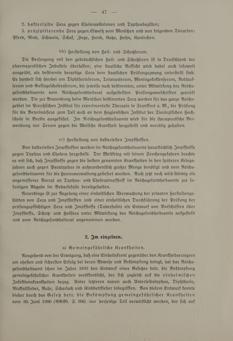 Er 2. bafterizide Sera gegen Choleravibrionen und Iyphusbagillen; 3. präzipitierende Sera gegen, Eiweiß vom Menſchen und von folgenden Tierarten: Pferd, Rind, Schwein, Schaf, Ziege, Hund, Kate, Huhn, Kaninchen. bb) Herjtellung von Heil- und Schußjerum. Die Verjorgung mit den gebräuchlichen Heil- und Schußjeren ilt in Deutichland der pharmazeutiſchen Induſtrie überlallen; eine ſtaatliche Aufſicht wird dabei auch injoweit ausgeübt, als bejtinmte derartige Sera dem jtaatlihen Prüfungszwang unteritellt ſind. Es handelt jich hierbei um Dipbtberiejerum, Tetanusjerum, Meningokokkenſerum, Rotlauf- jerum und Geflügelcholerajerum, die jeweils nad) beitimmten, unter Mitwirfung des Reichs— gejundheitsamts vom Reichsgeſundheitsrat aufgeitellten Prüfungsporichriften geprüft werden. Die zur Anwendung beim Nenjchen bejtimmten Sera werden für das ganze Reichs- gebiet im Preußiſchen Jnititut für experimentelle Therapie in Frankfurt a. M., die Prüfung für die Veterinärjera zum Teil auch an dem Hygieniſchen Inſtitut der Tierärztlichen Hoch— \hule in Berlin ausgeführt. Im Reichsgelundheitsamte wird für die therapeutilche Ver- wendung nur Serum gegen die Weiliche Krankheit hergeitellt und vorrätig gebalten. cc) Herjtellung von bakteriellen ISmpfitoffen. Bon bakteriellen Impfitoffen werden im Neichsgelundheitsamte hauptſächlich Jmpfitoffe gegen Typhus und Cholera bergeitellt. Der Weltkrieg mit jeinen Seuchengefahren brachte es mit ſich, daß Impfitoffe gegen die beiden genannten Krankheiten in den jpäteren Kriegs— jahren auch gegen Paratyphus in außerordentlich großer Menge benötigt und vom Reichs» gelundheitsamte für die Heeresperwaltung geliefert wurden. Auch jet noch wird jtändig ein angemejjener Vorrat an Typhus- und Choleraimpfitoff im NReichsgelundheitsante zur Jo- fortigen Abgabe im Bedarfsfalle bereitgebalten. Neuerdings ilt zur Regelung einer einbeitlihen Überwachung der privaten Heritellungs- jtätten von Sera und Impfitoffen und einer einheitlihen Durhführung der Prüfung der prüfungspflihtigen Sera und Impfſtoffe (Tuberkulin) ein Entwurf von Vorſchriften über Impfſtoffe, Schuß- und Heilſera unter Mitwirkung des Reichsgeſundheitsamts aufgeitellt und vom Neichsgejundbeitsrat angenommen worden. 2. Im einzelnen. a) Gemeingefäbrlihe Kranfbeiten. Ausgehend von der Erwägung, daß eine Einheitsfront gegenüber den Kranfheitserregern am ehejten und jicherjten Erfolg bei deren Abwehr und Bekämpfung bringt, dat das Reichs- gejundheitsamt ſchon im Jahre 1893 den Entwurf eines Gejetes betr. die Bekämpfung gemeingefährliher Krankheiten veröffentlicht, der ſich zugleich auf die einheimiſchen SInfeftionstranfheiten bezog. Unter lefteren waren auch Unterleibstyphus, Dipbtberie, Rücdfallfieber, Ruhr, Scharlady und Kindbettfieber inbegriffen. Von diefem Entwurf fonnte bisher durch das Gejeß betr. die Befämpfung gemeingefährlider Krantbeiten vom 30. Juni 1900 (RGEBl. ©. 306) nur derjenige Teil verwirklicht werden, der jich auf