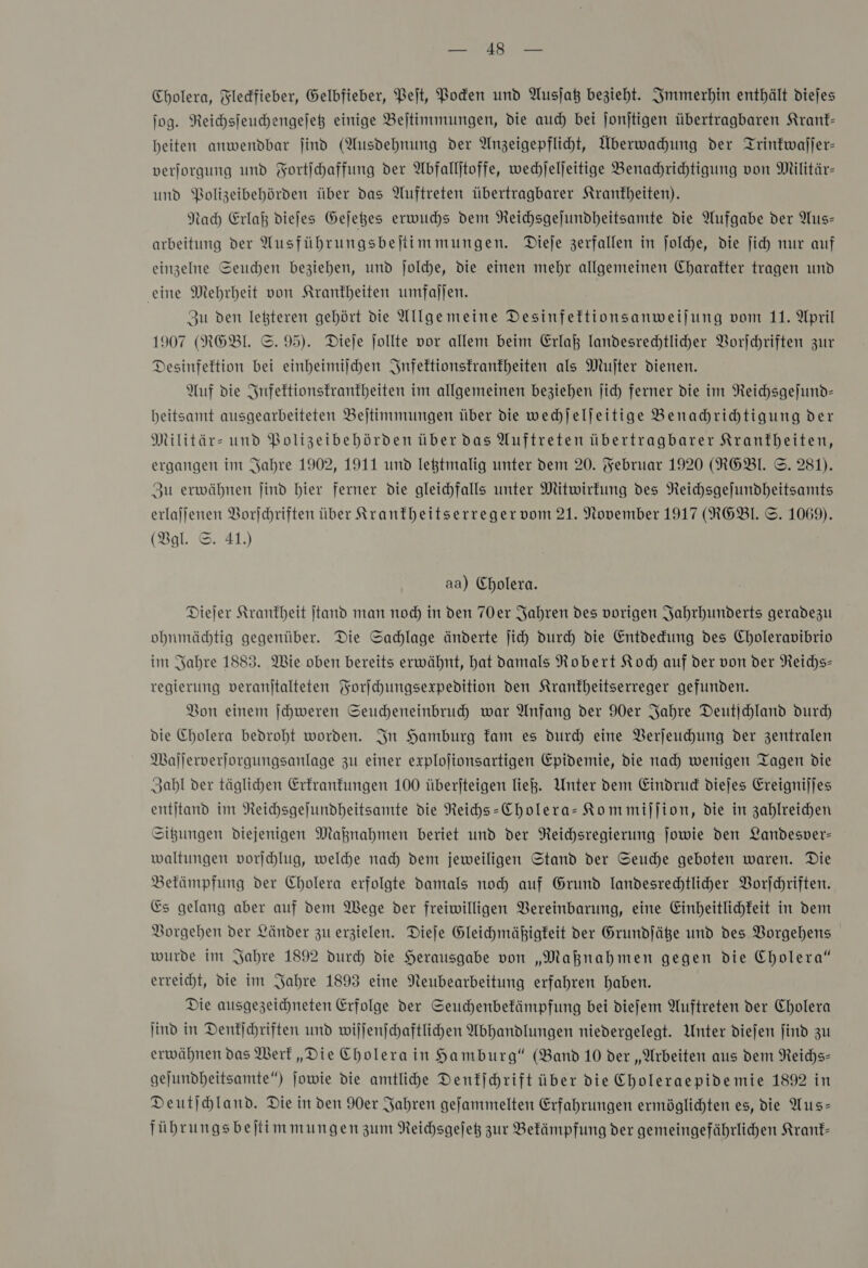 Cholera, Fledfieber, Gelbfieber, Pet, Pocken und Ausjat bezieht. Immerhin enthält diejes jog. Reichsfeuchengejeß einige Bejtimmungen, die auch bei ſonſtigen übertragbaren Kranf- heiten anwendbar jind (Ausdehnung der Anzeigepflicht, Überwahung der Trintwajjer- verjorgung und Fortihaffung der Abfallitoffe, wechjeljeitige Benachrichtigung von Militär- und PBolizeibehörden über das Auftreten übertragbarer Krankheiten). Nach Erlaß dieſes Geſetzes erwuchs dem Neichsgejundheitsamte die Aufgabe der Aus— arbeitung der AMusführungsbejtimmungen. Dieje zerfallen in joldhe, die ſich nur auf einzelne Seuchen beziehen, und joldhe, die einen mehr allgemeinen Charakter tragen und eine Mehrheit von Krankheiten umfallen. Zu den leßteren gehört die Allgemeine Desinfettionsanweijung vom 11. April 1907 (FRGEBl. ©. 95). Diele jollte vor allem beim Erlaß landesrechtliher Vorjchriften zur Desinfeftion bei einheimiſchen Infektionskrankheiten als Muſter dienen. Auf die Infektionskrankheiten im allgemeinen beziehen jich ferner die im NReichsgefund- heitsamt ausgearbeiteten Bejtimmungen über die wechjeljeitige Benachrichtigung der Militär- und Bolizeibehörden über das Auftreten übertragbarer Krankheiten, ergangen im Jahre 1902, 1911 und leßtmalig unter dem 20. Februar 1920 (R6BL ©. 281). Zu erwähnen ſind hier ferner die gleichfalls unter Mitwirkung des Reichsgejundheitsamts erlafjenen Borjchriften über Kranftheitserregervom 21. November 1917 (RGBL ©. 1069). (Bgl. ©. 41.) aa) Cholera. Diejer Krankheit jtand man nod) in den 70er Jahren des vorigen Jahrhunderts geradezu ohbnmäcdtig gegenüber. Die Sachlage änderte jich Durch die Entdedung des Choleravibrio im Sabre 1883. Wie oben bereits erwähnt, hat vamals Robert Koch auf der von der Reichs» regierung veranjtalteten Forſchungsexpedition den Ktranfheitserreger gefunden. Bon einem Jchweren Seucheneinbruch war Anfang der 90er Jahre Deutjchland durch die Cholera bedroht worden. In Hamburg fam es dur) eine VBerjeuchung der zentralen Mallerverjorgungsanlage zu einer explojionsartigen Epidemie, die nach wenigen Tagen die Zahl der täglichen Erkrankungen 100 überjteigen ließ. Unter dem Eindrud diejes Ereignijjes entitand im Neichsgejundheitsamte die Reihs-Cholera- Kommillion, die in zahlreichen Situngen Diejenigen Maßnahmen beriet und der Neichsregierung Jowie den Landesver- waltungen vorſchlug, welche nach dem jeweiligen Stand der Seuche geboten waren. Die Bekämpfung der Cholera erfolgte damals noch auf Grund Iandesrechtliher Vorfehriften. Es gelang aber auf dem Wege der freiwilligen Vereinbarung, eine Einheitlichfeit in dem Vorgehen der Länder zu erzielen. Diejfe Gleihmäßigfeit der Grundfäße und des Vorgehens wurde im Jahre 1892 durch die Herausgabe von „Maknahmen gegen die Cholera“ erreicht, die im Jahre 1893 eine Neubearbeitung erfahren haben. Die ausgezeichneten Erfolge der Seuchhenbefämpfung bei diefem Auftreten der Cholera jind in Denkſchriften und wiſſenſchaftlichen Abhandlungen niedergelegt. Unter diejen find zu erwähnen das Werk „Die Cholera in Hamburg“ (Band 10 der „Arbeiten aus dem Reichs- geſundheitsamte“) ſowie die amtliche Denkſchrift über die Choleraepidemie 1892 in Deutjchland. Die in den der Jahren gefammelten Erfahrungen ermöglichten es, die Aus— führungsbejtimmungen zum Reichsgejeß zur Bekämpfung der gemeingefährlihen Kranf-