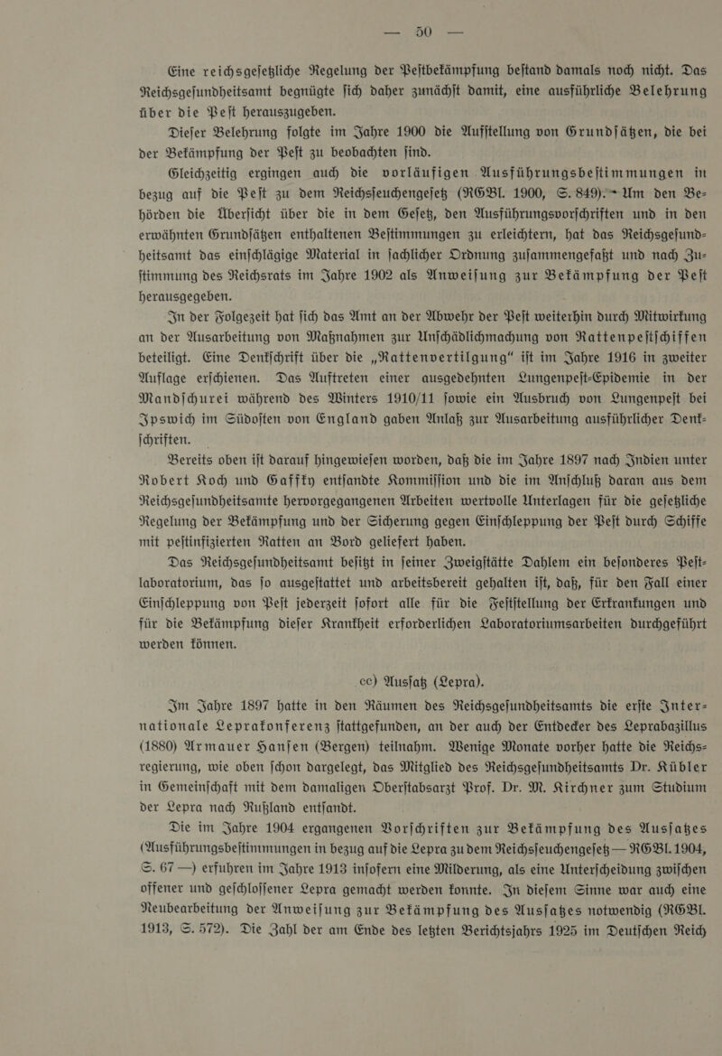 IR Eine reichsgejeglihe Negelung der Pejtbefämpfung bejtand damals noch nicht. Das Reichsgefundheitsamt begnügte Jih daher zunächſt damit, eine ausführlihe Belehrung über die Pet herauszugeben. Diefer Belehrung folgte im Jahre 1900 die Aufjtellung von Grundjäßen, die bei der Befämpfung der Peſt zu beobadten jind. Gleichzeitig ergingen au die vorläufigen Ausführungsbejtimmungen in bezug auf die Peſt zu dem Reichsſeuchengeſetz (NGBI. 1900, ©. 849). Um den Be- hörden die Überjiht über die in dem Gejet, den Ausführungsvorjhriften und in den erwähnten Grundjägen enthaltenen Beſtimmungen zu erleichtern, hat das Neichsgejund- heitsamt das einſchlägige Material in Jahliher Ordnung zulammengefaßt und nad) Zus ſtimmung des Reichsrats im Jahre 1902 als Anweijung zur Befämpfung der Belt herausgegeben. In der Folgezeit hat Jich das Amt an der Abwehr der Peſt weiterhin durch Mitwirkung an der Ausarbeitung von Maknahmen zur Unſchädlichmachung von Rattenpeſtſchiffen beteiligt. Eine Denfjchrift über die „Rattenvertilgung“ ilt im Jahre 1916 in zweiter Auflage erichienen. Das Auftreten einer ausgedehnten Lungenpejt-Epidemie in der Mandſchurei während des Winters 1910/11 jowie ein Ausbruch) von Lungenpejt bei Ipswich im Südoſten von England gaben Anlaß zur Musarbeitung ausführlider Denk— ſchriften. Bereits oben iſt darauf hingewieſen worden, daß die im Jahre 1897 nach Indien unter Robert Koch und Gaffky entſandte Kommiſſion und die im Anſchluß daran aus dem Reichsgeſundheitsamte hervorgegangenen Arbeiten wertvolle Unterlagen für die geſetzliche Regelung der Bekämpfung und der Sicherung gegen Einſchleppung der Peſt durch Schiffe mit peſtinfizierten Ratten an Bord geliefert haben. Das Reichsgeſundheitsamt beſitzt in ſeiner Zweigſtätte Dahlem ein beſonderes Peſt— laboratorium, das Jo ausgeſtattet und arbeitsbereit gehalten iſt, daß, für den Fall einer Einihleppung von Belt jederzeit Jofort alle für die Feltitellung der Erkrankungen und für die Befämpfung dieſer Krankheit erforderlihen Laboratoriumsarbeiten durchgeführt werden fünnen. cc) Ausſatz (Lepra). Im Jahre 1897 hatte in den Räumen des Reichsgefundheitsamts die erjte Inter— nationale Leprafonferenz jtattgefunden, an der auch) der Entdeder des Leprabagillus (1880) Armauer Hanjen (Bergen) teilnahm. Wenige Monate vorher hatte die Reichs- regierung, wie oben ſchon dargelegt, das Mitglied des Reichsgefundheitsamts Dr. Kübler in Gemeinſchaft mit dem damaligen Oberjtabsarzt Prof. Dr. M. Kirhner zum Studium der Lepra nad) Rußland entjandt. Die im Jahre 1904 ergangenen Vorſchriften zur Befämpfung des Ausjaßes (Ausführungsbeitimmungen in bezug auf die Lepra zudem Reichsſeuchengeſetz — REBl. 1904, ©. 67 —) erfuhren im Jahre 1913 infofern eine Milderung, als eine Unterjcheidung zwijchen offener und gejchlojfener Lepra gemacht werden fonnte. In diefem Sinne war aud) eine Neubearbeitung der Anweijung zur Befämpfung des Ausjaßes notwendig (RGBL 1913, ©. 572). Die Zahl der am Ende des legten Berichtsjahrs 1925 im Deutſchen Reich