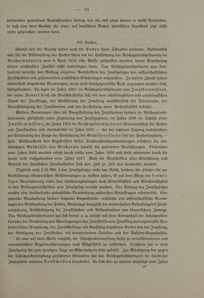 vorhanden gewejenen Ausjaßfranfen betrug nur 10, und zwar waren es meiſt Ausländer, jo daß von dem Ausjag als einer auf deutihem Boden heimischen Krankheit jegt nicht mehr geſprochen werden Tann. dd) Boden. Ebenjo wie der Ausja haben auch die Boden ihren Schreden verloren. Bekanntlich war für die Befämpfung der Poden ſchon vor der Entjtehung des Reichsgejundheitsamts im Reihsimpfgejet vom 8. April 1874 eine Waffe geichaffen worden, deren Bewährung einem ernithaften Zweifel nicht unterliegen Tann. Das Neihsgejundheitsamt war fort- laufend bemüht, den Bollzug einzelner Vorſchriften des Impfgeſetzes den wiljenschaftlichen Fortſchritten und gejammelten praftiihen Erfahrungen anzupaljen. Zu diefem Zwecke haben wiederholt eingehende Beratungen, wozu auch impfgegnerifche Ärzte zugezogen worden find, Itattgefunden. So tagte im Jahre 1884 im Neichsgejundheitsamt eine Impfkommiſſion, die unter Robert Koch als Berichteritatter ſich mit dem phyſiologiſchen und pathologischen Stand der Impffrage, der Einführung der Impfung ausjchlieglih mit Tierlymphe, der Beauflihtigung des Impfweſens und der Herjtellung einer Bodenitatijtit befakte. Meitere Beratungen über die Ausgejtaltung des Impfweſens fanden im Reichsgejund- heitsamte, gleichfalls unter Zuziehung von Smpfgegnern, im Jahre 1898 im Schoße einer Impfkommiſſion, im Jahre 1914 im Reihsgejundheitsrat (Unterausihuß für Poden und Smpfwejen) und ebendajelbit im Jahre 1923 — bei der leßteren Tagung insbejondere zur Erörterung der Frage der Einführung der Gewiljenstlaujel bei ver Podenimpfung — itatt. Entſprechend den Ergebniljen diefer Sachverjtändigenberatungen erfuhren die ein- ihlägigen Beſchlüſſe des Reichsrats jeweils die gebotenen Neufaljungen. Diejenigen vom Jahre 1885 wurden erjegt durch ſolche vom Jahre 1899 und dieje wiederum durch die heute noch maßgebenden vom Jahre 1917. Auch die Vorſchriften über Einrichtung und Betrieb der Jtaatlihen Impfanſtalten jind von Zeit zu Zeit neu bearbeitet worden. Obgleich nad) $ 18 Ab]. 2 des Impfgeſetzes nicht das Neich, Jondern die Länder die zur Ausführung erforderlihen Bejtimmungen zu treffen haben, ilt auf dem Wege der freiwil- ligen Bereinbarung unter den Landesregierungen doch Einheitlichkeit und Gleichmäßigfeit in den Vollzugsvorſchriften zum Impfgeſetz erreicht worden. Der Bollzug des Smpfgejeßes machte eine fortlaufende gutachtlihe Bearbeitung zahlreicher Einzelfragen erforderlich. Ein— gehende Bearbeitung fanden folgende Gegenjtände: rechtliche und wiſſenſchaftliche Grund- lagen der Befämpfung der Boden, Rechtslage bezüglich der wiederholten Beltrafung bei Impf— entziehung, Entihädigung bei Impfſchäden und Abjtandnahme von förperlihem Zwange. Das Reihsgejundheitsamt hat jich ferner u. a. befaßt mit dem Keimgehalt der Schußpoden- Iympbe, der Verhütung von Übertragungen des Impfſtoffs vom Impfling auf ungeimpfte Ber- onen feiner Umgebung, der Jurüdjtellung mit Ausjchlag behafteter Kinder von der Impfung, der Reinigung des Smpffeldes mit denaturiertem Spiritus und der Bakzine-Enzephalitis. Es war auf diefe Weile möglich, die Schußpodenimpfung jtetig zu vervollfommnen und unerwünjchter Begleiterfcheinungen nah Möglichkeit zu entkleiden. Trotzdem hat es dem Impfgeſetz bis zum heutigen Tage an Widerjahern nicht gefehlt. Zur Würdigung der gegen die Schußpodenimpfung gerichteten Einwände hat das Reichsgejundheitsamt im Laufe der Jahrzehnte mehrere Denkſchriften bearbeitet. Es jind hier zu nennen diejenige vom Jahre 4*