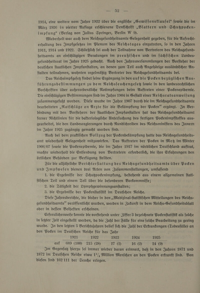 — — 1914, eine weitere vom Jahre 1922 über die engliſche „Gewiſſensklauſel“ ſowie die im März 1926 in vierter Auflage erjchienene Denkſchrift „Blattern und Schußpoden- impfung“ (Berlag von Julius Springer, Berlin W 9). Miederholt war auch dem Neichsgejundheitsamte Gelegenheit gegeben, für die Aufrecht- erhaltung des Impfgeſetzes im Plenum des Reihstages einzutreten, jo in den Jahren 1911, 1914 und 1922. Schließlich ſei auch der Teilnahme von Vertretern des Neichsgejund- heitsamts an eimjhlägigen Beratungen im preußiſchen und im ſächſiſchen Landes- gefundheitsrat im Jahre 1925 gedacht. Auch) den Jahresverſammlungen der Vorſteher der deutschen ftaatlihen Smpfanitalten, an denen zum Teil auch Angehörige ausländiicher An- italten teilnahmen, wohnten regelmäßig Vertreter des NReichsgejundheitsamts bei. Das Reichsimpfgejeß findet Jeine Ergänzung in den aufdie Boden bezüglihen Yus- führungsbeftimmungen zu dem Neihhsjeuchengejeß jowie in den landesrechtlichen Vorſchriften über außerordentlihe Notimpfungen beim Auftreten einer Podenepidemie. Die einschlägigen Beltimmungen ſind im Jahre 1904 in Gejtalt einer Reihsratsanweilung zulammengefaßt worden. Dieje wurde im Jahre 1907 durch die im Reichsgejundheitsamte bearbeiteten „Ratiehläge an Ärzte für die Bekämpfung der Poden“ ergänzt. In Ber- bindung mit den Vorſtehern der jtaatlichen Impfanſtalten hat das Reichsgejundheitsamt ferner Richtlinien für die bakteriologiſche Unterſuchung des fertigen Podenimpfijtoffes aus- gearbeitet, die den Landesregierungen durch Rundichreiben des Reichsminijters des Innern im Jahre 1925 zugängig gemacht worden Jind. Auch bei dem praftiihen Vollzug der Podenbefämpfung hatte das Reichsgejundheits- amt wiederholt Gelegenheit mitzuwirfen. Das Auftreten der Poden in Met im Winter 1906/07 jowie die Podenepidemie, die im Jahre 1917 im nördlichen Deutjchland auftrat, machte wiederholt die Entjendung von Bertretern erforderlich, die ihre Erfahrungen den örtlihen Behörden zur Verfügung jtellten. Für die alljährlihe Berihhterjtattung des Reihsgejundheitsamts über Poden und Impfweſen dienen drei Arten von Zufammenitellungen, umfajjend. 1. die Ergebnilje der Schugpodenimpfung, bejtehend aus einem allgemeinen jtati- ſtiſchen Teil und einem Teil über die bejonderen Vorkommniſſe; 2. die Tätigkeit der Lymphgewinnungsanitalten; 3. die Ergebnijje der Podenjtatijtit im Deutſchen Reiche. Dieje Jahresberichte, die bisher in den „Medizinal-ſtatiſtiſchen Mitteilungen des NReichs- gejundheitsamts“ veröffentliht wurden, werden in Zufunft in dem Reihs-Gejundheitsblatt oder in deſſen Beiheften erjcheinen. Erfreulicherweije fonnte die vorjtehend unter Ziffer 3 bezeichnete Pockenſtatiſtik ae ſolche in letzter Zeit eingeſtellt werden, da die Zahl der Fälle für eine ſolche Bearbeitung zu gering wurde. In den letzten 5 Berichtsjahren belief ſich die Zahl der Erkrankungen (Todesfälle) an den Pocken im Deutſchen Reiche für das Jahr 1921 1922 1923 1924 1925 auf 689 (100) 215 (28) 17 0) 16 @) 24 (9) Im Gegenjaß hierzu jei immer wieder daran erinnert, daß in den Jahren 1871 und 1872 im Deutſchen Reihe etwa 1!/, Million Menſchen an den Boden erkrankt find. Bon 