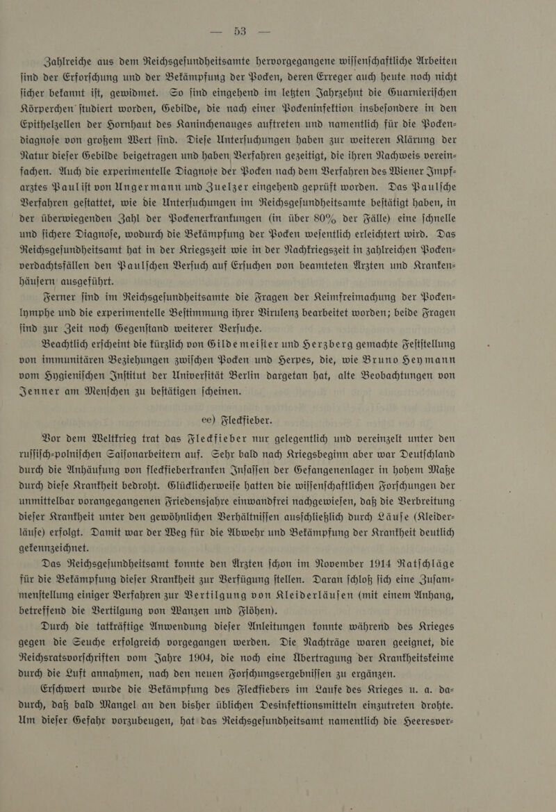 PER Zahlreihe aus dem Reichsgejundheitsamte hervorgegangene wiljenjchaftliche Arbeiten ind der Erforschung und der Befämpfung der Boden, deren Erreger auch) heute noch nicht jiher befannt it, gewidmet. So ſind eingehend im legten Jahrzehnt die Guarnierijchen Körperchen jtudiert worden, Gebilde, die nad) einer Podeninfeltion insbejondere in den Epithelzellen der Hornhaut des Kaninchenauges auftreten und namentlich für die Poden- dDiagnoje von großem Wert find. Dieje Unterfuhungen haben zur weiteren Klärung der Natur diejer Gebilde beigetragen und haben Verfahren gezeitigt, die ihren Nachweis verein- fahen. Auch die experimentelle Diagnoje der Boden nad) dem Verfahren des Wiener Impf— arztes Baulijt von Ungermann und Zuelzer eingehend geprüft worden. Das Bauliche Verfahren gejtattet, wie die Unterſuchungen im Reichsgeſundheitsamte betätigt haben, in der überwiegenden Zahl der Pockenerkrankungen (in über 80% der Fälle) eine jchnelle und ſichere Diagnofe, wodurd die Befämpfung der Poden wejentlich erleichtert wird. Das Reichsgejundheitsamt hat in der Kriegszeit wie in der Nachkriegszeit in zahlreichen Poden- verdadtsfällen den Paulſchen Verſuch auf Erjuhen von beamteten Ärzten und Kranken: bäujern ausgeführt. Ferner jind im Reichsgelundheitsamte die Fragen der Keimfreimahung der Poden- lymphe und die experimentelle Bejtimmung ihrer Virulenz bearbeitet worden; beide Fragen ind zur Zeit noch Gegenjtand weiterer Berjuche. Beachtlich erjcheint die fürzlich von Gilde meilter und Herzberg gemadte Feititellung von immunitären Beziehungen zwilhen Boden und Herpes, die, wie Bruno Heymann vom Hygieniſchen Inſtitut der Univerjität Berlin dargetan hat, alte Beobahtungen von Jenner am Menjchen zu bejtätigen jcheinen. ee) Fledfieber. Vor dem Weltkrieg trat das Fleckfieber nur gelegentlicy und vereinzelt unter den ruſſiſch-polniſchen Sailonarbeitern auf. Sehr bald nad) Kriegsbeginn aber war Deutichland durch die Anhäufung von fledfieberfranfen Inſaſſen der Gefangenenlager in hohem Maße Durch dieſe Krankheit bedroht. Glüdlicherweile hatten die wiljenichaftlihen Forſchungen der unmittelbar vorangegangenen Friedensjahre einwandfrei nachgewieſen, daß die Verbreitung diejer Krankheit unter den gewöhnlichen Verhältniſſen ausſchließlich durch Läuſe (Kleider- läuje) erfolgt. Damit war der Weg für die Abwehr und Befämpfung der Krankheit deutlich gefennzeichnet. Das Reihsgejundheitsamt fonnte den Ärzten ſchon im November 1914 Ratſchläge für die Befämpfung diejer Krankheit zur Verfügung jtellen. Daran ſchloß jich eine Zuſam— menjtellung einiger Verfahren zur Bertilgung von Kleiderläujen (mit einem Anhang, betreffend die VBertilgung von Manzen und Flöhen). Durch die tatkräftige Anwendung dieſer Anleitungen fonnte während des Krieges gegen die Seuche erfolgreich vorgegangen werden. Die Nachträge waren geeignet, die Reichsratsvorſchriften vom Jahre 1904, die noch eine Übertragung der Krankheitskeime dur) die Luft annahmen, nad) den neuen Forſchungsergebniſſen zu ergänzen. Erſchwert wurde die Befämpfung des Fledfiebers im Laufe des Krieges u. a. da— dur, daß bald Mangel an den bisher üblihen Desinfeftionsmitteln einzutreten drohte. Um diejer Gefahr vorzubeugen, hat das Reichsgejundheitsamt namentlich die Heeresver-