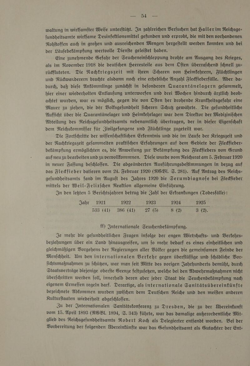 U &gt; waltung in wirkſamſter Weile unterjtüßt. In zahlreihen Verſuchen hat Hailerim Neichsge- jundheitsamte wirffame Desinfeftionsmittel gefunden und erprobt, die mit den vorhandenen Rohitoffen auch in großen und ausreihenden Mengen bergejtellt werden BONES und bei der Läufebefämpfung wertvolle Dienjte geleitet haben. Eine zunehmende Gefahr der Seucheneinjchleppung drohte am Ausgang des Krieges, als im November 1918 die deutſchen Heeresteile aus dem Djten überrajchend jchnell zu— rüdfluteten. Die Nachkriegszeit mit ihren Scharen von Heimfehrern, Flüchtlingen und Rüdwarderern brachte alsdann noch eine erhebliche Anzahl Fledfieberfälle. Aber da- dur, daß dieſe Antömmlinge zunächſt in bejonderen Quarantänelagern gejammelt, hier einer wiederholten Entlaufung unterworfen und drei Wochen hindurch ärztlich beob- achtet wurden, war es möglich, gegen die von Djten her drohende Krankheitsgefahr eine Mauer zu ziehen, die der Volfsgejundheit jiheren Shut gewährte. Die gejundheitliche Aufſicht über die Quarantänelager und Heimfehrlager war dem Direktor der Medizinijchen Abteilung des NReichsgejundheitsamts nebenamtlich übertragen, der in dieſer Eigenſchaft dem Reichskommiſſar für Zivilgefangene und Flüchtlinge zugeteilt war. Die Fortichritte der wiſſenſchaftlichen Erkenntnis und die im Laufe der Kriegszeit und der Nachkriegszeit gelammelten praftiihen Erfahrungen auf dem Gebiete der Yledfieber- befämpfung ermöglichten es, die Anweilung zur Bekämpfung des Fledfiebers von Grund auf neu zu bearbeiten und zu vervolllommnen. Dieje wurde vom Reichsrat am 5. Februar 1920 in neuer Faſſung beſchloſſen. Die abgeänderten Ausführungsbejtimmungen in bezug auf das Fleckfieber datieren vom 24. Februar 1920 (RGBI. ©. 281). Auf Antrag des Reichs» gejundheitsamts fand im Auguſt des Jahres 1920 die Serumdiagnoje bei Fledfieber mittels der Weil-Felixſchen Reaktion allgemeine Einführung. In den letten 5 Berichtsjahren — die Zahl der Erkrankungen (Todesfälle): Jahr 1921 1922 1923 1924 1925 533 (41) 36(1) 7) 8 3 (2).  ff) Internationale Seuchenbefämpfung. Je mehr die gejundheitlihen Fragen infolge der engen Wirtihafts- und Verkehrs— beziehungen über ein Land hinausgreifen, um jo mehr bedarf es eines einheitlichen und gleihmähigen Vorgehens der Negierungen aller Völker gegen die gemeinfamen Feinde der Menfchheit. Um den internationalen Verkehr gegen überflüfjige und ſchädliche Vor— ſichtsmaßnahmen zu ſchützen, war man jeit Mitte des vorigen Jahrhunderts bemüht, durch Staatsverträge diejenige oberſte Grenze feitzufegen, welche bei den Abwehrmaßnahmen nicht überjchritten werden joll, innerhalb deren aber jeder Staat die Seuchenbefämpfung nad eigenem Ermeſſen regeln darf. Derartige, als internationale Sanitätsübereinfünfte bezeichnete Abkommen wurden zwiſchen dem Deutichen Reiche und den meiften anderen Kulturjtaaten wiederholt abgeſchloſſen. Zu der Internationalen Sanitätstonferenz zu Dresden, die zu der Übereinkunft vom 15. April 1893 (RGBL. 1894, ©. 343) führte, war das damalige außerordentlihe Mit- glied des NReichsgejundheitsamts Robert Koch als Delegierter entjandt worden. Bei der Vorbereitung der folgenden Übereinfünfte war das Gejundheitsamt als Gutachter der Ent-