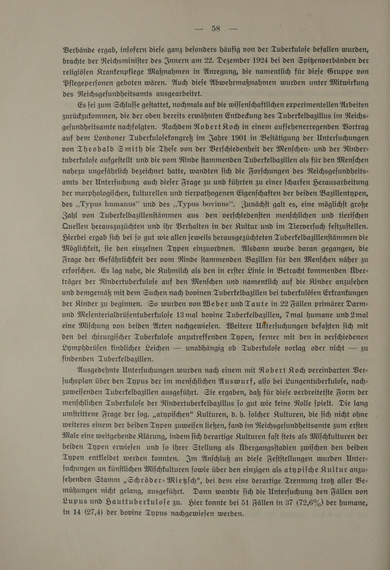 Verbände ergab, injofern dieje ganz bejonders häufig von der Tuberfuloje befallen wurden, brachte der Reichsminijter des Innern am 22. Dezember 1924 bei den Spitenverbänden der religiöjen Kranfenpflege Maßnahmen in Anregung, die namentlich für dieſe Gruppe von Pflegeperjonen geboten wären. Auch diefe Abwehrmaknahmen wurden unter Mitwirkung des Reichsgejundheitsamts ausgearbeitet. Es jei zum Schlufje geitattet, nochmals auf die wiljenjchaftlichen experimentellen Arbeiten zurüdzufommen, die der oben bereits erwähnten Entdedung des Tuberfelbagillus im Reichs- gejundheitsamte nadhfolgten. Nachdem Robert Koch in einem aufjehenerregenden Vortrag auf dem Londoner Tuberfulojefongreß im Jahre 1901 in Beltätigung der Unterſuchungen von Theobald Smith die Theſe von der VBerfchiedenheit der Menjchen- und der Ninder- tuberfuloje aufgeitellt und die vom Rinde jtammenden Tuberfelbazillen als für den Menſchen nahezu ungefährlich bezeichnet hatte, wandten jich die Forſchungen des Reichsgejundheits- amts der Unterfuchung auch diejer Frage zu und führten zu einer ſcharfen Herausarbeitung der morphologischen, fulturellen und tierpathogenen Eigenſchaften der beiden Bazillentypen, des „Typus humanus‘“ und des „Typus bovinus“. Zunächſt galt es, eine möglichſt große Zahl von QTuberfelbazillenitämmen aus den verjchiedenjten menſchlichen und tieriſchen Quellen herauszuzücdhten und ihr Verhalten in der Kultur und im Tierverjud) feitzuitellen. Hierbei ergab jich bei jo gut wie allen jeweils herausgezüchteten Tuberfelbagillenjtämmen die Möglichkeit, ie den einzelnen Typen einzuordnen. Alsdann wurde daran gegangen, Die Trage der Gefährlichkeit der vom Rinde jtammenden Bazillen für den Menjchen näher zu erforſchen. Es lag nahe, die Kuhmilch als den in erjter Linie in Betracht fommenden Über- träger der Rindertuberfuloje auf den Menſchen und namentlich auf die Kinder anzujehen und demgemäß mit dem Suchen nad) bopinen Tuberfelbazillen bei tuberfulöjen Erfranfungen der Kinder zu beginnen. So wurden von Weber und Taute in 22 Fällen primärer Darm— und Mejenterialdrüjentuberfuloje 13 mal bovine Tuberfelbazillen, 7mal humane und 2mal eine Mifchung von beiden Arten nachgewiejen. Weitere Witterfuhungen befaßten ſich mit den bei chirurgiſcher Tuberfuloje anzutreffenden Typen, ferner mit den in verjchiedenen Lymphdrüſen Eindliher Leichen — unabhängig ob Tuberfuloje vorlag oder niht — zu findenden Tuberfelbagillen. Ausgedehnte Unterſuchungen wurden nad) einem mit Robert Kod) vereinbarten Ver— Juhsplan über den Typus der im menſchlichen Auswurf, aljo bei Lungentuberfuloje, nach— zuweijenden Tuberfelbazillen ausgeführt. Sie ergaben, daß für dieſe verbreitetite Form der menſchlichen Tuberfuloje der Rindertuberfelbazillus jo gut wie feine Rolle jpielt. Die lang. umjtrittene Frage der jog. „atypiihen“ Kulturen, d. h. folder Kulturen, die jich nicht ohne weiteres einem der beiden Typen zuweilen ließen, fand im Reichsgefundheitsamte zum erſten Male eine weitgehende Klärung, indem ſich derartige Kulturen fait jtets als Miſchkulturen der beiden Typen erwiejen und jo ihrer Stellung als Übergangsjtadien zwijchen den beiden Typen entkleidvet werden fonnten. Im Anſchluß an dieje Feititellungen wurden Unter- ſuchungen an fünftlihen Miſchkulturen jowie über den einzigen als atypiſche Kultur anzu= jehenden Stamm „Schröder-Mietzſch“, bei dem eine derartige Trennung troß aller Be- mühungen nicht gelang, ausgeführt. Dann wandte ſich die Unterfuhung den Fällen von Lupus und Hauttuberfulofe zu. Hier konnte bei 51 Fällen in 37 (72,6%) der humane, in 14 (27,4) der bovine Typus nachgewiejen werden.