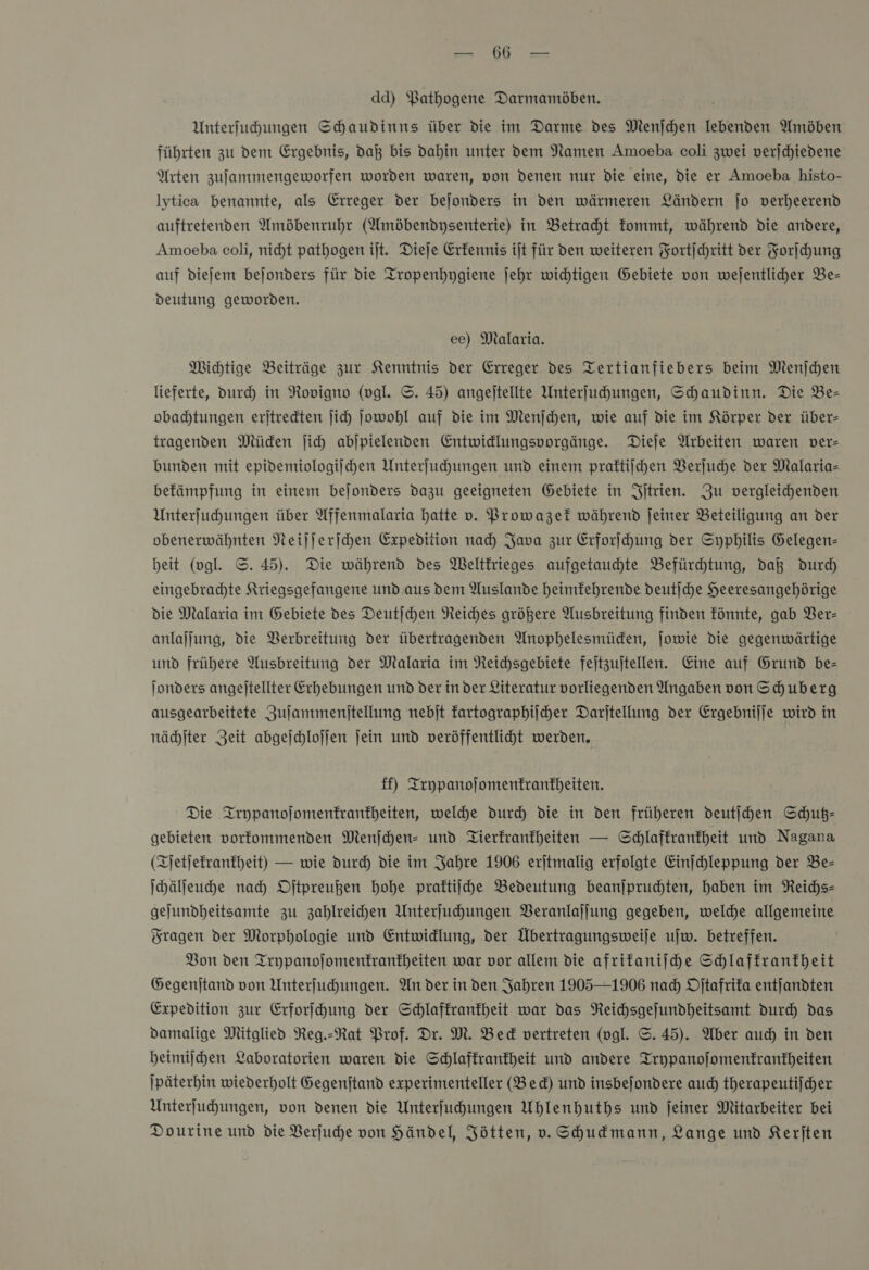 u 1 An dd) Pathogene Darmamöben. Unterfuhungen Schaudinns über die im Darme des Menjchen lebenden Amöben führten zu dem Ergebnis, daß bis dahin unter dem Namen Amoeba coli zwei verjchiedene Arten zufammengeworfen worden waren, von denen nur Die eine, die er Amoeba histo- lytica benannte, als Erreger der bejonders in den wärmeren Ländern jo verheerend auftretenden Amöbenruhr (Amöbendysenterie) in Betracht fommt, während die andere, Amoeba coli, nicht pathogen ijt. Dieje Erfennis ijt für den weiteren Fortſchritt der Forſchung auf diefem bejonders für die Tropenhygiene jehr wichtigen Gebiete von wejentlicher Be- Deutung geworden. ee) Malaria. Michtige Beiträge zur Kenntnis der Erreger des Tertianfiebers beim Menjchen lieferte, dur) in Rovigno (vgl. S. 45) angeltellte Unterfuhungen, Shaudinn. Die Be- obachtungen erjtredten ji Jowohl auf die im Menjchen, wie auf die im Körper der über- tragenden Müden jich abjpielenden Entwidlungsporgänge. Diele Arbeiten waren ver- bunden mit epidemiologiſchen Unterfuhungen und einem praftiijhen Verſuche der Mlalaria- befämpfung in einem bejonders dazu geeigneten Gebiete in Iſtrien. Zu vergleichenden Unterfuhungen über Affernmalaria hatte v. Prowazek während ſeiner Beteiligung an der obenerwähnten Neijjerihen Expedition nach) Java zur Erforfhung der Syphilis Gelegen- beit (vgl. ©. 45). Die während des Weltkrieges aufgetauhte Befürchtung, daß durch eingebrachte Kriegsgefangene und aus dem Auslande heimfehrende deutjche Heeresangehörige die Malaria im Gebiete des Deutſchen Reiches größere Ausbreitung finden fönnte, gab Ver— anlajjung, die Berbreitung der übertragenden Anophelesmüden, ſowie die gegenwärtige und frühere Ausbreitung der Malaria im Reichsgebiete fejtzujtellen. Eine auf Grund be— Jonders angejtellter Erhebungen und der in der Literatur vorliegenden Angaben von Schuberg ausgearbeitete Zujammenitellung nebjt kartographiſcher Darjtellung der Ergebnijje wird in nächſter Zeit abgeſchloſſen jein und veröffentlicht werden, ff) Teypanojomenfranfbheiten. Die Trypanoſomenkrankheiten, welche durch die in den früheren deutſchen Schuß- gebieten vorkommenden Menſchen- und Tierfranfheiten — Schlaffranfheit und Nagana (Zjetjefranfheit) — wie durch die im Jahre 1906 erjtmalig erfolgte Einjchleppung der Be- Ihälfeuhe nah Oſtpreußen hohe praftiihe Bedeutung beanjprudhten, haben im Reichs- gejundheitsamte zu zahlreichen Unterfuchungen Veranlaſſung gegeben, welche allgemeine Fragen der Morphologie und Entwidlung, der Übertragungsweije ujw. betreffen. Bon den Trypanojomenfranfheiten war vor allem die afrifaniihe Schlaffranfheit Gegenjtand von Unterfuchungen. An der in den Jahren 1905—1906 nad) Oſtafrika entjandten Expedition zur Erforfhung der Schlaffranfheit war das Reichsgefundheitsamt durch das damalige Mitglied Neg.-Rat Prof. Dr. M. Bed vertreten (vgl. S.45). Aber aud) in den heimiſchen Laboratorien waren die Schlafkrankheit und andere Trypanojomenfranfheiten \päterhin wiederholt Gegenjtand experimenteller (Bed) und insbejondere auch therapeutifcher Unterfuhungen, von denen die Unterfuhungen Uhlenhuths und feiner Mitarbeiter bei