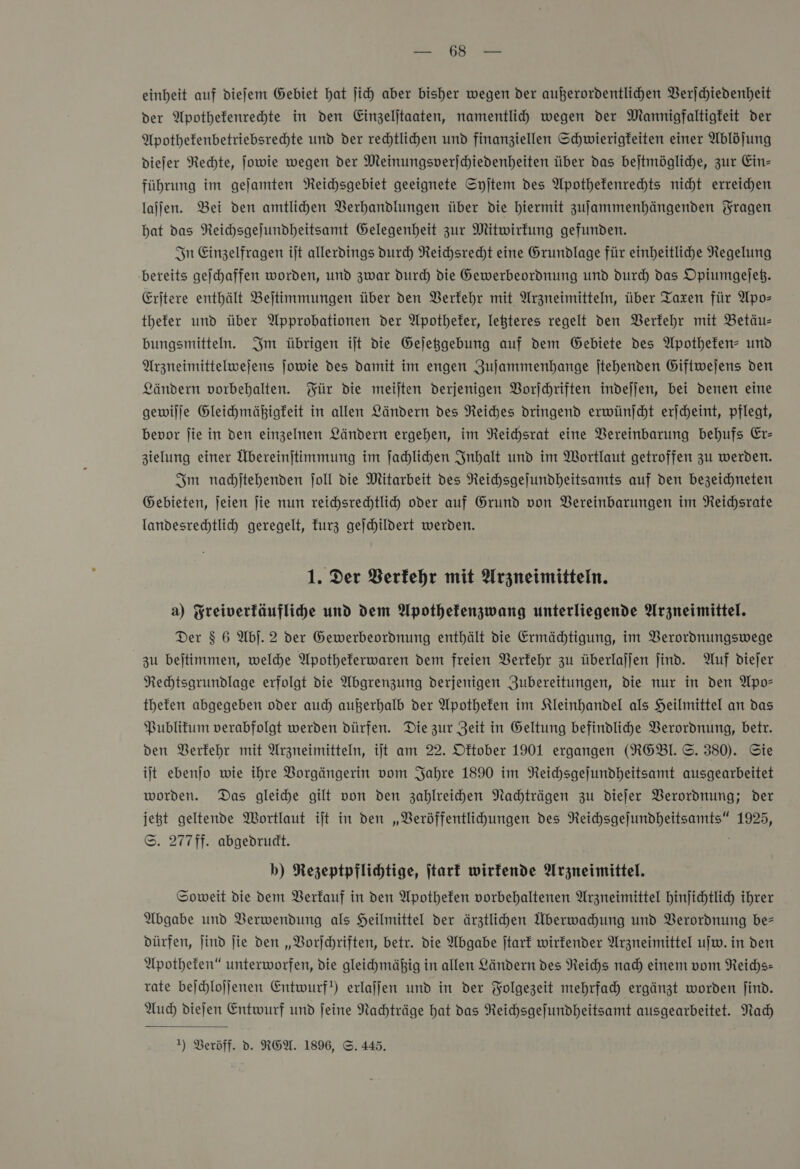 einheit auf diefem Gebiet hat ſich aber bisher wegen der außerordentlihen Verſchiedenheit der Apothefenrehte in den Einzeljtaaten, namentlid” wegen der Mannigfaltigfeit der Apothefenbetriebsrechte und der rechtlihen und finanziellen Schwierigkeiten einer Ablöjung diejer Nechte, Jowie wegen der Meinungsverjchiedenheiten über das bejtmögliche, zur Ein- führung im gejamten NReichsgebiet geeignete Syjtem des Apothefenrehts nicht erreichen laſſen. Bei den amtlihen Verhandlungen über die hiermit zufammenhängenden Fragen hat das NReichsgejundheitsamt Gelegenheit zur Mitwirkung gefunden. In Einzelfragen ijt allerdings durch NReichsrecht eine Grundlage für einheitliche Regelung ‚bereits geſchaffen worden, und zwar Durch die Gewerbeordnung und durch das Opiumgejeh. Erjtere enthält Bejtimmungen über den Verfehr mit Arzneimitteln, über Taxen für Apo— thefer und über Approbationen der Apotheter, leßteres regelt den Verkehr mit Betäu- bungsmitteln. Im übrigen iſt die Gejegebung auf dem Gebiete des Apotheten- und Arzneimittelwejens jowie des damit im engen Zujammenhange jtehenden Giftwejens den Ländern vorbehalten. Für die meilten derjenigen Vorjehriften indejjen, bei denen eine gewilje Gleihmäßigkeit in allen Ländern des Reiches dringend erwünjcht erjcheint, pflegt, bevor fie in den einzelnen Ländern ergehen, im Reichsrat eine Vereinbarung behufs Er- zielung einer Übereinjtimmung im ſachlichen Inhalt und im Wortlaut getroffen zu werden. Im nadjtehenden ſoll die Mitarbeit des Neichsgejundheitsamts auf den bezeichneten Gebieten, jeien jie nun reihsrechtlicy oder auf Grund von Vereinbarungen im Reichsrate landesrechtlich geregelt, kurz gejhildert werden. 1. Der Berfehr mit Arzneimitteln. a) Freiverkäufliche und dem Apothefenzwang unterliegende Arzneimittel. Der $ 6 Ab). 2 der Gewerbeordnung enthält die Ermädtigung, im Verordnungswege zu bejtimmen, welche Apotheferwaren dem freien Verkehr zu überlajjen find. Auf dieſer Rechtsgrundlage erfolgt die Abgrenzung derjenigen Zubereitungen, die nur in den Apo— thefen abgegeben oder auch außerhalb der Apothefen im Kleinhandel als Heilmittel an das Publitum verabfolgt werden dürfen. Die zur Zeit in Geltung befindliche Verordnung, betr. den Berfehr mit Arzneimitteln, ijt am 22. Dftober 1901 ergangen (REBl. ©. 380). Sie iſt ebenjo wie ihre Borgängerin vom Jahre 1890 im Reichsgejundheitsamt ausgearbeitet worden. Das gleihe gilt von den zahlreihen Nachträgen zu dieſer Verordnung; der jeßt geltende Wortlaut iſt in den „VBeröffentlihungen des Reichsgeſundheitsamts“ 1925, S. 277ff. abgedrudt. b) Rezeptpflichtige, ſtark wirkende Arzneimittel. Soweit die dem Verkauf in den Apotheken vorbehaltenen Arzneimittel hinſichtlich ihrer Abgabe und Verwendung als Heilmittel der ärztlichen Aberwachung und Verordnung be— dürfen, ſind ſie den „Vorſchriften, betr. die Abgabe ſtark wirkender Arzneimittel uſw. in den Apotheken“ unterworfen, die gleichmäßig in allen Ländern des Reichs nach einem vom Reichs— rate beſchloſſenen Entwurf!) erlaſſen und in der Folgezeit mehrfach ergänzt worden ſind. Auch diejen Entwurf und feine Nachträge hat das Reichsgefundheitsamt ausgearbeitet. Nach