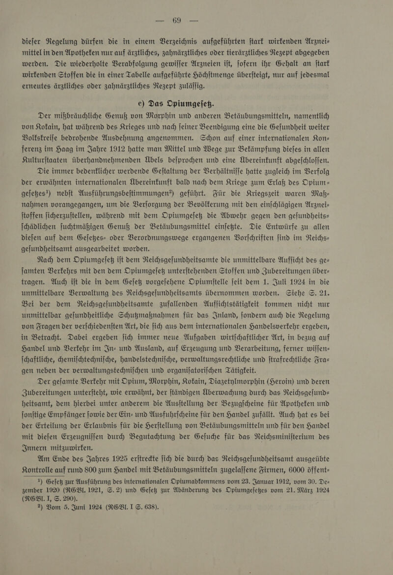 ee OR dDiefer Regelung dürfen die in einem Verzeichnis aufgeführten ſtark wirkenden Arznei— mittelin den Apotheken nur auf ärztliches, zahnärztliches oder tierärztliches Nezept abgegeben werden. Die wiederholte Verabfolgung gewiljer Arzneien ilt, jofern ihr Gehalt an jtarf wirfenden Stoffen die in einer Tabelle aufgeführte Höchſtmenge überjteigt, nur auf jedesmal erneutes ärztliches oder zahnärztliches Rezept zulällig. ec) Das Opiumgeſetz. Der mikbräudhliche Genuß von Morphin und anderen Betäubungsmitteln, namentlich von Kokain, hat während des Krieges und nad) Jeiner Beendigung eine die Gefundheit weiter Volkskreiſe bedrohende Ausdehnung angenommen. Schon auf einer internationalen Kon- ferenz im Haag im Jahre 1912 hatte man Mittel und Wege zur Bekämpfung diefes in allen Kulturjtaaten überhandnehmenden Übels beſprochen und eine Übereinkunft abgeſchloſſen. Die immer bedenklicher werdende Gejtaltung der Verhältniſſe hatte zugleich im VBerfolg der erwähnten internationalen Übereinkunft bald nad) dem Kriege zum Erlaß des Opium— gejees!) nebjt Ausführungsbejtimmungen?) geführt. Für die NKriegszeit waren Maß— nahmen vorangegangen, um die VBerlorgung der Bevölkerung mit den einjchlägigen Arznei- itoffen ficherzuitellen, während mit dem Opiumgefeß die Abwehr gegen den gejundheits= Ihädlihen ſuchtmäßigen Genuß der Betäubungsmittel einſetzte. Die Entwürfe zu allen diejen auf Dem Gejeßes- oder VBerordnungswege ergangenen Vorſchriften ſind im BR gejundheitsamt atısgearbeitet worden. Nach dem Opiumgeſetz ilt dem Neichsgejundheitsamte die unmittelbare Aufficht des ge— Jamten Verkehrs mit den dem Opiumgefeß unterjtehenden Stoffen und Zubereitungen über- tragen. Auch it die in dem Geſetz vorgejehene Opiumitelle jeit dem 1. Juli 1924 in Die unmittelbare Verwaltung des Reichsgejundheitsamts übernommen worden. Siehe ©. 21. Bei der dem NReichsgejundheitsamte zufallenden Auflichtstätigfeit fommen nicht mur unmittelbar gejundheitlihde Schugmahnahmen für das Inland, jondern auch die Regelung von Fragen der verjchiedenjten Art, die jich aus dem internationalen Handelsverfehr ergeben, in Betracht. Dabei ergeben ſich immer neue Aufgaben wirtjchaftlicher Art, in bezug auf Handel und Berfehr im In- und Ausland, auf Erzeugung und Verarbeitung, ferner willen ſchaftliche, chemiſchtechniſche, handelstechniſche, verwaltungsrechtliche und jtrafrechtliche Fra— gen neben der verwaltungstechniſchen und organiſatoriſchen Tätigkeit. Der geſamte Verkehr mit Opium, Morphin, Kokain, Diazetylmorphin (Heroin) und deren Zubereitungen unterſteht, wie erwähnt, der ſtändigen Überwahung durch das Reichsgeſund— heitsamt, dem hierbei unter anderem die Ausſtellung der Bezugſcheine für Apotheken und ſonſtige Empfänger ſowie der Ein- und Ausfuhrſcheine für den Handel zufällt. Auch hat es bei der Erteilung der Erlaubnis für die Herſtellung von Betäubungsmitteln und für den Handel mit dieſen Erzeugniſſen durch Begutachtung der Geſuche für das Reichsminiſterium des Innern mitzuwirken. Am Ende des Jahres 1925 erſtreckte ſich die durch das Reichsgeſundheitsamt ausgeübte Kontrolle auf rund 800 zum Handel mit Betäubungsmitteln zugelaſſene Firmen, 6000 öffent— 1) Gejeß zur Ausführung des internationalen Opiumabfommens vom 23. Januar 1912, vom 30. Des zember 1920 (RGBIL. 1921, ©. 2) und Geſetz zur Abänderung des Opiumgeſetzes vom 21. März 1924 (RGBl. I, ©. 290).