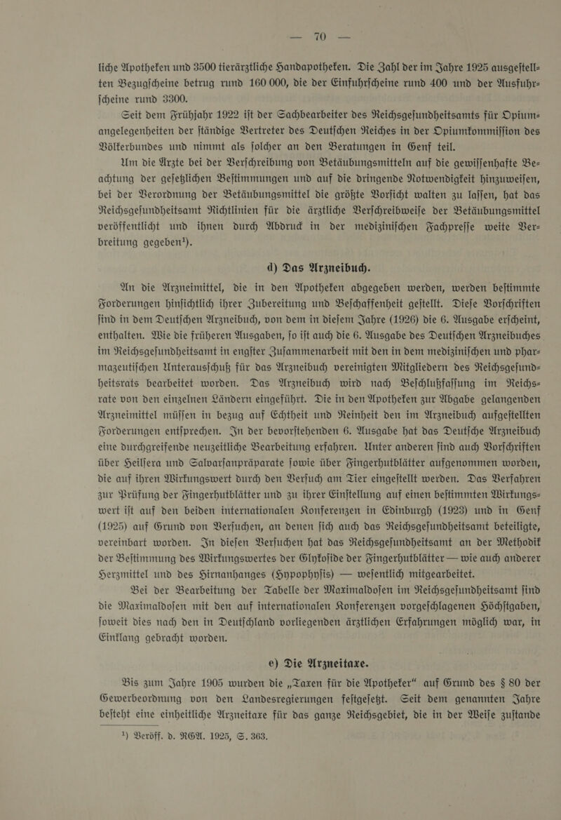 u liche Apotheken und 3500 tierärztlihe Handapothefen. Die Zahl der im Jahre 1925 ausgejtell- ten Bezugicheine betrug rund 160 000, die der Einfuhrjcheine rund 400 und der Ausfuhr: ſcheine rund 3300. Seit dem Frühjahr 1922 ijt der Sachbearbeiter des Reichsgefundheitsamts für Opium— angelegenbeiten der jtändige Bertreter des Deutjchen Reiches in der Opiumkommiſſion des BVölferbundes und nimmt als jolder an den Beratungen in Genf teil. Um die Ärzte bei der Verſchreibung von Betäubungsmitteln auf die gewiljenhafte Be- achtung der gejeglihen Bejtimmungen und auf die dringende Notwendigkeit hinzuweiſen, bei der Verordnung der Betäubungsmittel die größte Vorſicht walten zu laſſen, hat das Neichsgelundheitsamt Richtlinien für die ärztlihe Verſchreibweiſe der Betäubungsmittel veröffentliht und ihnen durch Abdrud in der medizinischen Fachpreſſe weite Ver— breitung gegeben?). d) Das Arzneibud. An die Arzneimittel, die in den Apothefen abgegeben werden, werden beitimmte Forderungen binfichtlicy ihrer Zubereitung und Belchaffenheit gejtellt. Dieſe Vorſchriften ind in dem Deutſchen Arzneibud, von dem in dieſem Jahre (1926) die 6. Ausgabe erjcheint, enthalten. Wie die früheren Ausgaben, Jo ijt auch die 6. Ausgabe des Deutichen Arzneibuches. im Reichsgefundheitsamt in engſter Zujammenarbeit mit den in dem medizinischen und phar— mazeutiihen Unterausihuß für das Arzneibuch vereinigten Mitgliedern des Reichsgeſund— beitsrats bearbeitet worden. Das Arzneibuh wird nah Beſchlußfaſſung im Reichs— rate von den einzelnen Ländern eingeführt. Die in den Apotheken zur Abgabe gelangenden Arzneimittel müſſen in bezug auf Echtheit und Reinheit den im Arzneibuch aufgejtellten Forderungen entjprechen. In der bevorjtehenden 6. Ausgabe hat das Deutjche Arzneibud) eine durchgreifende neuzeitliche Bearbeitung erfahren. Unter anderen find auch Vorſchriften über SHeiljera und Salwarjanpräparate Jowie über Yingerhutblätter aufgenommen worden, Die auf ihren Wirkungswert durch den Verſuch am Tier eingejtellt werden. Das Verfahren zur Prüfung der Fingerhutblätter und zu ihrer Einjtellung auf einen bejtimmten Wirkungs- wert ilt auf den beiden internationalen Konferenzen in Edinburgh (1923) und in Genf (1925) auf Grund von Verſuchen, an denen jich auch das Reichsgeſundheitsamt beteiligte, vereinbart worden. In diefen Verſuchen hat das Reichsgejundheitsamt an der Methodit der Beitimmung des Wirfungswertes der Glykoſide der Fingerhutblätter — wie auch anderer Herzmittel und des Hirnanhanges (Hypophylis) — wejentlich mitgearbeitet. Bei der Bearbeitung der Tabelle der Maximaldojen im Reichsgeſundheitsamt find die Maximaldofen mit den auf internationalen Konferenzen vorgeſchlagenen Höchſtgaben, Joweit dies nach den in Deutjchland vorliegenden ärztlihen Erfahrungen möglid) war, in Einklang gebracht worden. e) Die Arzneitaxe. Bis zum Jahre 1905 wurden die „Taxen für die Apothefer“ auf Grund des $ 80 der Gewerbeordnung von den Landesregierungen fejtgejeßt. Seit dem genannten Jahre bejteht eine einheitlihe Arzneitaxre für das ganze Neichsgebiet, die in der Weile zuftande