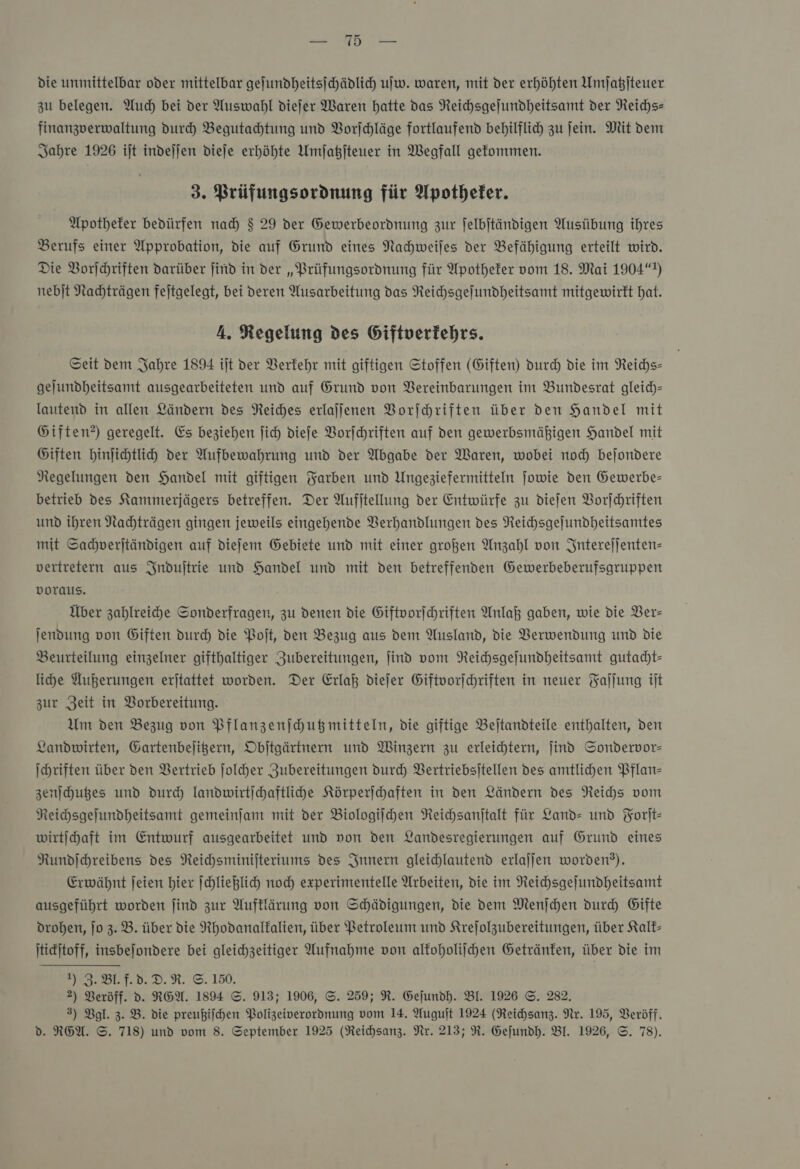 eh die unmittelbar oder mittelbar geſundheitsſchädlich uw. waren, mit der erhöhten Umſatzſteuer zu belegen. Auch bei der Auswahl diefer Waren hatte das Reichsgejundheitsamt der NReichs- finanzverwaltung duch Begutahtung und Vorſchläge fortlaufend behilflich zu jein. Mit dem Jahre 1926 ijt indeſſen diefe erhöhte Umſatzſteuer in Wegfall gefommen. 3. Prüfungsordnung für Apotheker. Apotheker bedürfen nad $ 29 der Gewerbeordnung zur felbjtändigen Ausübung ihres Berufs einer Approbation, die auf Grund eines Nahweijes der Befähigung erteilt wird. Die Vorſchriften darüber find in der „Prüfungsordnung für Apotheker vom 18. Mai 1904“) nebjt Nachträgen fejtgelegt, bei deren Ausarbeitung das Reihsgejundheitsamt mitgewirkt hat. A. Regelung des Giftverfehrs. Seit dem Jahre 1894 ijt der Verkehr mit giftigen Stoffen (Giften) durch die im Reichs— gejundheitsamt ausgearbeiteten und auf Grund von Vereinbarungen im Bundesrat gleich— lautend in allen Ländern des Reiches erlajjenen Vorſchriften über den Handel mit Giften?) geregelt. Es beziehen ſich diefe VBorfchriften auf den gewerbsmäßigen Handel mit Giften hinjichtli der Aufbewahrung und der Abgabe der Waren, wobei noch bejondere Regelungen den Handel mit giftigen Farben und Ungeziefermitteln ſowie den Gewerbe- betrieb des Kammerjägers betreffen. Der Aufitellung der Entwürfe zu dieſen Vorſchriften und ihren Nachträgen gingen jeweils eingehende Verhandlungen des Reichsgejundheitsamtes mit Sachverſtändigen auf diefem Gebiete und mit einer großen Anzahl von Interejjenten- vertretern aus Induſtrie und Handel und mit den betreffenden Gewerbeberufsgruppen voraus. Über zahlreihe Sonderfragen, zu denen die Giftvorſchriften Anlaß gaben, wie die Ver— jendung von Giften durch die Poſt, ven Bezug aus dem Ausland, die Verwendung und die Beurteilung einzelner gifthaltiger Zubereitungen, ſind vom Reichsgejundheitsamt gutadht- liche Außerungen erjtattet worden. Der Erlaß diefer Giftvorjehriften in neuer Faſſung iſt zur Zeit in Vorbereitung. Um den Bezug von Pflanzenjhußmitteln, die giftige Beltandteile enthalten, den Landwirten, Gartenbeligern, Obitgärtnern und Winzern zu erleichtern, find Sondervor— Ihriften über den Vertrieb ſolcher Zubereitungen durch Vertriebsitellen des amtlichen Pflan- zenſchutzes und durch landwirtſchaftliche Körperihhaften in den Ländern des Reihs vom Reichsgejundheitsamt gemeinjam mit der Biologiſchen Reichsanftalt für Land- und Yorit- wirtihaft im Entwurf ausgearbeitet und non den Landesregierungen auf Grund eines Rundjchreibens des Reichsminifteriums des Innern gleichlautend erlajjen worden?). Erwähnt jeien hier ſchließlich noch experimentelle Arbeiten, die im Neichsgejundheitsamt ausgeführt worden ſind zur Auftlärung von Schädigungen, die dem Menjchen durch Gifte drohen, jo 3. B. über die Nhodanalkalien, über Petroleum und Krefolzubereitungen, über Kalk— ſtickſtoff, insbeſondere bei gleichzeitiger Aufnahme von alkoholiſchen Getränten, über die im NFBLTDD.R. ©.150. 2) Beröff. d. REA. 1894 S. 913; 1906, S. 259; R. Gefundh. BI. 1926 ©. 282. 3) Vgl. 3. B. die preußiſchen Volizeiverordnung vom 14. Auguſt 1924 (Neichsanz. Nr. 195, Veröff.