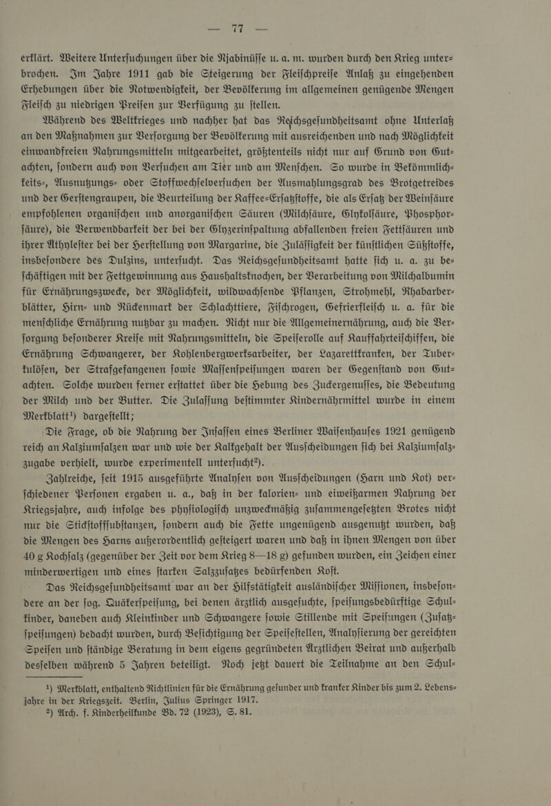 broden. Im Jahre 1911 gab die Steigerung der Fleiſchpreiſe Anlaß zu eingehenden Erhebungen über die Notwendigkeit, der Bevölkerung im allgemeinen genügende Mengen Fleiſch zu niedrigen Preifen zur Verfügung zu jtellen. Mährend des Weltkrieges und nachher hat das Reichsgeſundheitsamt ohne Unterlaß an den Maßnahmen zur Verſorgung der Bevölkerung mit ausreichenden und nach Möglichkeit einwandfreien Nahrungsmitteln mitgearbeitet, größtenteils nicht nur auf Grund von Gut— achten, ſondern auch von Verſuchen am Tier und am Menſchen. So wurde in Bekömmlich— keits⸗ Ausnugungs- oder Stoffwechſelverſuchen der Ausmahlungsgrad des Brotgetreides und der Gerſtengraupen, die Beurteilung der Kaffee-Erſatzſtoffe, die als Erſatz der Weinſäure empfohlenen organiſchen und anorganiſchen Säuren (Milchſäure, Glykolſäure, Phosphor— ſäure), die Verwendbarkeit der bei der Glyzerinſpaltung abfallenden freien Fettſäuren und ihrer Athyleſter bei der Herjtellung von Margarine, die Zuläffigfeit der künſtlichen Süßjitoffe, insbejondere des Dulzins, unterfuht. Das Neichsgejundheitsamt hatte ſich u. a. zu be= Ihäftigen mit der Fettgewinnung aus Haushaltsknochen, der Verarbeitung von Milchalbumin für Ernährungszwecke, der Möglichkeit, wildwachſende Pflanzen, Strohmehl, Rhabarber— blätter, Hirn- und Rückenmark der Schlachttiere, Fiſchrogen, Gefrierfleiſch u. a. für die menſchliche Ernährung nutzbar zu machen. Nicht nur die Allgemeinernährung, auch die Ver— ſorgung beſonderer Kreiſe mit Nahrungsmitteln, die Speiſerolle auf Kauffahrteiſchiffen, die Ernährung Schwangerer, der Kohlenbergwerksarbeiter, der Lazarettkranken, der Tuber— fulöjfen, der Strafgefangenen jowie Mafjjenjpeilungen waren der Gegenitand von Gut— achten. Solche wurden ferner erjtattet über die Hebung des ZJudergenujjes, die Bedeutung der Milh und der Butter. Die Zulaſſung bejtimmter Kindernährmittel wurde in einem Merkblatt!) dargeitellt; Die Frage, ob die Nahrung der Inſaſſen eines Berliner Waijenhaujes 1921 genügend reich an Kalziumſalzen war und wie der Kalfgehalt der Ausicheidungen ich bei Kalziumfjalz- zugabe verhielt, wurde experimentell unterjudht?). Zahlreiche, ſeit 1915 ausgeführte Analyfen von Ausfcheidungen (Harn und Kot) ver- Ichiedener Perſonen ergaben u. a., daß in der kalorien- und eiweikarmen Nahrung der Kriegsjahre, auch) infolge des phyſiologiſch unzweckmäßig zufammengejegten Brotes nicht nur die Stickſtoffſubſtanzen, ſondern auch die Fette ungenügend ausgenugt wurden, daß die Mengen des Harns außerordentlich aejteigert waren und daß in ihnen Wengen von über 40 g Kochjalz (gegenüber der Zeit vor dem Krieg 8—18 g) gefunden wurden, ein Zeichen einer minderwertigen und eines ſtarken Salzzufages bedürfenden Koſt. Das Reichsgefundheitsamt war an der Hilfstätigkeit ausländijcher Miſſionen, insbejon- dere an der jog. Quäferjpeifung, bei denen ärztlich ausgejuchte, [peilungsbedürftige Schul- finder, daneben auch Kleinkinder und Schwangere jowie Stillende mit Speilungen (Zuſatz— jpeilungen) bedacht wurden, durch Befihtigung der Speijejtellen, Analyjierung der gereichten Speifen und ftändige Beratung in dem eigens gegründeten Arztlichen Beirat und außerhalb desjelben während 5 Jahren beteiligt. Noch jett dauert die Teilnahme an den Schul- 1) Merkblatt, enthaltend Richtlinien für Die Ernährung gefunder und kranker Kinder bis zum 2. Lebens— jahre in der Kriegszeit. Berlin, Julius Springer 1917. 2) Ach. f. Kinderheiltunde Bd. 72 (1923), ©. 81.