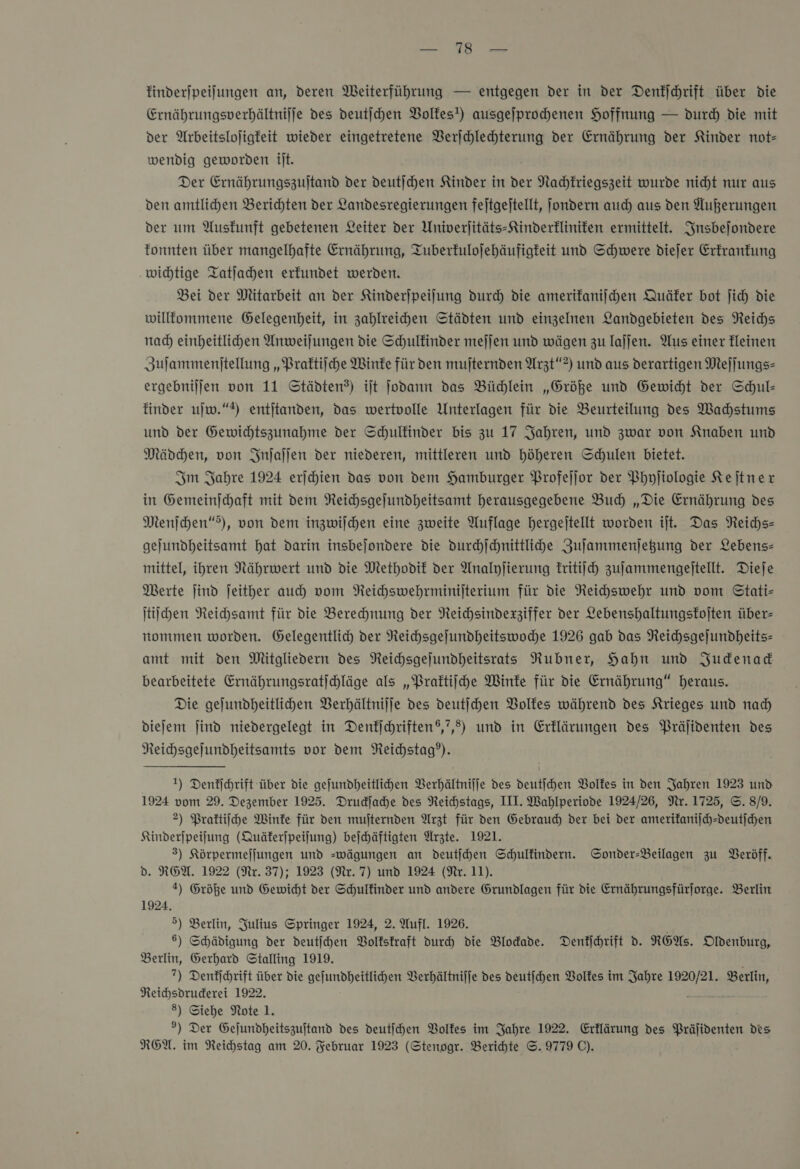 he finderjpeifungen an, deren Weiterführung — entgegen der in der Denkſchrift über die Ernährungsverhältnijje des deutijchen Volkes!) ausgejprochenen Hoffnung — durch die mit der Arbeitslojigfeit wieder eingetretene Verſchlechterung der Ernährung der Kinder not- wendig geworden ilt. Der Ernährungszujtand der deutſchen Kinder in der Nachkriegszeit wurde nicht nur aus den amtlichen Berichten der Landesregierungen feitgejtellt, jondern auch) aus den Außerungen der um Auskunft gebetenen Leiter der Univerjitäts-Sinderklinifen ermittelt. Insbeſondere fonnten über mangelhafte Ernährung, Tuberfulojehäufigteit und Schwere diejer Erkrankung wichtige Tatjahen erkundet werden. Bei der Mitarbeit an der Kinderjpeilung durch die amerikanischen Quäfer bot ſich die willfommene Gelegenheit, in zahlreihen Städten und einzelnen Landgebieten des Reichs nad) einheitlichen Anweilungen die Schulkinder mefjen und wägen zu lajjen. Aus einer Heinen Zulammenitellung „Praktiſche Winke für den mufternden Arzt“ ?) und aus derartigen Meſſungs— ergebnijjen von 11 Städten?) ijt jodann das Büdjlein „Größe und Gewicht der Schul- finder uſw.“) entjitanden, das wertvolle Unterlagen für die Beurteilung des Wahstums und der Gewichtszunahme der Schulfinder bis zu 17 Jahren, und zwar von Knaben und Mädchen, von Inſaſſen der niederen, mittleren und höheren Schulen bietet. Im Jahre 1924 erſchien das von dem Hamburger PBrofejlor der Phyjiologie Keſtner in Gemeinjchaft mit dem NReichsgejundheitsamt herausgegebene Bud) „Die Ernährung des Menſchen“s), von dem inzwilchen eine zweite Auflage hergejtellt worden it. Das Reichs- gejundheitsamt hat darin insbejondere die durchſchnittliche Zuſammenſetzung der Lebens mittel, ihren Nährwert und die Methodik der Analyjierung kritiſch zuſammengeſtellt. Dieje Merte jind jeither auch vom Reichswehrminiſterium für die Neihswehr und vom Stati- ſtiſchen Reichsamt für die Berechnung der Neichsindexziffer der Lebenshaltungskoſten über- nommen worden. Gelegentlich der Reichsgejfundheitswoche 1926 gab das NReichsgejundheits- amt mit den Mitgliedern des Neichsgejundheitsrats Nubner, Hahn und Judenad bearbeitete Ernährungsratijchläge als „Praktiſche Winke für die Ernährung“ heraus. Die gejundheitlihen Berhältnijje des deutichen Volkes während des Krieges und nad) diefem jind niedergelegt in Denfichriften®,?,d) und in Erklärungen des Präjidenten des Neichsgefundheitsamts vor dem Reichstag”). 1) Denkſchrift über die gejundheitlichen Verhältniſſe des deutſchen Volkes in den Jahren 1923 und 1924 vom 29. Dezember 1925. Druckſache des Reichstags, III. Wahlperiode 1924/26, Nr. 1725, ©. 8/9. 2) Praktiſche Winke für den mujternden Arzt für den Gebrauch der bei der amerikaniſch-deutſchen Kinderjpeifung (Quäferjpeifung) beſchäftigten Ärzte. 1921. 3) Körpermefjungen und =wägungen an deutijhen Schulfindern. Sonder-Beilagen zu Beröff. d. REA. 1922 (Nr. 37); 1923 (Ne. 7) und 1924 (Nr. 11). 2) Größe und Gewicht der Schulkinder und andere Grundlagen für die Ernährungsfürjforge. Berlin 1924, 5) Berlin, Julius Springer 1924, 2. Aufl. 1926. 6) Schädigung der deutſchen Volkskraft dur die Blodade. Denkſchrift d. REAs. Oldenburg, Berlin, Gerhard Stalling 1919. ?) Denkſchrift über die gefundheitlihen Verhältniffe des deutſchen Volkes im Jahre Be: Berlin, NReichsdruderei 1922. 8) Siehe Note 1. 9) Der Gejundheitszuftand des deutihen Volkes im Jahre 1922. Erflärung des Prälidenten des
