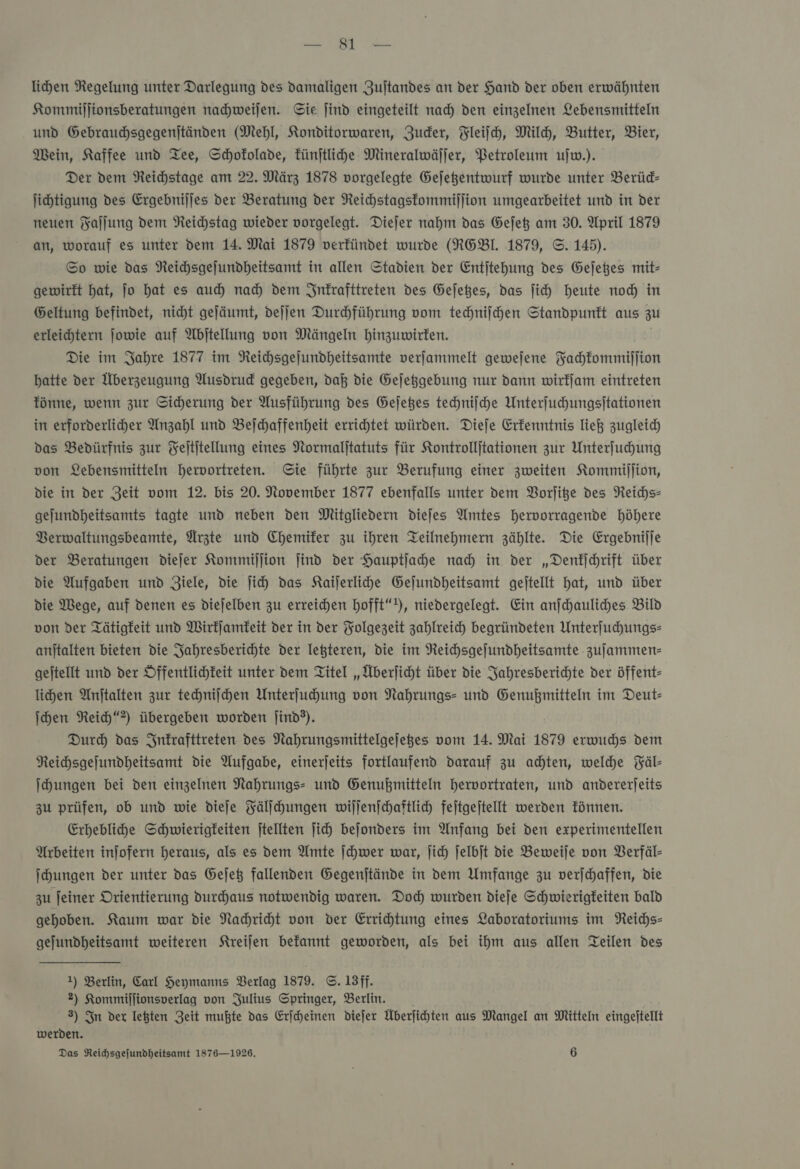 lihen Regelung unter Darlegung des damaligen Zuftandes an der Hand der oben erwähnten Kommiljionsberatungen nachweiſen. Sie Jind eingeteilt nad) den einzelnen Lebensmitteln und Gebrauchsgegenjtänden (Mehl, Konditorwaren, Zuder, Fleiſch, Mild, Butter, Bier, Mein, Kaffee und Tee, Schokolade, künſtliche Mineralwäljer, Petroleum ujw.). Der dem Reichstage am 22. März 1878 vorgelegte Gejegentwurf wurde unter Berüd- jihtigung des Ergebnijjes der Beratung der Neichstagstommijjion umgearbeitet und in der neuen Faſſung dem Reichstag wieder vorgelegt. Diejer nahm das Gejet am 30. April 1879 an, worauf es unter dem 14. Mai 1879 verkündet wurde (RGBL 1879, ©. 145). Sp wie das Neichsgejundheitsamt in allen Stadien der Entjtehung des Gejeßes mit- gewirkt hat, jo hat es aud) nad) dem Inkrafttreten des Gejeßes, das ſich heute noch in Geltung befindet, nicht gejäumt, dejjen Durhführung vom techniſchen Standpunkt aus zu erleichtern jowie auf Abjtellung von Mängeln hinzuwirken. Die im Jahre 1877 im Reichsgejundheitsamte verfammelt gewejene Fachkommiſſion hatte der Überzeugung Ausdrud gegeben, daß die Gejeggebung nur dann wirfjam eintreten fönne, wenn zur Sicherung der Ausführung des Gejeßes techniſche Unterfuhungsitationen in erforderliher Anzahl und Befchaffenheit errichtet würden. Diefe Erkenntnis ließ zugleich das Bedürfnis zur Feltitellung eines Normaljtatuts für Kontrollitationen zur Unterfuhung von Lebensmitteln hervortreten. Sie führte zur Berufung einer zweiten Kommillion, die in der Zeit vom 12. bis 20. November 1877 ebenfalls unter dem Vorſitze des Reichs: gejundheitsamts tagte und neben den Mitgliedern dieſes Amtes hervorragende höhere Berwaltungsbeamte, Ärzte und Chemiker zu ihren Teilnehmern zählte. Die Ergebnilje der Beratungen diejer Kommijjion jind der Hauptjahe nad in der „Denkſchrift über die Aufgaben und Ziele, die jich das Kaijerlihe Gejundheitsamt gejtellt hat, und über die Wege, auf denen es diejelben zu erreichen hofft“), niedergelegt. Ein anfchauliches Bild von der Tätigkeit und Wirkſamkeit der in der Folgezeit zahlreich begründeten Unterſuchungs— anjtalten bieten die Jahresberichte der Teßteren, die im Reichsgejundheitsamte zujammen- gejtellt und der Öffentlichkeit unter dem Titel „Überjicht über die Jahresberichte der öffent- lihen Anftalten zur techniſchen Unterfuhung von Nahrungs- und Genußmitteln im Deut- ſchen Rei“) übergeben worden jind®). | Dur) das Inkrafttreten des Nahrungsmittelgejeges vom 14. Mai 1879 erwuchs dem Reihsgejundheitsamt die Aufgabe, einerjeits fortlaufend darauf zu achten, welche Fäl— Ihungen bei den einzelnen Nahrungs: und Genußmitteln hervortraten, und andererjeits zu prüfen, ob und wie dieje Fälſchungen wiljen)chaftlich fejtgejtellt werden fünnen. Erheblihe Schwierigkeiten jtellten jich bejonders im Anfang bei den experimentellen Arbeiten injofern heraus, als es dem Amte ſchwer war, jich jelbjt die Beweije von Berfäl- Ihungen der unter das Gejeß fallenden Gegenjtände in dem Umfange zu verjchaffen, die zu feiner Orientierung durchaus notwendig waren. Doc wurden diefe Schwierigkeiten bald gehoben. Kaum war die Nahriht von der Errichtung eines Laboratoriums im Reichs— gejundheitsamt weiteren Kreiſen befannt geworden, als bei ihm aus allen Teilen des 1) Berlin, Carl Heymanns Berlag 1879. ©. 13ff. 2) Kommillionsverlag von Julius Springer, Berlin. 3) In der legten Zeit mußte das Erfcheinen diefer Überfihten aus Mangel an Mitten eingejtellt werden.