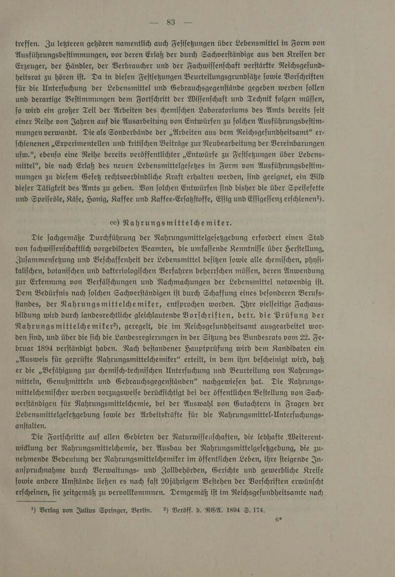 A treffen. Zu leßteren gehören namentlicy auch Fejtfegungen über Lebensmittel in Form von Ausführungsbeitimmungen, vor deren Erlaß der duch Sachverſtändige aus den Kreijen der Erzeuger, der Händler, der Verbraucher und der Fachwiſſenſchaft verjtärfte Neichsgejund- heitsrat zu hören ijt. Da in dieſen Feitjegungen Beurteilungsgrundfäße ſowie Vorſchriften für die Unterfuhung der Lebensmittel und Gebrauchsgegenjtände gegeben werden jollen und derartige Beitimmungen dem Fortſchritt der Wilfenfchaft und Technik folgen müſſen, jo wird ein großer Teil der Arbeiten des hemijchen Laboratoriums des Amts bereits Jeit einer Reihe von Jahren auf die Ausarbeitung von Entwürfen zu ſolchen Ausführungsbeitim- mungen verwandt. Die als Sonderbände der „Arbeiten aus dem NReichsgefundheitsamt“ er- Ichienenen „Experimentellen und kritiſchen Beiträge zur Neubearbeitung der Vereinbarungen ujw.“, ebenſo eine Reihe bereits veröffentlihter „Entwürfe zu Feſtſetzungen über Lebens- mittel“, die nad) Erlaß des neuen Lebensmittelgejeges in Form von Ausführungsbeſtim— mungen zu diejem Gejet rechtsverbindliche Kraft erhalten werden, jind geeignet, ein Bild dieſer Tätigkeit des Amts zu geben. Bon ſolchen Entwürfen jind bisher die über Speijefette und Speijeöle, Käje, Honig, Kaffee und Kaffee-Erſatzſtoffe, Eſſig und Ejjigejjenz erfchienen!). ec) Nahrungsmittelhemiter. Die Jahgemäße Durhführung der Nahrungsmittelgejeggebung erfordert einen Stab von fahmwiljenjchaftlich vorgebildeten Beamten, die umfaljende Kenntnijje über Herjtellung, Zulammenjegung und Bejchaffenheit der Lebensmittel bejigen jowie alle chemiſchen, phyſi— kaliſchen, botaniſchen und bafteriologijhen Verfahren beherrihen müljen, deren Anwendung zur Erkennung von Verfälſchungen und Nahmahungen der Lebensmittel notwendig it. Dem Bedürfnis nad) Jolhen Sachverſtändigen ijt vurh Schaffung eines bejonderen Berufs- Itandes, der Nahrungsmitteldhemifer, entjprochen worden. Ihre vieljeitige Fachaus— bildung wird durch Iandesrechtliche gleichlautende Borjhhriften, betr. die Prüfung der Nahrungsmittelhemiter?), geregelt, die im Neichsgejfundheitsamt ausgearbeitet wor— den Jind, und über die jich Die Landesregierungen in der Sitzung des Bundesrats vom 22. Fe— bruar 1894 verjtändigt haben. Nach bejtandener Hauptprüfung wird dem Kandidaten ein „Ausweis für geprüfte Nahrungsmittelchemifer“ erteilt, in dem ihm bejcheinigt wird, daß er die „Befähigung zur chemiſch-techniſchen Unterfuhung und Beurteilung von Nahrungs- mitteln, Genußmitteln und Gebrauchsgegenjtänden“ nachgewiejen hat. Die Nahrungs mittelche miſcher werden vorzugsweile berüdjichtigt bei der öffentlichen Beftellung von Sach— verjtändigen für Nahrungsmittelchemie, bei der Auswahl von Gutachtern in Fragen der Lebensmittelgefeggebung jowie der Arbeitskräfte für die Nahrungsmittel-Unterfuhungs- anjtalten. Die Fortſchritte auf allen Gebieten der Naturwiſſenſchaften, die lebhafte ‚MWeiterent- widlung der Nahrungsmittelchemie, der Ausbau der Nahrungsmittelgejeggebung, die zu— nehmende Bedeutung der Nahrungsmitteldhemifer im öffentlichen Leben, ihre jteigende In— anjpruchnahme durch Verwaltungs- und Zollbehörden, Gerichte und gewerbliche Kreiſe ſowie andere Umjtände liegen es nad) fait 2Ojährigem Beſtehen der Vorſchriften erwünjcht ericheinen, jie zeitgemäß zu vervollkommnen. Demgemäß ift im Reichsgefundheitsamte nad) 1) Verlag von Julius Springer, Berlin. 2) Beröff. d. REA. 1894 ©. 174. Hs