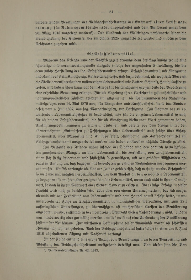 u vorbereitenden Beratungen des Neichsgejundheitsrates der Entwurf einer Prüfungs: ordnung für Nahrungsmitteldemifer ausgearbeitet und dem Bundesrat unter dem 26. März 1913 vorgelegt worden!). Der Ausbruch des Weltkrieges verhinderte leider die Verabſchiedung des Entwurfs, der im Jahre 1925 umgearbeitet wurde und in Kürze dem Reichsrate zugehen wird. dd) Erfaglebensmittel. Mährend des Krieges und der Nachkriegszeit erwuchs dem NReichsgejundheitsamt eine . I hwierige und verantwortungsvolle Aufgabe infolge der ungeahnten Entwidlung, die die gewerbliche Herjtellung der ſog. Erjaglebensmittel erfuhr. Erjaßlebensmittel, wie Margarine und Kunſtſpeiſefett, Kunſthonig, Kaffee-Erſatzſtoffe, find dazu bejtimmt, als wohlfeile Ware an die Stelle der entiprechenden vollwertigen Lebensmittel wie Butter, Schmalz, Honig, Kaffee zu treten, und haben |chon lange vor dem Kriege für die Ernährung großer Teile der Bevölkerung eine erhebliche Bedeutung erlangt. Für die Regelung ihres Berfehrs in gejundheitlicher und nabrungspolizeiliher Hinſicht reichten im allgemeinen die Bejtimmungen des Nahrungs mittelgejeges vom 14. Mai 1879 aus; für Margarine und Kunſtſpeiſefett jtand das Sonder— gejeg vom 4. Juli 1897, das ſog. Margarinegejeß, zur Verfügung. Im Rahmen des zu er- wartenden Lebensmittelgejeges ilt beabjichtigt, wie für die einzelnen Lebensmittel jo aud) für diejenigen Erjaßlebensmittel, die für die Ernährung bleibenden Wert gewonnen haben, Ausführungsbejtimmungen zu erlajjen. Indeſſen find bereits vor dem Kriege unter den obenerwähnten „Entwürfen zu Feitfegungen über Lebensmittel“ auch ſolche über Erjaß- lebensmittel, über Margarine und Kunjtjpeijefett, Kunjthonig und Kaffee-Erjagmittel im Reichsgefundheitsamt ausgearbeitet worden und haben einjtweilen nützliche Dienjte geleijtet. Im Berlaufe des Krieges nahm infolge der Blodade und des dadurch herbeigeführ- ten zunehmenden Mangels an allen Lebensmitteln die Herjtellung von Erjaßlebensmitteln einen ſich jtetig jteigernden und |chlielich Jo gewaltigen, mit den gröbjten Mißſtänden ge- paarten Umfang an, daß dagegen mit bejonderen gejeglihen Maknahmen vorgegangen wer- den mußte. An fich verlangte die Not der Zeit es gebieterifch, daß verſucht wurde, Erjagmittel jo weit wie nur möglich herbeizufchaffen, um dem Ausfall an den gewohnten Lebensmitteln zu begegnen; fie mußten aber geeignet Jein, die Lebensmittel, wenn auch nicht in ihrem Genuß— wert, jo doc) in ihrem Nährwert oder Gebrauchswert zu erſetzen. Über einige Erfolge in diejer Hinficht wird noch zu berichten fein. Was aber von einem Unternehmertum, das ſich vorher niemals mit der Herjtellung von Lebensmitteln und dem Handel damit befaßt hatte, in un— unterbrohener Folge an Erjaglebensmitteln in mannigfaltiger Verpadung, mit zum Teil aufdringlihen Anpreilungen, zu übermäßigen, oft wucheriſchen Preifen der Bevölkerung angeboten wurde, entjprad) in der übergroßen Mehrzahl diefen Anforderungen nicht, ſondern war minderwertig oder gar völlig wertlos und lief meilt auf eine Ausbeutung der Bevölkerung ſchlimmſter Art hinaus. Zur wirffamen Befämpfung dieſer Auswüchſe waren die ſchärfſten Zwangsmaßnahmen geboten. Auch) der Reichsgefundheitsrat hatte ſolche in einer am 8. Juni 1916 abgehaltenen Sigung mit Nahdrud verlangt. Sn der Folge entjtand eine große Anzahl von Verordnungen, an deren Bearbeitung und Abfaſſung das Reihsgefundheitsamt weitgehend beteiligt war. Bon diejen find die Ver—