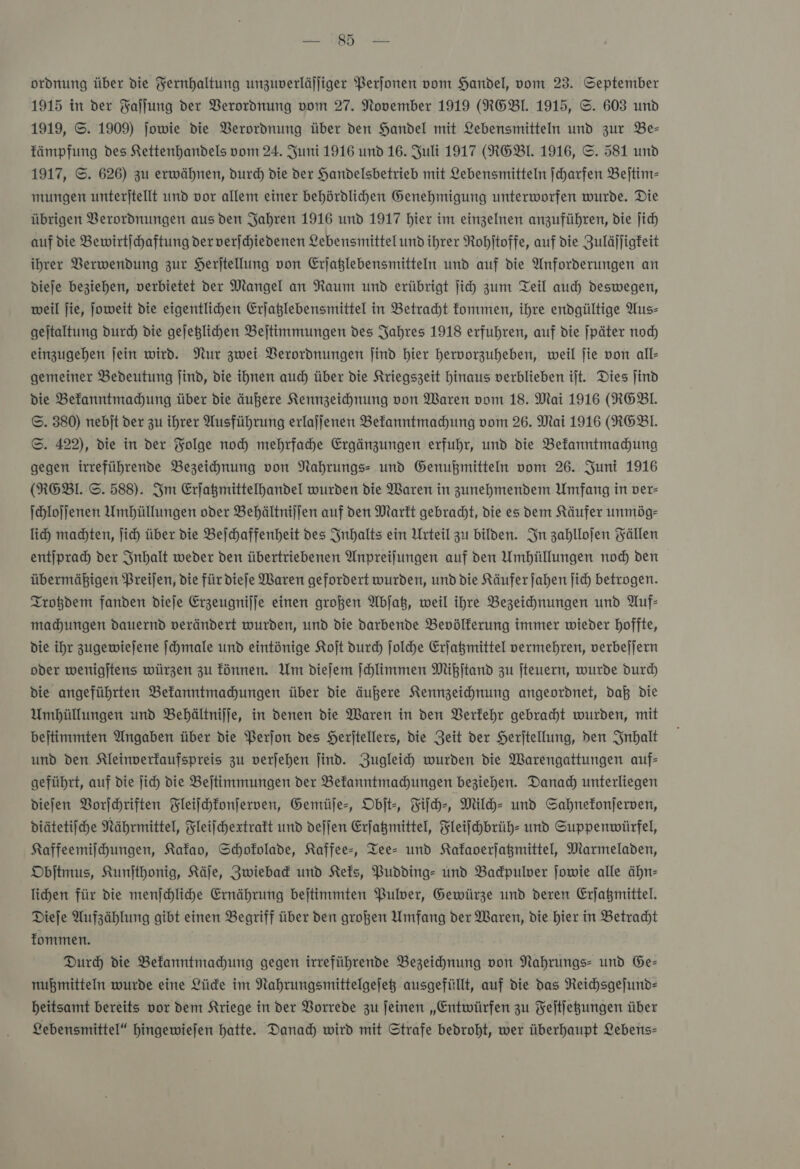 85 ordnung über die Yernhaltung unzuverläjliger Perjonen vom Handel, vom 23. September 1915 in der Faſſung der Verordnung vom 27. November 1919 (RGBIL. 1915, ©. 603 und 1919, ©. 1909) jowie die Verordnung über den Handel mit Lebensmitteln und zur Be— fämpfung des Kettenhandels vom 24. Juni 1916 und 16. Juli 1917 (RGBT. 1916, ©. 581 und 1917, ©. 626) zu erwähnen, durch die der Handelsbetrieb mit Lebensmitteln ſcharfen Bejtim- mungen unterjtellt und vor allem einer behördlichen Genehmigung unterworfen wurde. Die übrigen Verordnungen aus den Jahren 1916 und 1917 hier im einzelnen anzuführen, die jich auf die Bewirtichaftung der verjchiedenen Lebensmittelund ihrer Rohitoffe, auf die Zulälligfeit ihrer Verwendung zur Herjtellung von Erjaglebensmitteln und auf die Anforderungen an dieje beziehen, verbietet der Mangel an Raum und erübrigt ſich zum Teil auch deswegen, weil jie, joweit die eigentlichen Erjaßlebensmittel in Betracht kommen, ihre endgültige Aus— geitaltung durch die gejeglichen Beitimmungen des Jahres 1918 erfuhren, auf die ſpäter nod) einzugehen jein wird. Nur zwei Verordnungen find hier hervorzuheben, weil jie von all- gemeiner Bedeutung jind, die ihnen auch über die Kriegszeit hinaus verblieben ijt. Dies jind die Befanntmahung über die äußere Kennzeichnung von Waren vom 18. Mai 1916 (RGEBl. ©. 380) nebjt der zu ihrer Ausführung erlajjenen Befanntmahung vom 26. Mai 1916 (RGBI. ©. 422), die in der Folge noch mehrfahe Ergänzungen erfuhr, und die Bekanntmachung gegen irreführende Bezeichnung von Nahrungs und Genußmitteln vom 26. Juni 1916 (RGEBl. ©. 588). Im Erfagmittelhandel wurden die Waren in zunehmendem Umfang in ver- ſchloſſenen Umhüllungen oder Behältnijfen auf ven Markt gebracht, die es dem Käufer unmög- lih madten, ſich über die Beichaffenheit des Inhalts ein Urteil zu bilden. In zahllojen Fällen entſprach der Inhalt weder den übertriebenen Anpreilungen auf den Umhüllungen nod) den übermäßigen Preijen, die für diefe Waren gefordert wurden, und die Käufer Jahen Jich betrogen. Trotzdem fanden dieje Erzeugnijfe einen großen Abſatz, weil ihre Bezeichnungen und Auf: madhungen dauernd verändert wurden, und die darbende Bevölkerung immer wieder hoffte, die ihr zugewieſene ſchmale und eintönige Koſt durch ſolche Erfagmittel vermehren, verbejjern oder wenigjtens würzen zu fünnen. Um diefem ſchlimmen Mißſtand zu jteuern, wurde durch die angeführten Belanntmahungen über die äußere Kennzeichnung angeordnet, daß die Umbüllungen und Behältnijje, in denen die Waren in den Verkehr gebracht wurden, mit bejtimmten Angaben über die Perjon des Herjtellers, die Zeit der Herjtellung, den Inhalt und den Kleinverfaufspreis zu verjehen find. Zugleih wurden die Warengattungen auf- geführt, auf die ji) die Bejtimmungen der Befanntmahungen beziehen. Danad) unterliegen diefen Vorſchriften Fleiſchkonſerven, Gemüſe-, Objt-, Fiſch-, Milch- und Sahnefonjerven, diätetiſche Nährmittel, Fleiſchextrakt und deſſen Erſatzmittel, Fleiſchbrüh- und Suppenwürfel, Kaffeemiſchungen, Kakao, Schokolade, Kaffee-, Tee- und Kakaoerſatzmittel, Marmeladen, Obſtmus, Kunſthonig, Käſe, Zwieback und Keks, Pudding- und Badpuler ſowie alle ähn— lichen für die menſchliche Ernährung beſtimmten Pulver, Gewürze und deren Erjaßmittel. Dieſe Aufzählung gibt einen Begriff über den großen Umfang der Waren, die hier in Betracht kommen. Durch die Bekanntmachung gegen irreführende Bezeichnung von Nahrungs- und Ge— nußmitteln wurde eine Lücke im Nahrungsmittelgeſetz ausgefüllt, auf die das Reichsgeſund— heitsamt bereits vor dem Kriege in der Vorrede zu feinen „Entwürfen zu Feitfegungen über Lebensmittel“ hingewiejen hatte. Danad) wird mit Strafe bedroht, wer überhaupt Lebens—