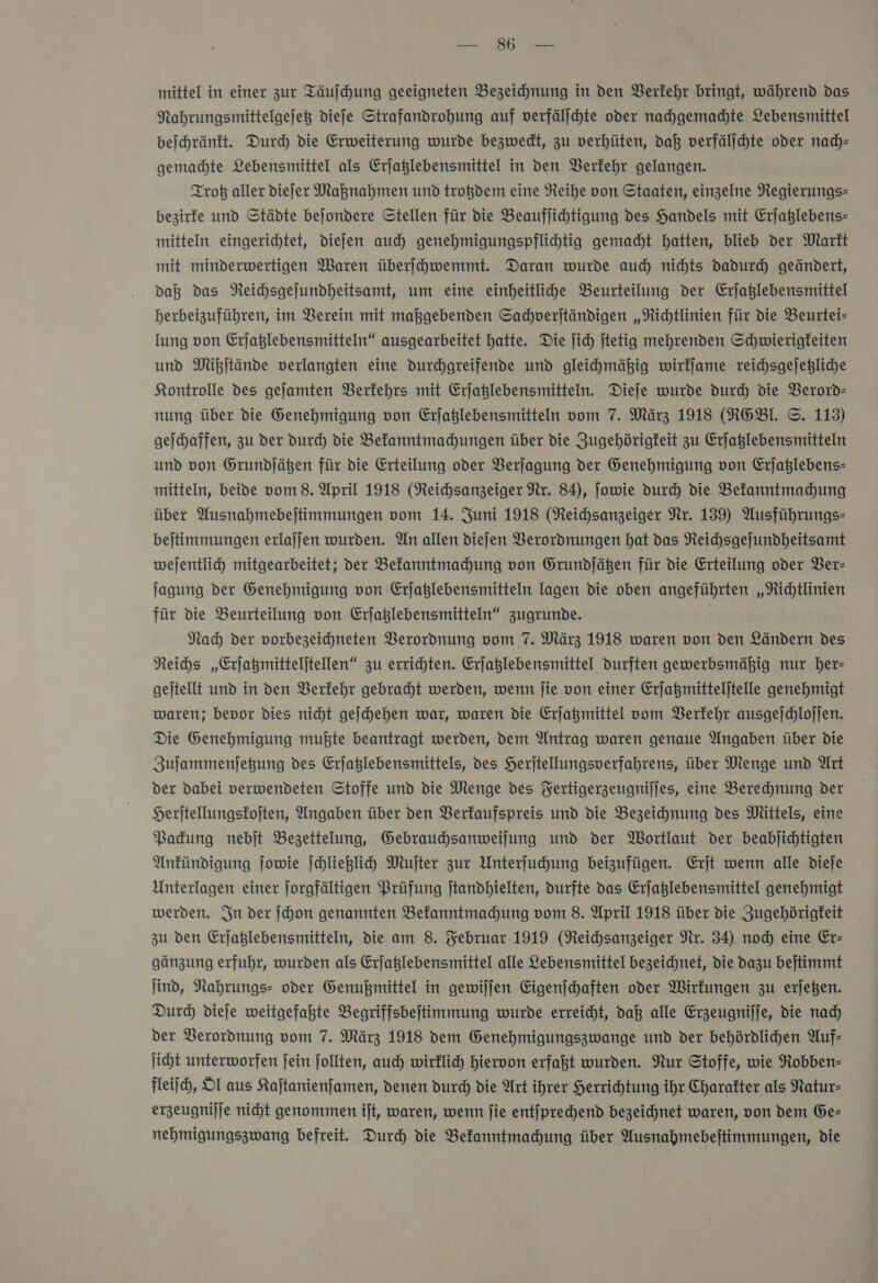 er mittel in einer zur Täufchung geeigneten Bezeichnung in den Verkehr bringt, während das Nahrungsmittelgejeß diefe Strafandrohung auf verfälihte oder nachgemachte Lebensmittel beſchränkt. Dur) die Erweiterung wurde bezwedt, zu verhüten, daß verfälſchte oder nach— gemachte Lebensmittel als Erjaßlebensmittel in den Verkehr gelangen. Trotz aller diefer Maßnahmen und trotzdem eine Reihe von Staaten, einzelne Regierungs- bezirfe und Städte bejondere Stellen für die Beauflichtigung des Handels mit Erjaßlebens- mitteln eingerichtet, diefen auch genehmigungspflihtig gemacht hatten, blieb der Marft mit minderwertigen Waren überſchwemmt. Daran wurde aud) nichts dadurch geändert, daß das Neihsgejundheitsamt, um eine einheitliche Beurteilung der Erjaßlebensmittel herbeizuführen, im Verein mit maßgebenden Sachverſtändigen „Richtlinien für die Beurtei- lung von Erjaglebensmitteln“ ausgearbeitet hatte. Die jich jtetig mehrenden Schwierigfeiten und Mibjtände verlangten eine durchgreifende und gleihmähig wirkſame reichsgejegliche Kontrolle des gejamten Berfehrs mit Erjaßlebensmitteln. Dieje wurde durch die Verord- nung über die Genehmigung von Erjaßlebensmitteln vom 7. März 1918 (RGEBl. ©. 113) geichaffen, zu der Durch die Bekanntmachungen über die Zugehörigkeit zu Erjaßlebensmitteln und von Grundjäßen für die Erteilung oder Verſagung der Genehmigung von Erjaßlebens- mitteln, beide vom 8. April 1918 (Neichsanzeiger Nr. 84), Jowie durch die Befanntmadhung über Ausnahmebejtimmungen vom 14. Juni 1918 (Reichsanzeiger Nr. 139) Ausführungs- bejtimmungen erlajjen wurden. An allen diefen Verordnungen hat das Reichsgejundheitsamt wejentlich mitgearbeitet; der Befanntmahung von Grundjäßen für die Erteilung oder Ver— Jagung der Genehmigung von Erjaglebensmitteln lagen die oben angeführten „Richtlinien für die Beurteilung von Erjaglebensmitteln“ zugrunde. Nach der vorbezeichneten Verordnung vom 7. März 1918 waren von den Ländern des Neihs „Erjagmitteljtellen“ zu errichten. Erjaßlebensmittel durften gewerbsmäßig nur her- gejtellt und in den Verkehr gebracht werden, wenn jie von einer Erjaßmitteljtelle genehmigt waren; bevor dies nicht gejchehen war, waren die Erjaßmittel vom Berfehr ausgeſchloſſen. Die Genehmigung mußte beantragt werden, dem Antrag waren genaue Angaben über die Zujammenjeßung des Erjaglebensmittels, des Herjtellungsverfahrens, über Menge und Art der dabei verwendeten Stoffe und die Menge des Fertigerzeugnijjes, eine Berechnung der Heritellungsfojten, Angaben über den Verkaufspreis und die Bezeichnung des Mittels, eine Packung nebſt Bezettelung, Gebraudjsanweilung und der Wortlaut der beabjichtigten Ankündigung jowie ſchließlich Mufter zur Unterfuhung beizufügen. Erjt wenn alle dieje Unterlagen einer forgfältigen Prüfung jtandhielten, durfte das Erfaglebensmittel genehmigt werden. In der ſchon genannten Bekanntmachung vom 8. April 1918 über die Jugehörigfeit zu den Erjaglebensmitteln, die am 8. Februar 1919 (Reichsanzeiger Nr. 34) noch eine Er— gänzung erfuhr, wurden als Erjfatlebensmittel alle Lebensmittel bezeichnet, die dazu bejtimmt ind, Nahrungs- oder Genußmittel in gewiljen Eigenjchaften oder Wirkungen zu erjegen. Durch dieſe weitgefahte Begriffsbeftimmung wurde erreicht, daß alle Erzeugnijje, die nad) der Verordnung vom 7. März 1918 dem Genehmigungszwange und der behördlichen Auf: ſicht unterworfen fein follten, auch wirklich hiervon erfaßt wurden. Nur Stoffe, wie Robben- fleiih, Ol aus Kajtanienfamen, denen durd) die Art ihrer Herrichtung ihr Charakter als Natur- erzeugnijje nicht genommen ijt, waren, wenn jie entjprechend bezeichnet waren, von dem Ge- nehmigungszwang befreit. Durch die Befanntmahung über Ausnahmebeftimmungen, die