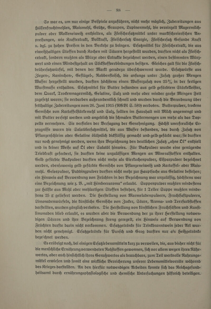 BER. ee Sp war es, um nur einige Beilpiele anzuführen, nicht mehr möglich, Zubereitungen aus Hülfenfruhhtmehlen, Maismehl, Grüße, Graupen, Lupinenmehl, die vereinzelt Magermilch- pulver oder Molfeneiweiß enthielten, als Fleiſcherſatzmittel unter marftjchreieriihen An— preilungen, wie Kraftextraft, Vollkraft, Fleiiherjag Energie, Fleiſcherſatz Geſunde Kraft u. dgl. zu hohen Preijen in den Verkehr zu bringen. Erjaßmittel für Fleijchextraft, die aus eiweißhaltigen Stoffen durch Kochen mit Säuren hergejtellt wurden, durften nicht als Fleiſch— extraft, Jondern mußten als Würze oder Extrafte bezeichnet werden, einen bejtimmten Wiürz- wert und einen Mindejtgehalt an Stidjtoffverbindungen befigen. Gleiches galt für die Fleiſch— brüherſatzwürfel, mit denen der Markt geradezu überſchwemmt wurde. Erſatzwürſte aus Ziegen-, Kaninchen-, Geflügel-, Robbenfleiſch, die anfangs unter Zuſatz großer Mengen Waſſer hergeſtellt wurden, durften höchſtens einen Waſſerzuſatz von 25% in der fertigen Wurſtmaſſe enthalten. Erſatzmittel für Butter bejtanden aus gelb gefärbtem Stärfefleijter, dem Quarf, Trodenmagermild), Gelatine, Salz und mehr oder minder große Mengen Fett zugejeßt waren; ſie verdarben außerordentlich ſchnell und wurden durch die Verordnung über fetthaltige Zubereitungen vom 26. Juni 1915 (RGBI ©. 589) verboten. Butterpulver, trodene Gemiſche von Kartoffeljtärfemehl und Salz, jollten im Haushalt mit Milch angemengt und mit Butter verjeßt werden und angeblich die ſchmalen Buttermengen um mehr als das Dop- pelte vermehren. Sie verfielen der Berjagung der Genehmigung. Höchſt unerfreuliche Er- zeugnilje waren die Salatölerjagmittel, die aus Waller bejtanden, das durch Zuſatz von Pflanzenjchleim oder Gelatine ölähnlich dickflüſſig gemacht und gelb gefärbt war; ſie durften nur noch genehmigt werden, wenn ihre Bezeichnung den deutlichen Zuſatz „ohne DI enthielt und in feiner Weiſe auf Öl oder Salatöl hinwies. Für Badpuler wurde eine genügende Iriebfraft gefordert, fie durften feine unzuläjligen Mengen an Mineraljtoffen enthalten. Gelb gefärbte Badpulver durften nicht mehr als Eierfuchenpuler, Eiſparpulver bezeichnet werden, ebenjowenig gelb gefärbte Gemijche von Pflanzeneiweiß und Kartoffel- oder Mais- mehl. Geleepulver, Puddingpuler durften nicht mehr zur Hauptſache aus Gelatine bejtehen; ein Hinweis auf Verwendung von Früchten: in der Bezeichnung war unzuläſſig, höchſtens war eine Bezeihnung wie z. B. „mit Himbeeraroma“ erlaubt. Suppenpuler mußten mindeltens zur Hälfte aus Mehl oder mehlartigen Stoffen bejtehen, für 1 Teller Suppe mußten minde- tens 25 8 geliefert werden. Die Heritellung von Marmeladenpulern, Fruchtjaftpulvern, Limonadenwürfeln, die künſtliche Gemijche von Zuder, Säure, Aroma= und Teerfarbitoffen daritellten, wurden gänzlich verboten. Die Herjtellung von fünftlihen Fruchtſäften und Kunſt— limonaden blieb erlaubt, es wurden aber die Verwendung der zu ihrer Herltellung notwen- digen Säuren und ihre Bezeichnung ſtreng geregelt, ein Hinweis auf Verwendung von Früchten durfte darin nicht vorfommen. Erjaßgetränte für Trinfbranntwein jeder Art wur- den nicht genehmigt. Erjaßgetränfe für Punſch und Grog durften nur als Heikgetränfe bezeichnet werden. Es erübrigtnod, bei einigen Erjaßlebensmitteln furz zu verweilen, die, aus bisher nicht für die menſchliche Ernährung verwendeten Rohjtoffen gewonnen, ſich vor allem wegen ihres Nähr- wertes, aber aud) hinjichtlich ihres Genußwertes als brauchbare, zum Teil wertvolle Nahrungs mittel erwiejen und Jomit eine wirflihe Bereicherung unſerer Lebensmittelvorräte während des Krieges darjtellten. An den hierfür notwendigen Arbeiten konnte ſich das Reichsgefund- heitsamt durch ernährungsphyfiologiihe und hemijche Unterfuchungen Hilfreich beteiligen.