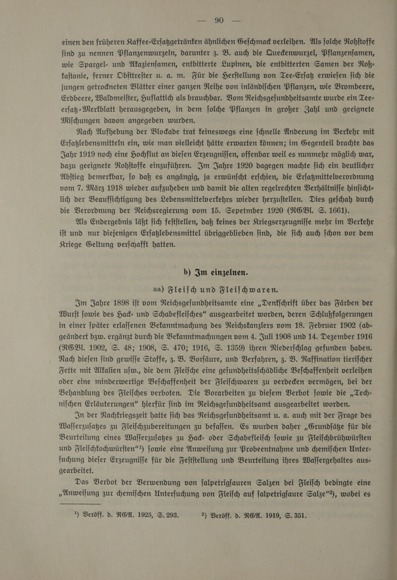 kn einen den früheren Kaffee-Crjaßgetränfen ähnlichen Geſchmack verleihen. Als jolhe Rohjtoffe ſind zu nennen Pflanzenwurzeln, darunter 3. B. auch die Quedenwurzel, Pflanzenjamen, wie Spargel- und Akazienſamen, entbitterte Lupinen, die entbitterten Samen der Roß— faltanie, ferner Objttrejter u. a. m. Für die Herjtellung von Tee-Erjat erwiejen jich die jungen getrodneten Blätter einer ganzen Reihe von inländiſchen Pflanzen, wie Brombeere, Erdbeere, Waldmeilter, Huflattih als brauchbar. Vom Reichsgejundheitsamte wurde ein Tee- erjat- Merkblatt herausgegeben, in dem jolhe Pflanzen in großer Zahl und geeignete Milhungen davon angegeben wurden. | Nah Aufhebung der Blodade trat feineswegs eine ſchnelle Anderung im Berfehr mit Erjatlebensmitteln ein, wie man vielleicht hätte erwarten fönnen; im Gegenteil brachte das Sahr 1919 nod) eine Hochflut an dieſen Erzeugnijjen, offenbar weil es nunmehr möglich war, dazu geeignete Rohitoffe einzuführen. Im Jahre 1920 dagegen madte jich ein deutlicher Abſtieg bemerkbar, Jo daß es angängig, ja erwünſcht erſchien, die Erjagmittelverordnung vom 7. März 1918 wieder aufzuheben und damit die alten regelrechten Verhältnijje hinjicht- li) der Beauflichtigung des Lebensmittelverfehrs wieder herzujtellen. Dies gejhah durch die Verordnung der Reihsregierung vom 15. Sepetmber 1920 (XRGEBl. ©. 1661). Als Endergebnis läßt jich fejtitellen, daß feines der Kriegserzeugnijje mehr im Verkehr iſt und nur diejenigen Erjaßlebensmittel übriggeblieben jind, die ji) auch ſchon vor dem Kriege Geltung verjyafft hatten. b) Im einzelnen. aa) Fleifh und Fleifhwaren. Im Fahre 1898 ilt vom Neichsgelundheitsamte eine „Denkſchrift über das Yärben der Wurſt jowie des Had- und Schabefleilches“ ausgearbeitet worden, deren Schlußfolgerungen in einer |päter erlajjenen Bekanntmachung des Reichsfanzlers vom 18. Februar 1902 (ab- geändert bzw. ergänzt durch die Bekanntmachungen vom 4. Juli 1908 und 14. Dezember 1916 (REBL 1902, ©. 48; 1908, ©. 470; 1916, ©. 1359) ihren Niederjchlag gefunden haben. Nach diejen jind gewilje Stoffe, 3.8. Borjäure, und Verfahren, 3. B. Raffination tieriſcher Fette mit Alkalien ujw., die dem Fleiſche eine geſundheitsſchädliche Beſchaffenheit verleihen oder eine minderwertige Bejchaffenheit der Fleiſchwaren zu verdeden vermögen, bei der Behandlung des Fleilches verboten. Die Vorarbeiten zu diefem Verbot jowie die „Tech— niſchen Erläuterungen“ hierfür find im Reichsgejundheitsamt ausgearbeitet worden. In der Nachkriegszeit hatte jich das Neichsgejundheitsamt u. a. auch mit der Frage des Waſſerzuſatzes zu Fleifchzubereitungen zu befaljen. Es wurden daher „Grundſätze für die Beurteilung eines Waſſerzuſatzes zu Had- oder Schabefleiih ſowie zu Fleiſchbrühwürſten und Fleiſchkochwürſten“) jowie eine Anweiſung zur Probeentnahme und hemijchen Unter- ſuchung diefer Erzeugnijje für die Fejtitellung und Beurteilung ihres Waljergehaltes aus- gearbeitet. Das Berbot der Verwendung von falpetrigjauren Salzen bei Fleijch bedingte eine „Anweiſung zur chemiſchen Unterfuhung von Fleiſch auf falpetrigjaure Salze“2), wobei es Dr