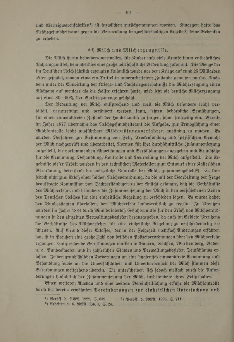 — und Eierteigwarenfabrifen!) iſt inzwiſchen zurückgenommen worden. Hingegen hatte das Reihsgefundheitsamt gegen die Verwendung benzoejäurehaltigen Eigelbs?) feine Bedenken zu erheben. dd) Milh und Milherzeugnijfe. Die Mil ijt ein bejonders wertvolles, für Kinder und viele Kranke kaum entbehrliches Nahrungsmittel, dem überdies eine große wirtichaftliche Bedeutung zufommt. Die Menge der im Deutjchen Reich jährlid) erzeugten Kuhmild wurde vor dem Kriege auf rund 25 Milliarden ‚Liter geihätt, wovon etwa ein Drittel in unverarbeitetem Zujtande genojjen wurde. Nach— dem unter der Einwirkung der Kriegs- und Nachkriegsverhältnijje vie Milcherzeugung einen Rüdgang auf weniger als die Hälfte erfahren hatte, wird jet die deutſche Milherzeugung auf etwa 80—90% der Borfriegsmenge gejchäßt. Der Bedeutung der Mil entjprechend und weil die Mil bejonders leicht ver- fäljcht, verunreinigt und verändert werden Tann, jetten behördlihde Bemühungen, » für einen einwandfreien Zuftand der Handelsmilch zu ſorgen, jhon frühzeitig ein. Bereits im Jahre 1877 übernahm das Reichsgefundheitsamt die Aufgabe, zur Ermöglihung einer Milchkontrolle Teiht ausführbare Milhprüfungsverfahren ausfindig zu machen. Es wurden Verfahren zur Bejtimmung von Fett, Trockenſubſtanz und jpezifiihem Gewicht der Milch nachgeprüft und überarbeitet, Normen für ihre durchſchnittliche Zuſammenſetzung aufgeitellt, die vorfommenden Abweichungen und Verfälſchungen angegeben und Grundjäße für die Gewinnung, Behandlung, Kontrolle und Beurteilung der Milch aufgejtellt. Die Er- gebnijje diejer Arbeit wurden in den techniſchen Materialien zum Entwurf einer Kaijerlihen Verordnung, betreffend die polizeiliche Kontrolle der Mil, zufammengejtellt?). Es kam jedoch) nicht zum Erlaß einer ſolchen Neichsperordnung, da die mit der Bearbeitung der Frage beauftragte Kommiſſion von Sachverſtändigen zu der Anjicht gelangte, daß die Verhältnijje des Milchverfehrs und bejonders die Zuſammenſetzung der Mil) in den verjchiedenen Teilen des Deutſchen Reiches für eine einheitliche Negelung zu verjchieden lägen. Es wurde daher ven Bundesjtaaten überlajjen, den Milchverfehr Tandesrehtlih zu regeln. In Preußen wurden im Jahre 1884 durch Minijterialerlai Gejichtspunfte für den Erlaß von Mildverord- nungen in den einzelnen Berwaltungsbezirten herausgegeben, da auch im Gebiete Preußens die Verhältniſſe des Milchverfehrs für eine einheitlihe Negelung zu verjchiedenartig er- Ihienen. Auf Grund diejes Erlajjes, der in der Folgezeit mehrfach Änderungen erfahren bat, ijt in Preußen eine große Zahl von örtlihen Bolizeiverordnungen über ven Mildhverfehr ergangen. Entiprehende Verordnungen wurden in Bayern, Sachſen, Württemberg, Baden u. a. Bundesjtaaten und in zahlreihen Städten und VBerwaltungsbezirten Deutjchlands er- lajjen. In den grundjäßlichen Forderungen an eine hygienifch einwandfreie Gewinnung und Behandlung jowie an die Unverfälfchtheit und Unverdorbenheit der Mil jtimmen dieſe Verordnungen weitgehend überein. Sie unterfheiden fic jedoch vielfach) durch die Anfor- derungen hinjichtlih der Zufammenfegung der Milch, insbejondere ihres Yettgehaltes. Einen weiteren Ausbau und eine weitere Vereinheitlihung erfuhr die Milchkontrolle durch die bereits erwähnten Vereinbarungen zur einheitlihen Unterfuhung und 1) Veröff. d. REW. 1922, ©. 639. 2) Berdff. d. REW. 1925, ©. 71