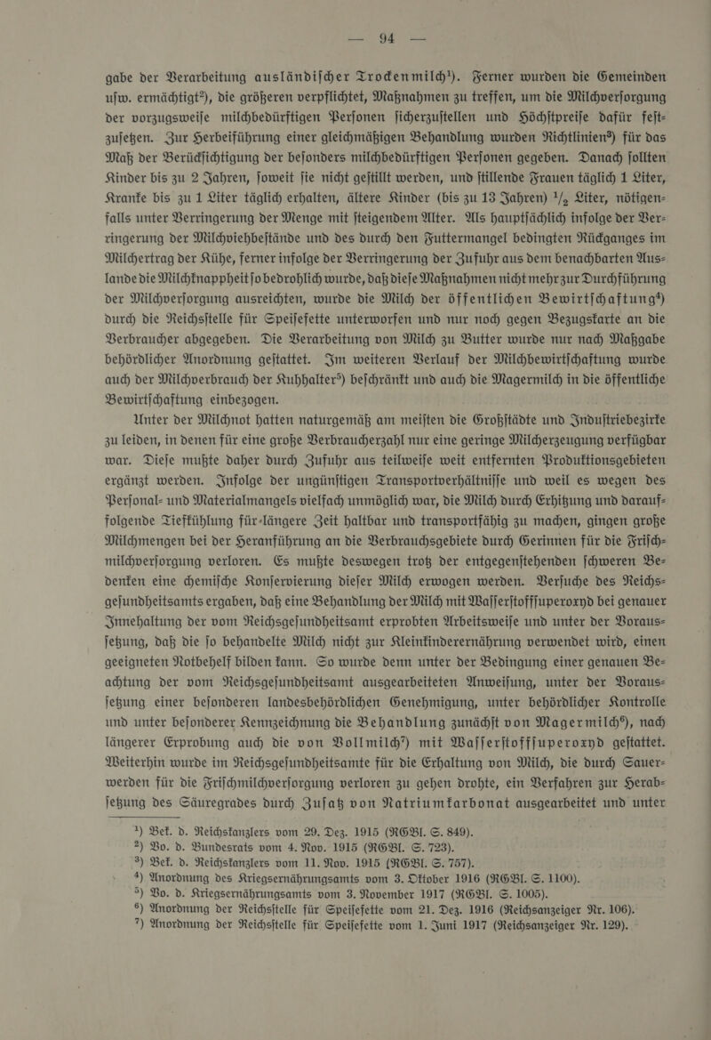 — Te gabe der Verarbeitung ausländijher Trodenmild'). Ferner wurden die Gemeinden uw. ermädhtigt?), die größeren verpflichtet, Maknahmen zu treffen, um die Milchverſorgung der vorzugsweile milchbedürftigen Perjonen jicherzujtellen und Höchſtpreiſe dafür feſt— zujegen. Zur Herbeiführung einer gleihmäßigen Behandlung wurden Richtlinien?) für das Maß der Berüdjichtigung der bejonders milhbedürftigen Perfonen gegeben. Danad) jollten Kinder bis zu 2 Jahren, Joweit jie nicht gejtillt werden, und jtillende Frauen täglich 1 Liter, Kranke bis zu 1 Liter täglich erhalten, ältere Kinder (bis zu 13 Jahren) !/, Liter, nötigen- falls unter Verringerung der Menge mit jteigendem Alter. Als hauptjächlich infolge der Ver- ringerung der Milchviehbejtände und des durch den FYuttermangel bedingten Rüdganges im Milchertrag der Kühe, ferner infolge der Verringerung der Zufuhr aus dem benachbarten Aus— lande die Milchknappheit ſo bedrohlich wurde, daß diefe Maßnahmen nicht mehrzur Durchführung der Milchverſorgung ausreichten, wurde die Milch der öffentlihden Bewirtihaftung®) durch die Neichsitelle für Speijefette unterworfen und nur noc gegen Bezugsfarte an die Verbraucher abgegeben. Die Verarbeitung von Mil zu Butter wurde nur nad) Maßgabe behördlicher Anordnung gejtattet. Im weiteren Verlauf der Milhbewirtichaftung wurde auch der Milchverbrauch der Kuhhalter?) beſchränkt und auch die Magermild) in die öffentliche Bewirtihaftung einbezogen. Unter der Milchnot hatten naturgemäß am meijten die Großjtädte und Induſtriebezirke zu leiden, in denen für eine große Verbraucherzahl nur eine geringe Mildherzeugung verfügbar war. Dieje mußte daher durch Zufuhr aus teilweife weit entfernten Produftionsgebieten ergänzt werden. Infolge der ungünjtigen Iransportverhältnilje und weil es wegen des Perjonal- und Materialmangels vielfach unmöglich war, die Milch durch Erhigung und darauf— folgende Tieffühlung für-längere Zeit haltbar und transportfähig zu machen, gingen große Milhmengen bei der Heranführung an die VBerbrauchsgebiete durch Gerinnen für die Friſch— milchverjorgung verloren. Es muhte deswegen troß der entgegenjtehenden ſchweren Be— denken eine hemijche Konjervierung diefer Milch erwogen werden. Verſuche des Neichs- gejundheitsamts ergaben, daß eine Behandlung der Mil mit Wajlerjtofffuperoxyd bei genauer Innehaltung der vom NReichsgejundheitsamt erprobten Arbeitsweije und unter der Voraus- jegung, daß die jo behandelte Mil nicht zur Kleinfinderernährung verwendet wird, einen geeigneten Notbehelf bilden fann. Sp wurde denn unter der Bedingung einer genauen Be— ahtung der vom NReichsgejundheitsamt ausgearbeiteten Anweijung, unter der Voraus— jegung einer bejonderen landesbehördlihen Genehmigung, unter behördlicher Kontrolle und unter bejonderer Kennzeichnung die Behandlung zunächſt von Magermild), nad) längerer Erprobung auch die von Vollmild”) mit Waſſerſtoffſuperoxyd geitattet. Weiterhin wurde im Reichsgefundheitsamte für die Erhaltung von Mil), die durch Sauer- werden für die Friſchmilchverſorgung verloren zu gehen drohte, ein Verfahren zur Herab- jegung des Säuregrades durch Zufaß von Natriumfarbonat ausgearbeitet und unter 1) Bel. d. Reichskanzlers vom 29. Dez. 1915 (RGBI. ©. 849). 2) Bo. d. Bundesrats vom 4. Nov. 1915 (RGBI. ©. 723). 3) Bek. d. NReichstanzlers vom 11. Nov. 1915 (RGEBl. ©. 757). ) Unordnung des Kriegsernährungsamts vom 3. Oftober 1916 (RGBI. ©. 1100). &gt;) Bo. d. Kriegsernährungsamts vom 3. November 1917 (RGBI. ©. 1005). 6) Anordnung der Reichsitelle für Speifefette vom 21. Dez. 1916 (Reichsanzeiger Nr. 106).
