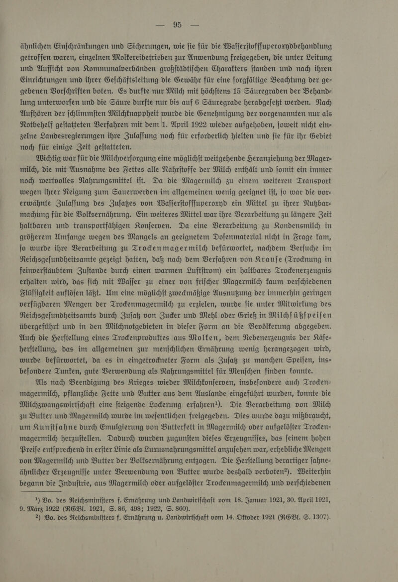 ähnlichen Einſchränkungen und Sicherungen, wie ſie für die Waſſerſtoffſuperoxzydbehandlung getroffen waren, einzelnen Molkereibetrieben zur Anwendung freigegeben, die unter Leitung und Aufliht von Kommunalerbänden großjtädtiichen Charakters jtanden und nad) ihren Einrichtungen und ihrer Gelchäftsleitung die Gewähr für eine Jorgfältige Beachtung der ge— gebenen Vorſchriften boten. Es durfte nur Milch mit höchſtens 15 Säuregraden der Behand- lung unterworfen und die Säure durfte nur bis auf 6 Säuregrade herabgejeßt werden. Nach Aufhören der ſchlimmſten Milchfnappheit wurde die Genehmigung der vorgenannten nur als Notbehelf gejtatteten Verfahren mit dem 1. April 1922 wieder aufgehoben, joweit nicht ein- zelne Landesregierungen ihre Zulajjung noch für erforderlich hielten und fie für ihr Gebiet noch für einige Zeit gejtatteten. Wichtig war für die Milhverjorgung eine möglichjt weitgehende Heranziehung der Mager- mild), die mit Ausnahme des Fettes alle Nährjtoffe der Milch enthält und ſomit ein immer noch wertvolles Nahrungsmittel it. Da die Magermilh zu einem weiteren Transport wegen ihrer Neigung zum Sauerwerden im allgemeinen wenig geeignet ijt, jo war die vor— erwähnte Zulaſſung des Zujaßes von Wajlerjtoffjuperoxyd ein Mittel zu ihrer Nußbar- madhung für die Volksernährung. Ein weiteres Mittel war ihre Verarbeitung zu längere Zeit haltbaren und transportfähigen Konjerwen. Da eine Verarbeitung zu Kondensmildh in größerem Umfange wegen des Mangels an geeignetem Dojenmaterial nicht in Frage kam, jo wurde ihre Berarbeitung zu Trodenmagermild befürwortet, nahdem Berjude im Reihsgelundheitsamte gezeigt hatten, daß nad) dem Verfahren von Krauje (Trodnung in feinverjtäubtem Zujtande durch einen warmen Luftittom) ein haltbares Trodenerzeugnis erhalten wird, das ſich mit Waller zu einer von friiher Magermilch kaum verſchiedenen Flüſſigkeit auflöjen läßt. Um eine möglihjt zwedmähige Ausnutzung der immerhin geringen verfügbaren Mengen der Trodenmagermildh zu erzielen, wurde jie unter Mitwirkung des Reichsgefundheitsamts durch Zuſatz von Zuder und Mehl oder Grieß in Milchſüßſpeiſen übergeführt und in den Milchnotgebieten in diejer Form an die Bevölkerung abgegeben. Auch die Herjtellung eines Trodenproduftes aus Molfen, dem Nebenerzeugnis der Käje- berjtellung, das im allgemeinen zur menſchlichen Ernährung wenig herangezogen wird, wurde befürwortet, da es in eingetrodneter Form als Zuſatz zu manden Speijen, ins— bejondere Tunfen, gute Verwendung als Nahrungsmittel für Menjchen finden fonnte. Als nah Beendigung des Krieges wieder Milchkonſerven, insbejondere auch Troden- magermild, pflanzliche Fette und Butter aus dem Auslande eingeführt wurden, fonnte die Milhzwangswirtichaft eine fteigende Lockerung erfahren!). Die Verarbeitung von Milch zu Butter und Magermild) wurde im wejentlichen freigegeben. Dies wurde dazu mißbraucht, um Kunjtjahne dureh Emulgierung von Butterfett in Magermild) oder aufgelöjter Troden- magermilch herzujtellen. Dadurch wurden zugunften diejes Erzeugnijjes, das jeinem hohen Preiſe entſprechend in erjter Linie als Luxzusnahrungsmittel anzujehen war, erhebliche Mengen von Magermild und Butter der Volksernährung entzogen. Die Herjtellung derartiger ſahne— ähnlicher Erzeugnijje unter Verwendung von Butter wurde deshalb verboten?). Weiterhin begann die Indujtrie, aus Magermild) oder aufgelöfter Trodenmagermild) und verſchiedenen 1) Bo. des Reichsminifters f. Ernährung und Landwirtfhaft vom 18. Januar.1921, 30. April 1921, 9. März 1922 (RGBI. 1921, ©. 86, 498; 1922, ©. 860).