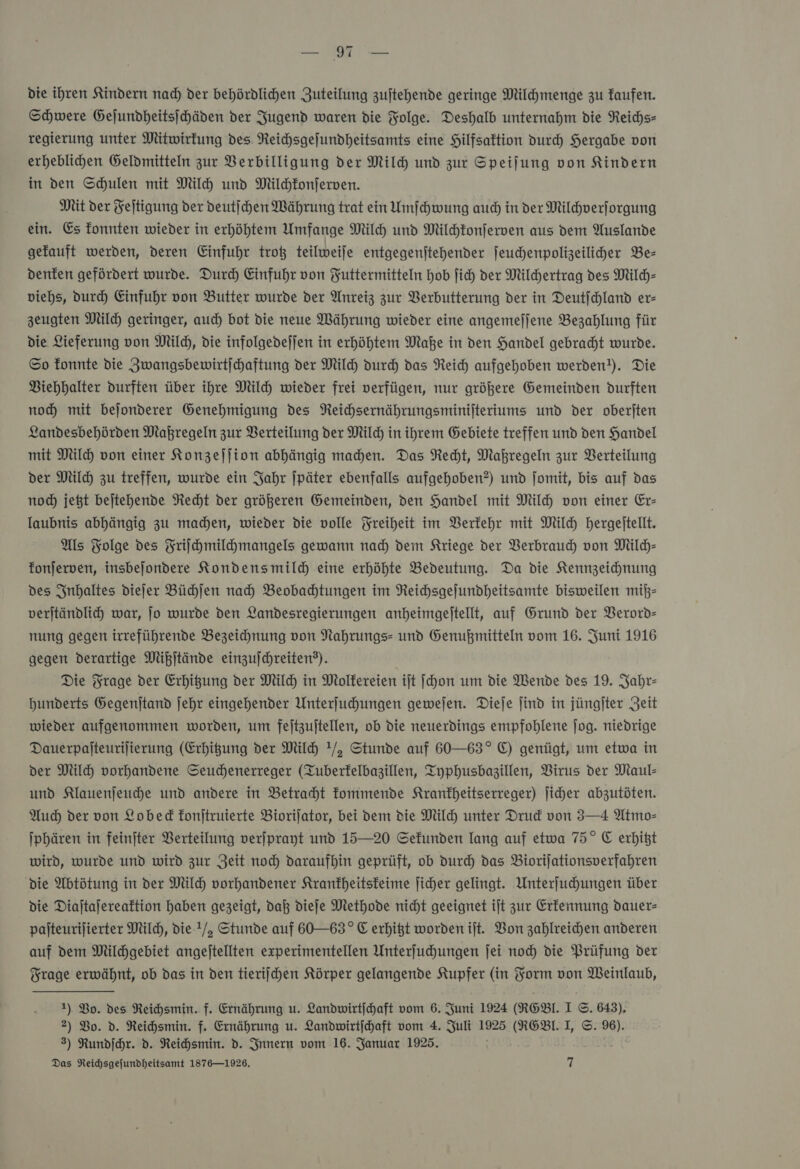 — A die ihren Kindern nad) der behördlichen Zuteilung zuftehende geringe Milchmenge zu faufen. Schwere Gejundheitsihäden der Jugend waren die Folge. Deshalb unternahm die Reichs- regierung unter Mitwirfung des. Reihsgefundheitsamts eine Hilfsaktion durch Hergabe von erheblihen Geldmitteln zur Berbilligung der Mil und zur Speifung von Kindern in den Schulen mit Milh und Milchfonferven. Mit der Fejtigung der deutſchen Währung trat ein Umſchwung aud) in der Milchverforgung ein. Es fonnten wieder in erhöhtem Umfange Milh und Milchkonſerven aus dem Auslande gefauft werden, deren Einfuhr troß teilweiſe entgegenjtehender jeuchenpoligeilicher Be— denfen gefördert wurde. Durch Einfuhr von Futtermitteln Hob ſich der Mildertrag des Milch- viehs, durch Einfuhr von Butter wurde der Anreiz zur VBerbutterung der in Deutſchland er- zeugten Milch geringer, auch bot die neue Währung wieder eine angemejjene Bezahlung für die Lieferung von Mil, die infolgedefjen in erhöhten Maße in den Handel gebracht wurde. So fonnte die Zwangsbewirtjchaftung der Mil durch das Reich aufgehoben werden). Die Viehhalter durften über ihre Milch wieder frei verfügen, nur größere Gemeinden durften noch mit bejonderer Genehmigung des Neichsernährungsminijteriums und der oberjten Landesbehörden Maßregeln zur Verteilung der Mil) in ihrem Gebiete treffen und den Handel mit Mil von einer Konzeſſion abhängig mahen. Das Recht, Makregeln zur Verteilung der Mil) zu treffen, wurde ein Jahr ſpäter ebenfalls aufgehoben?) und jomit, bis auf das noch) jeßt bejtehende Recht der größeren Gemeinden, den Handel mit Mil von einer Er- laubnis abhängig zu machen, wieder die volle Freiheit im Verkehr mit Milch hergeltellt. Als Folge des Friſchmilchmangels gewann nad) dem Kriege der VBerbraud von Mild)- fonjerven, insbejondere Kondensmild eine erhöhte Bedeutung. Da die Kennzeichnung des Inhaltes diefer Büchſen nah) Beobachtungen im Reichsgefundheitsamte bisweilen miß— verſtändlich war, jo wurde den Landesregierungen anheimgeftellt, auf Grund der Verord— nung gegen irreführende Bezeichnung von Nahrungs- und Genußmitteln vom 16. Juni 1916 gegen derartige Mißſtände einzufchreiten?). Die Frage der Erhigung der Mil in Molfereien ijt ſchon um die Wende des 19. Jahr- Hunderts Gegenftand ſehr eingehender Unterfuhungen gewefen. Dieſe find in jüngiter Zeit wieder aufgenommen worden, um feltzujtellen, ob die neuerdings empfohlene ſog. niedrige Dauerpajteurilierung (Erhigung der Mil !/, Stunde auf 60—63° EC) genügt, um etwa in der Mil vorhandene Seuchenerreger (Tuberfelbazillen, Typhusbagillen, Virus der Maul- und Klauenjeuhe und andere in Betraht Tommende Kranfheitserreger) Jiher abzutöten. Auch der von Lobed konſtruierte Biorifator, bei dem die Mil) unter Drud von 3—4 Atmo- Iphären in feinfter Verteilung verjprayt und 15—20 Sekunden lang auf etwa 75° C erhitzt wird, wurde und wird zur Zeit noch daraufhin geprüft, ob durch das Biorijationsverfahren die Abtötung in der Milch vorhandener Krankheitskeime jicher gelingt. Unterfuhungen über die Diajtafereaftion haben gezeigt, daß dieſe Methode nicht geeignet ift zur Erkennung dauer- pajteurijierter Milch, die !/, Stunde auf 60—63° E erhißt worden iſt. Bon zahlreichen anderen auf dem Milchgebiet angejtellten experimentellen Unterfuhungen ſei noch die Prüfung der Frage erwähnt, ob das in den tieriij hen Körper gelangende Kupfer (in Form von Weinlaub, 1) Bo. des Reichsmin. f. Ernährung u. Landwirtihaft vom 6. Juni 1924 (R6BI. I ©. 643), 2) Bo. d. Reihsmin. f. Ernährung u. Landwirtihaft vom 4. Juli 1925 (ROBL. I, ©. %6). 3) Rundſchr. d. Reichsmin. d. Innern vom 16. Januar 1925.